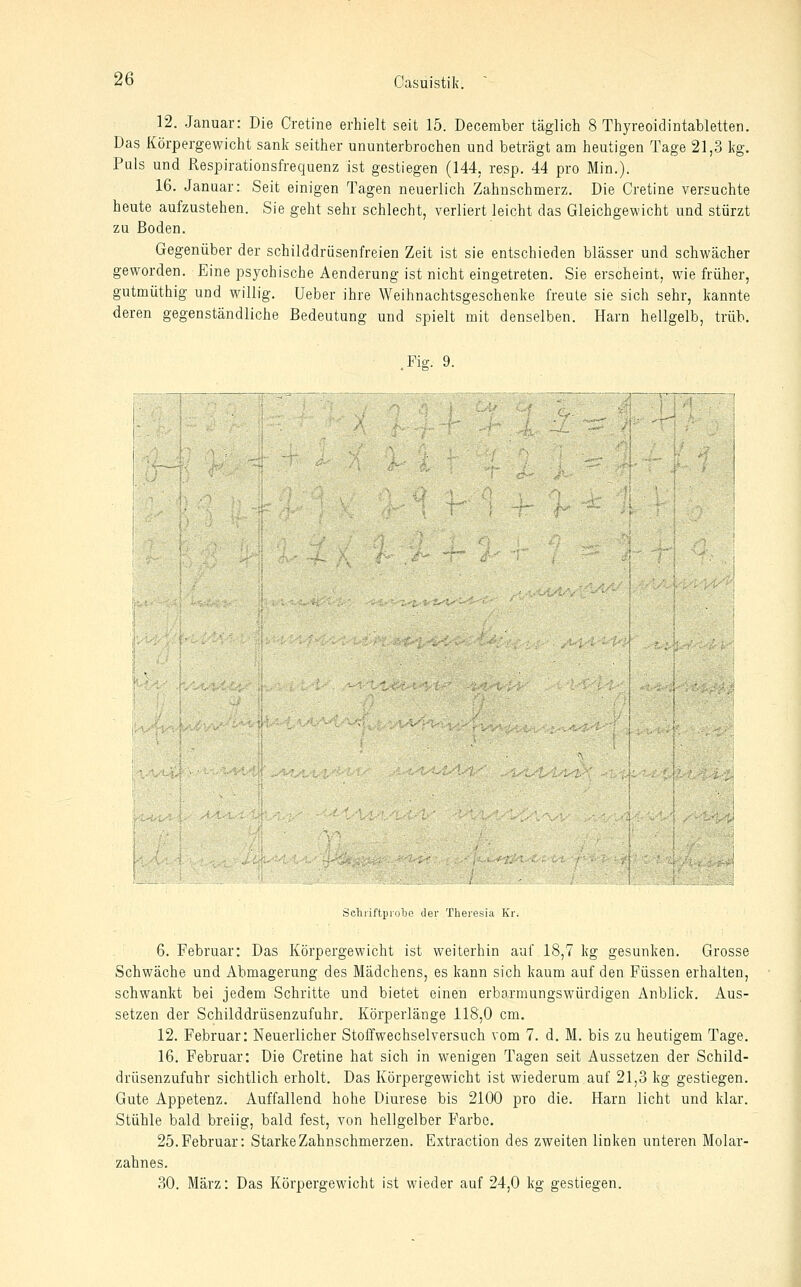 12. Januar: Die Cretine erhielt seit 15. December täglich 8 Thyreoidintabletten. Das Körpergewicht sank seither ununterbrochen und beträgt am heutigen Tage 21,3 kg. Puls und Respirationsfrequenz ist gestiegen (144, resp. 44 pro Min.). 16. Januar: Seit einigen Tagen neuerlich Zahnschmerz. Die Cretine versuchte heute aufzustehen. Sie geht sehr schlecht, verliert leicht das Gleichgewicht und stürzt zu Boden. Gegenüber der schilddrüsenfreien Zeit ist sie entschieden blässer und schwächer geworden. Eine psychische Aenderung ist nicht eingetreten. Sie erscheint, wie früher, gutmüthig und willig. Ueber ihre Weihnachtsgeschenke freute sie sich sehr, kannte deren gegenständliche Bedeutung und spielt mit denselben. Harn hellgelb, trüb. Fie. 9. SchriftproTje der Theresia Kr. 6. Februar: Das Körpergewicht ist weiterhin auf 18,7 kg gesunken. Grosse Schwäche und Abmagerung des Mädchens, es kann sich kaum auf den Füssen erhalten, schwankt bei jedem Schritte und bietet einen erbarmungswürdigen Anblick. Aus- setzen der Schilddrüsenzufuhr. Körperlänge 118,0 cm. 12. Februar: Neuerlicher Stoffwechselversuch vom 7. d. M. bis zu heutigem Tage. 16. Februar: Die Cretine hat sich in wenigen Tagen seit Aussetzen der Schild- drüsenzufuhr sichtlich erholt. Das Körpergewicht ist wiederum auf 21,3 kg gestiegen. Gute Appetenz. Auffallend hohe Diurese bis 2100 pro die. Harn licht und klar. Stühle bald breiig, bald fest, von hellgelber Farbe. 25. Februar: Starke Zahnschmerzen. Extraction des zweiten linken unteren Molar- zahnes, 30. März: Das Körpergewicht ist wieder auf 24,0 kg gestiegen.