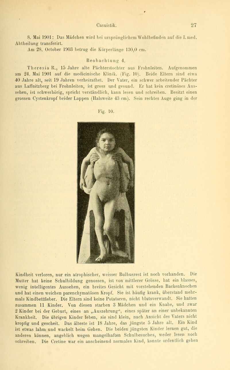 8. Mai 1901: Das Mcädchen wird bei iivsprünglichom Wohlbefinden auf die I.med. Abtheilung transferirt. Am 28. October 1903 betrug die Körperlänge \3Ü,0 cm. Beobachtung 4. Theresia R., 15 Jahre alte Pächterstochter aus Frohnleiten. Aufgenommen am 24. Mai 1901 auf die medicinische Klinik. (Fig. 10). Beide Eltern sind etwa 40 Jahre alt, seit 19 Jahren verheirathet. Der Vater, ein schwer arbeitender Pächter aus Laffnitzberg bei Frohnleiten, ist gross und gesund. Er hat kein cretinöses Aus- sehen, ist schwerhörig, spricht verständlich, kann lesen und schreiben. Besitzt einen grossen Cystenkropf beider Lappen (Halsweite 43 cm). Sein rechtes Auge ging in der Fig. 10. Kindheit verloren, nur ein atrophischer, weisser Bulbusrest ist noch vorhanden. Die Mutler hat keine Schulbildung genossen, ist von mittlerer Grösse, hat ein blasses, wenig intelligentes Aussehen, ein breites Gesicht mit vorstehenden Backenknochen und hat einen weichen parenchymatösen Kropf. Sie ist häufig krank, überstand mehr- mals Kindbettfleber. Die Eltern sind keine Potatoren, nicht blutsverwandt. Sie hatten zusammen 11 Kinder, Von diesen starben 3 Mädchen und ein Knabe, und zwar 2 Kinder bei der Geburt, eines an „Auszehrung'', eines später an einer unbekannten Krankheit. Die übrigen Kinder leben, sie sind klein, nach Ansicht des Vaters nicht kropfig und gescheit. Das älteste ist 18 Jahre, das jüngste 5 Jahre alt. Ein Kind ist etwas lahm und wackelt beim Gehen. Die beiden jüngsten Kinder lernen gut, die anderen können, angeblich wegen mangelhaften Schulbesuches, weder lesen noch •schreiben. Die Gretine war ein anscheinend normales Kind, konnte ordentlich gehen