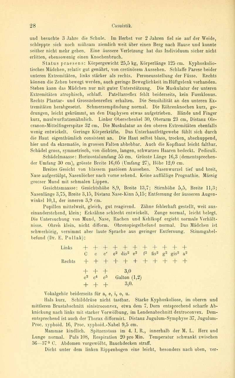 und besuchte 3 Jahre die Schule. Im Herbst vor 2 Jahren fiel sie auf der Weide, schleppte sich noch mühsam ziemlich weit über einen Berg nach Hause und konnte seither nicht mehr gehen. Eine äussere Verletzung hat das Individuum sicher nicht erlitten, ebensowenig einen Knochenbruch. Status praesens: Körpergewicht 25,5kg, Körperlänge 125 cm. Kyphoskolio- tisches Mädchen, relativ gut genährt, von cretinösem Aussehen. Schlaffe Parese beider unteren Extremitäten, links stärker als rechts. Peroneusstellung der Füsse. Rechts können die Zehen bewegt werden, auch geringe Beweglichkeit im Hüftgelenk vorhanden. Stehen kann das Mädchen nur mit guter Unterstützung. Die Muskulatur der unteren Extremitäten atrophisch, schlafi'. Patellarreflex fehlt beiderseits, kein Fussklonus. Hechts Plantar- und Grosszehenreflex erhalten. Die Sensibilität ah den unteren Ex- tremitäten herabgesetzt. Schmerzempfindung normal. Die Röhrenknochen kurz, ge- drungen, leicht gekrümmt, an den Diaphysen etwas aufgetrieben. Hände und Finger kurz, maulwurftatzenähnlich. Linker Oberschenkel 30, Oberarm 23 cm, Distanz Ole- cranon-Mittelfingerspitze 32 cm. Die Muskulatur an den oberen Extremitäten ebenfalls wenig entwickelt. Geringe Körperkräfte. Das Unterhautfettgewebe fühlt sich durch die Haut eigenthümlich consistent an. Die Haut selbst blass, trocken, abschuppend, hier und da ekzematös, in grossen Falten abhebbar. Auch die Kopfhaut leicht faltbar, Schädel gross, symmetrisch, von dichten, langen, schwarzen Haaren bedeckt. Pediculi. Schädelmaasse: Horizontalumfang 55 cm. Grösste Länge 16,3 (dementsprechen- der Umfang 30 cm), grösste Breite 16,05 (Umfang 27), Höhe 12,0 cm. Breites Gesicht von blassem pastösen Aussehen. Nasenwurzel tief und breit, Nase aufgestülpt, Nasenlöcher nach vorne sehend. Keine auffällige Prognathie. Massig grosser Mund mit schmalen Lippen. Gesichtsmaasse: Gesichtshöhe 8,9, Breite 13,7; Stirnhöhe 5,5, Breite 11,3; Nasenlänge 3,75, Breite 3,15, Distanz Nase-Kinn 5,15; Entfernung der äusseren Augen- winkel 10,1, der inneren 3,9 cm. Pupillen mittelweit, gleich, gut reagirend. Zähne fehlerhaft gestellt, weit aus- einanderstehend, klein; Eckzähne schlecht entwickelt. Zunge normal, leicht belegt. Die Untersuchung von Mund, Nase, Rachen und Kehlkopf ergiebt normale Verhält- nisse. Ohren klein, nicht difform. Ohrenspiegelbefund normal. Das Mädchen ist schwerhörig, vernimmt aber laute Sprache aus geringer Entfernung. Stimmgabel- befund (Dr. E. Pollak): Links + + + + + + + + + + + C C C' C2 dis2 e2 f2 fis2 g2 gigS a2 Rechts + + + + + + + + + + + + + + 3,0 C3 c^ c5 Galton (1,2) + + + 3,0. Vokalgehör beiderseits für a, e, i, o, u. Hals kurz. Schilddrüse nicht tastbar. Starke Kyphoskoliose, im oberen und mittleren Brustabschnitt sinistroconvex, etwa dem 7. Dorn entsprechend scharfe Ab- knickung nach links mit starker Vorwölbung, im Lendenabschnitt dextroconvex. Dem- entsprechend ist auch der Thorax difformirt. Distanz Jugulum-Symphyse 37, Jugulum- Proc. xyphoid. 16, Proc. xyphoid.-Nabel 9,5 cm. Mammae kindlich. Spitzenstoss im 4. I. R., innerhalb der M. L. Herz und Lunge normal. Puls 108, Respiration 20 pro Min. Temperatur schwankt zwischen 36—37° C. Abdomen vorgewölbt, Bauchdecken straff. Dicht unter dem linken Rippenbogen eine leicht, besonders nach oben, ver-