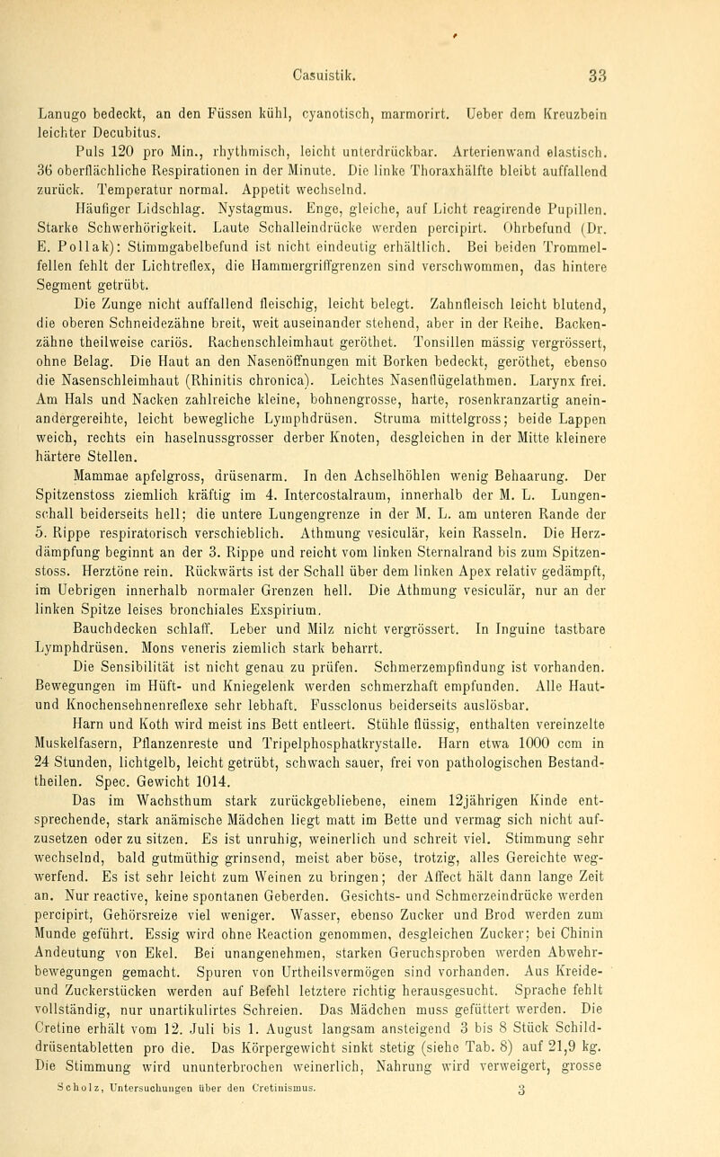 Lanugo bedeckt, an den Füssen kühl, cyanotisch, marmorirt. Uebev dem Kreuzbein leichter Decubitus. Puls 120 pro Min., rhythmisch, leicht unterdrückbar. Arterienwand elastisch. 36 oberflächliche Respirationen in der Minute. Die linke Thoraxhälfte bleibt auffallend zurück. Temperatur normal. Appetit wechselnd. Häufiger Lidschlag. Nystagmus. Enge, gleiche, auf Licht reagirende Pupillen. Starke Schwerhörigkeit. Laute Schalleindrücke werden percipirt. Clhrbefund (Dr. E. Pollak): Stimmgabelbefund ist nicht eindeutig erhältlich. Bei beiden Trommel- fellen fehlt der Lichtreflex, die Hammergriffgrenzen sind verschwommen, das hintere Segment getrübt. Die Zunge nicht auffallend fleischig, leicht belegt. Zahnfleisch leicht blutend, die oberen Schneidezähne breit, weit auseinander stehend, aber in der Reihe. Backen- zähne theilweise cariös. Rachenschleimhaut geröthet. Tonsillen massig vergrössert, ohne Belag. Die Haut an den Nasenöffnungen mit Borken bedeckt, geröthet, ebenso die Nasenschleimhaut (Rhinitis chronica). Leichtes Nasenflügelathmen. Larynx frei. Am Hals und Nacken zahlreiche kleine, bohnengrosse, harte, rosenkranzartig anein- andergereihte, leicht bewegliche Lymphdrüsen. Struma mittelgross; beide Lappen weich, rechts ein haselnussgrosser derber Knoten, desgleichen in der Mitte kleinere härtere Stellen. Mammae apfelgross, drüsenarm. In den Achselhöhlen wenig Behaarung. Der Spitzenstoss ziemlich kräftig im 4. Intercostalraum, innerhalb der M. L. Lungen- schall beiderseits hell; die untere Lungengrenze in der M. L. am unteren Rande der 5. Rippe respiratorisch verschieblich. Athmung vesiculär, kein Rasseln. Die Herz- dämpfung beginnt an der 3. Rippe und reicht vom linken Sternalrand bis zum Spitzen- stoss. Herztöne rein. Rückwärts ist der Schall über dem linken Apex relativ gedämpft, im üebrigen innerhalb normaler Grenzen hell. Die Athmung vesiculär, nur an der linken Spitze leises bronchiales Exspirium, Bauchdecken schlaff, Leber und Milz nicht vergrössert. In Inguine tastbare Lymphdrüsen. Mons veneris ziemlich stark beharrt. Die Sensibilität ist nicht genau zu prüfen. Schmerzempfindung ist vorhanden. Bewegungen im Hüft- und Kniegelenk werden schmerzhaft empfunden. Alle Haut- und Knochensehnenreflexe sehr lebhaft. Pussclonus beiderseits auslösbar. Harn und Koth wird meist ins Bett entleert. Stühle flüssig, enthalten vereinzelte Muskelfasern, Pflanzenreste und Tripelphosphatkrystalle. Harn etwa 1000 ccm in 24 Stunden, lichtgelb, leicht getrübt, schwach sauer, frei von pathologischen Bestand- theilen. Spec. Gewicht 1014. Das im Wachsthum stark zurückgebliebene, einem 12jährigen Kinde ent- sprechende, stark anämische Mädchen liegt matt im Bette und vermag sich nicht auf- zusetzen oder zu sitzen. Es ist unruhig, weinerlich und schreit viel. Stimmung sehr wechselnd, bald gutmüthig grinsend, meist aber böse, trotzig, alles Gereichte weg- werfend. Es ist sehr leicht zum Weinen zu bringen; der Affect hält dann lange Zeit an. Nur reactive, keine spontanen Geberden. Gesichts- und Schmerzeindrücke werden percipirt, Gehörsreize viel weniger. Wasser, ebenso Zucker und Brod werden zum Munde geführt. Essig wird ohne Reaction genommen, desgleichen Zucker; bei Chinin Andeutung von Ekel. Bei unangenehmen, starken Geruchsproben werden Abwehr- bewegungen gemacht. Spuren von Urtheilsvermögen sind vorhanden. Aus Kreide- und Zuckerstücken werden auf Befehl letztere richtig herausgesucht. Sprache fehlt vollständig, nur unartikulirtes Schreien. Das Mädchen muss gefüttert werden. Die Cretine erhält vom 12. Juli bis 1. August langsam ansteigend 3 bis 8 Stück Schild- drüsentabletten pro die. Das Körpergewicht sinkt stetig (siehe Tab. 8) auf 21,9 kg. Die Stimmung wird ununterbrochen weinerlich, Nahrung wird verweigert, grosse Scholz, Untersuchungen über den Cretinismus. 3