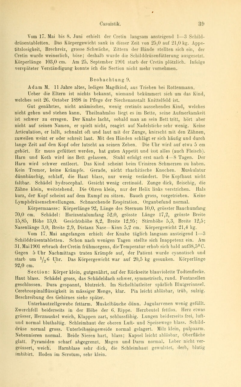 Vom 17. Mai bis 8. Juni erhielt der Cretin langsam ansteigend 1—3 Schild- drüsentabletten. Das Körpergewicht sank in dieser Zeit von 25,0 auf 21,0 kg. Appe- titslosigkeit, Brechreiz, grosse Schwäche, Zittern der Hände stellten sich ein, der Cretin wurde weinerlich, böse; deshalb wurde die Schilddrüsenfütterung ausgesetzt. Körperlänge 103,0 cm. Am 25. September 1901 starb der Cretin plötzlich. Infolge verspäteter Verständigung konnte ich die Section nicht mehr vornehmen. Beobachtung 9. Adam M. 11 Jahre altes, lediges Magdkind, aus Trieben bei Rottenmann. Ueber die Eltern ist nichts bekannt, niemand bekümmert sich um das Kind, welches seit 26. October 1898 in Pflege der Siechenanstalt Knittelfeld ist. Gut genährtes, nicht anämisches, wenig cretinös aussehendes Kind, welches nicht gehen und stehen kann. Theilnahmlos liegt es im Bette, seine Aufmerkamkeit ist schwer zu erregen. Der Knabe lacht, sobald man an sein Bett tritt, hört aber nicht auf seinen Namen, er spielt nicht, reagirt auf Nadelstiche sehr wenig. Keine Articulation, er lallt, schnalzt oft und laut mit der Zunge, knirscht mit den Zähnen, zuweilen weint er oder schreit laut. Mit den Händen schlägt er sich häufig und durch lange Zeit auf den Kopf oder lutscht an seinen Zehen. Die Uhr wird auf etwa 5 cm gehört. Er muss gefüttert werden, hat guten Appetit und isst alles (auch Fleisch). Harn und Koth wird ins Bett gelassen. Stuhl erfolgt erst nach 4—8 Tagen. Der Harn wird schwer entleert. Das Kind scheint beim üriniren Schmerzen zu haben. Kein Tremor, keine Krämpfe. Gerade, nicht rhachitische Knochen. Muskulatur dünnbäachig, schlaff, die Haut blass, nur wenig verändert. Die Kopfhaut nicht faltbar. Schädel hydrocephal. Gesicht wenig cretinoid. Zunge dick, fleischig, die Zähne klein, weitstehend. Die Ohren klein, nur der Helix links verstrichen. Hals kurz, der Kopf scheint auf dem Rumpf zu sitzen. Bauch gross, vorgetrieben. Keine Lymphdrüsenschwellungen. Schnarchende Respiration. Organbefund normal. Körpermaasse: Körperlänge 92, Länge des Sternum 10,0, grösster Bauchumfang 70,0 cm. Schädel: Horizontalumfang 52,0, grösste Länge 17,2, grösste Breite 15,85, Höhe 13,0. Gesichtshöhe 8,2, Breite 12,95; Stirnhöhe 5,3, Breite 12,5; Nasenlänge 3,0, Breite 2,9, Distanz Nase —Kinn 5,2 cm. Körpergewicht 21,4 kg. Vom 17. Mai angefangen erhielt der Knabe täglich langsam ansteigend 1—3 Schilddrüsentabletten. Schon nach wenigen Tagen stellte sich Inappetenz ein. Am 31. Mai 1901 erbrach der Cretin frühmorgens, die Temperatur erhob sich bald auf38,5°C. Gegen 5 Uhr Nachmittags traten Krämpfe auf, der Patient wurde cyanotisch und starb um Yo*^ Uhr. Das Körpergewicht war auf 20,5 kg gesunken. Körperlänge 92,0 cm. Section: Körper klein, gutgenährt, auf der Rückseite blauviolette Todtenflecke. Haut blass. Schädel gross, das Schädeldach schwer, symmetrisch, rund. Fontanellen geschlossen. Dura gespannt, blutreich. Im Sichelblutleiter spärlich Blutgerinnsel. Gerebrospinalflüssigkeit in massiger Menge, klar. Pia leicht ablösbar, trüb, sulzig. Beschreibung des Gehirnes siehe später. Unterhautzellgewebe fettarm. Muskelbäuche dünn. Jugularvenen wenig gefüllt. Zwerchfell beiderseits in der Höhe der 6. Rippe. Herzbeutel fettlos. Herz etwas grösser, Herzmuskel weich, Klappen zart, schlussfähig. Lungen beiderseits frei, luft- und normal, bluthaltig. Schleimhaut der oberen Luft- und Speisewege blass. Schild- drüse normal gross. Unterleibseingeweide normal gelagert. Milz klein, pulpaarm. Nebennieren normal. Beide Nieren hart, blass; Kapsel leicht ablösbar, Oberfläche glatt. Pyramiden scharf abgegrenzt. Magen und Darm normal. Leber nicht ver- grössert, weich. Harnblase sehr dick, die Schleimhaut gewulstet, derb, blutig imbibirt. Hoden im Scrotum, sehr klein.