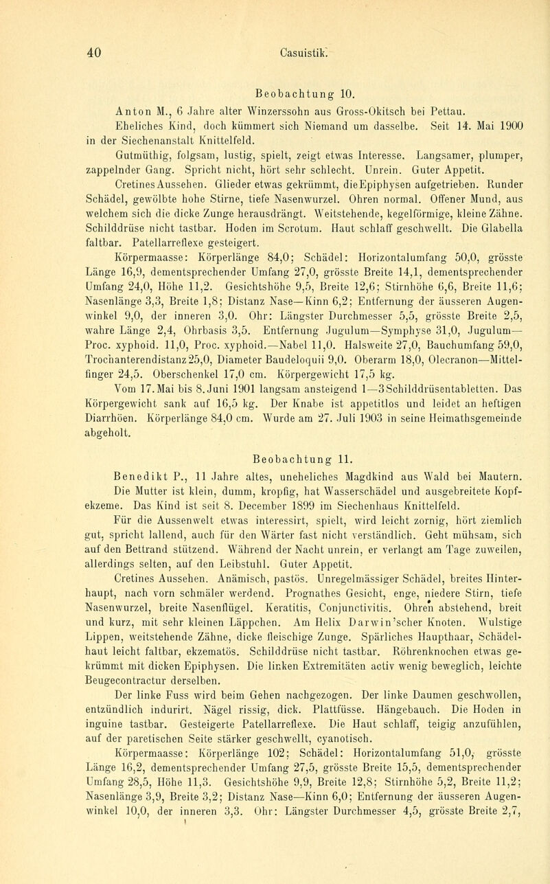 Beobachtung 10, Anton M., 6 Jahre alter Winzerssohn aus Gross-Okitsch bei Pettau. Eheliches Kind, doch kümmert sich Niemand um dasselbe. Seit 14. Mai 1900 in der Siechenanstalt Knittelfeld. Gutmüthig, folgsam, lustig, spielt, zeigt etwas Interesse. Langsamer, plumper, zappelnder Gang. Spricht nicht, hört sehr schlecht. Unrein. Guter Appetit. Cretines Aussehen. Glieder etwas gekrümmt, dieEpiphysen aufgetrieben. Runder Schädel, gewölbte hohe Stirne, tiefe Nasenwurzel. Ohren normal. Offener Mund, aus welchem sich die dicke Zunge herausdrängt. Weitstehende, kegelförmige, kleine Zähne. Schilddrüse nicht tastbar. Hoden im Scrotum. Haut schlaff geschwellt. Die Glabella faltbar. Patellarreflexe gesteigert. Körpermaasse: Körperlänge 84,0; Schädel: Horizontalumfang 50,0, grösste Länge 16,9, dementsprechender Umfang 27,0, grösste Breite 14,1, dementsprechender Umfang 24,0, Höhe 11,2. Gesichtshöhe 9,5, Breite 12,6; Stirnhöhe 6,6, Breite 11,6; Nasenlänge 3,3, Breite 1,8; Distanz Nase—Kinn 6,2; Entfernung der äusseren Augen- winkel 9,0, der inneren 3,0. Ohr: Längster Durchmesser 5,5, grösste Breite 2,5, wahre Länge 2,4, Ohrbasis 3,5. Entfernung .lugulum—Symphyse 31,0, Jugulum— Proc. xyphoid. 11,0, Proc. xyphoid.—Nabel 11,0. Halsweite 27,0, Bauchumfang 59,0, Trochanterendistanz25,0, Diameter Baudeloquii 9,0. Oberarm 18,0, Olecranon—Mittel- finger 24,5. Oberschenkel 17,0 cm. Körpergewicht 17,5 kg. Vom 17.Mai bis S.Juni 1901 langsam ansteigend 1—3Schilddrüsentabletten. Das Körpergewicht sank auf 16,5 kg. Der Knabe ist appetitlos und leidet an heftigen Diarrhöen, Körperlänge 84,0 cm. Wurde am 27. Juli 1903 in seine Heimathsgemeinde abgeholt. Beobachtung 11. Benedikt P., 11 Jahre altes, uneheliches Magdkind aus Wald bei Mautern. Die Mutter ist klein, dumm, kropfig, hat Wasserschädel und ausgebreitete Kopf- ekzeme. Das Kind ist seit 8. December 1899 im Siechenhaus Knittelfeld. Für die Aussenwelt etwas interessirt, spielt, wird leicht zornig, hört ziemlich gut, spricht lallend, auch für den Wärter fast nicht verständlich. Geht mühsam, sich auf den Bettrand stützend. Während der Nacht unrein, er verlangt am Tage zuweilen, allerdings selten, auf den Leibstuhl. Guter Appetit. Cretines Aussehen. Anämisch, pastös. Unregelmässiger Schädel, breites Hinter- haupt, nach vorn schmäler werdend. Prognathes Gesicht, enge, niedere Stirn, tiefe Nasenwurzel, breite Nasenflügel. Keratitis, Conjunctivitis. Ohren abstehend, breit und kurz, mit sehr kleinen Läppchen. Am Helix Darwin'scher Knoten. Wulstige Lippen, weitstehende Zähne, dicke fleischige Zunge. Spärliches Haupthaar, Schädel- haut leicht faltbar, ekzematös. Schilddrüse nicht tastbar. Röhrenknochen etwas ge- krümmt mit dicken Epiphysen. Die linken Extremitäten activ wenig beweglich, leichte Beugecontractur derselben. Der linke Fuss wird beim Gehen nachgezogen. Der linke Daumen geschw^ollen, entzündlich indurirt. Nägel rissig, dick. Plattfüsse. Hängebauch. Die Hoden in inguine tastbar. Gesteigerte Patellarreflexe. Die Haut schlaff, teigig anzufühlen, auf der paretischen Seite stärker geschwellt, cyanotisch. Körpermaasse: Körperlänge 102; Schädel: Horizontalumfang 51,0,- grösste Länge 16,2, dementsprechender Umfang 27,5, grösste Breite 15,5, dementsprechender Umfang 28,5, Höhe 11,3. Gesichtshöhe 9.9, Breite 12,8; Stirnhöhe 5,2, Breite 11,2; Nasenlänge 3,9, Breite 3,2; Distanz Nase—Kinn 6,0; Entfernung der äusseren Augen- winkel 10,0, der inneren 3,3. Ohr: Längster Durchmesser 4,5, grösste Breite 2,7,