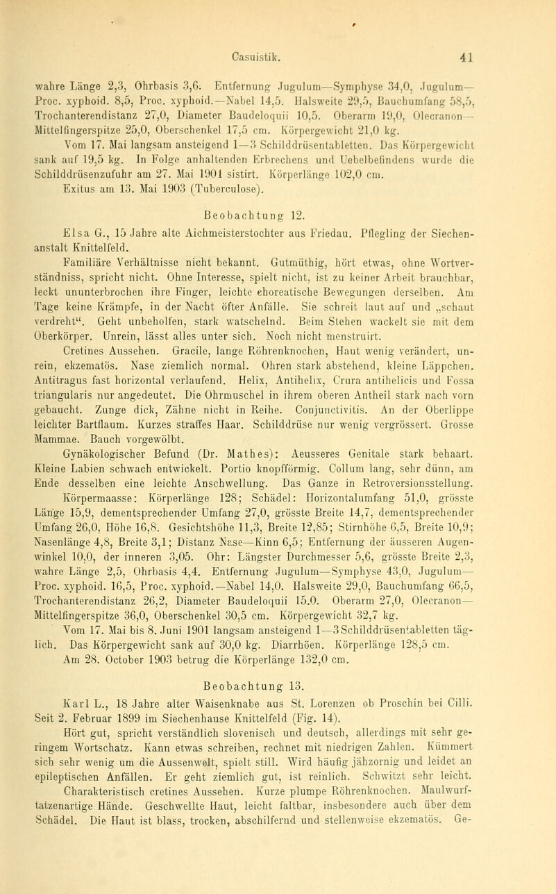 wahre Länge 2,3, Ohrbasis 3,6. Entfernung Jugulum—Symphyse 34,0, Jugulum— Proc. xyphoid. 8,5, Proc. xyphoid.—Nabel 14,5. Halsweite 29,5, Bauchumfang 58,5, Trochanterendistanz 27,0, Diameter Baudeloquii 10,5. Oberarm 19,0, Olecranon— Mittelfingerspitze 25,0, Oberschenkel 17,5 cm. Kürpergewicht 21,0 kg. Vom 17. Mai langsam ansteigend 1—3 Schilddrüsentabletten. Das Körpergewicht sank auf 19,5 kg. In Folge anhaltenden Erbrechens und Uebelbefindens wurde die Schilddrüsenzufuhr am 27. Mai 1901 sistirt. Körperlänge 102,0 cm. Exitus am 13. Mai 1903 (Tuberculose). Beobachtung 12. Elsa G., 15 .Jahre alte Aichmeisterstochter aus Friedau. Pflegling der Siechen- anstalt Knittelfeld. Familiäre Verhältnisse nicht bekannt. Gutmüthig, hört etwas, ohne Wortver- ständniss, spricht nicht. Ohne Interesse, spielt nicht, ist zu keiner Arbeit brauchbar, leckt ununterbrochen ihre Finger, leichte choreatische Bewegungen derselben. Am Tage keine Krämpfe, in der Nacht öfter Anfälle. Sie schreit laut auf und „schaut verdreht. Geht unbeholfen, stark watschelnd. Beim Stehen wackelt sie mit dem Oberkörper. Unrein, lässt alles unter sich. Noch nicht mcnstruirt. Cretines Aussehen. Gracile, lange Pvöhrenknochen, Haut wenig verändert, un- rein, ekzematös. Nase ziemlich normal. Ohren stark abstehend, kleine Läppchen. Antitragus fast horizontal verlaufend. Helix, Antihelix, Crura antihelicis und Fossa triangularis nur angedeutet. Die Ohrmuschel in ihrem oberen Antheil stark nach vorn gebaucht. Zunge dick, Zähne nicht in Reihe. Conjunctivitis. An der Oberlippe leichter Bartflaum. Kurzes straffes Haar. Schilddrüse nur wenig vcrgrössert. Grosse Mammae. Bauch vorgewölbt. Gynäkologischer Befund (Dr. Math es): Aeusseres Genitale stark behaart. Kleine Labien schwach entwickelt. Portio knopfförmig. Collum lang, sehr dünn, am Ende desselben eine leichte Anschwellung. Das Ganze in Retroversionsstellung. Körpermaasse: Körperlänge 128; Schädel: Horizontalumfang 51,0, grösste Länge 15,9, dementsprechender Umfang 27,0, grösste Breite 14,7, dementsprechender Umfang 26,0, Höhe 16,8. Gesichtshöhe 11,3, Breite 12,85; Stirnhöhe 6,5, Breite 10,9; Nasenlänge 4,8, Breite 3,1; Distanz Nase—Kinn 6,5; Entfernung der äusseren Augen- winkel 10,0, der inneren 3,05. Ohr: Längster Durchmesser 5,6, grösste Breite 2,3, wahre Länge 2,5, Ohrbasis 4,4. Entfernung Jugulum—Symphyse 43,0, Jugulum— Proc. xyphoid. 16,5, Proc. xyphoid.—Nabel 14,0. Halsweite 29,0, Bauchumfang 66,5, Trochanterendistanz 26,2, Diameter Baudeloquii 15.0. Oberarm 27,0, Olecranon— Mittelfingerspitze 36,0, Oberschenkel 30,5 cm. Körpergewicht 32,7 kg. Vom 17. Mai bis 8. Juni 1901 langsam ansteigend 1—3 Schilddrüsentabletten täg- lich. Das Körpergewicht sank auf 30,0 kg. Diarrhöen. Körperlänge 128,5 cm. Am 28. October 1903 betrug die Körperlänge 132,0 cm. Beobachtung 13. Karl L., 18 Jahre alter Waisenknabe aus St. Lorenzen ob Proschin bei Cilli. Seit 2. Februar 1899 im Siechenhause Knittelfeld (Fig. 14). Hört gut, spricht verständlich slovenisch und deutsch, allerdings mit sehr ge- ringem Wortschatz. Kann etwas schreiben, rechnet mit niedrigen Zahlen. Kümmert sich sehr wenig um die Aussenwelt, spielt still. Wird häufig jähzornig und leidet an epileptischen Anfällen. Er geht ziemlich gut, ist reinlich. Schwitzt sehr leicht. Charakteristisch cretines Aussehen. Kurze plumpe Röhrenknochen. Maulwurf- tatzenartige Hände. Geschwellte Haut, leicht faltbar, insbesondere auch über dem Schädel. Die Haut ist blass, trocken, abschilfernd und stellenweise ekzematös. Ge-