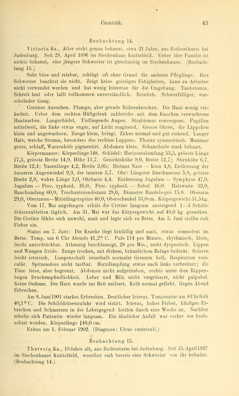 Beobachtung 14. Victoria Ka., Alter nicht genau bekannt, etwa 21 Jahre, aus Kotlienlhunn bei Judenburg. Seit 28. April 1896 im Siechenhaus Knittelfeld. lieber ihre Familie ist nichts bekannt, eine jüngere Schwester ist gleichzeitig im Siechenhause. (Beobach- tung 15.) Sehr böse und reizbar, schlägt oft ohne Grund die anderen Pfleglinge. Ihre Schwester beachtet sie nicht. Zeigt keine geistigen Fähigkeiten, kann zu Arbeiten nicht verwendet werden und hat wenig Interesse für die Umgebung. Taubstumm. Schreit laut oder lallt vollkommen unverständlich. Reinlich. Schwerfälliger, wat- schelnder Gang. Cretines Aussehen. Plumpe, aber gerade Röhrenknochen. Die Haut wenig ver- ändert. Ueber dem rechten Hüftgelenk zahlreiche mit dem Knochen verwachsene Hautnarben. Langschädel. Tiefliegende Augen. Strabismus convergens. Pupillen mittelweit, die linke etwas enger, auf Licht reagirend. Grosse Ohren, die Läppchen klein und angewachsen. Zunge klein, belegt. Zähne normal und gut stehend. Langer Hals, weiche Struma, besonders des rechten Lappens. Thorax symmetrisch. Mammae gross, schlaff, Warzenhöfe pigmentirt. Abdomen klein. Schamtheile stark behaart. Körpermaasse: Körperlänge 148. Schädel: Horizontalumfang 53,5, grösste Länge 17,5, grösste Breite 14,9, Höhe 11,7. Gesichtshöhe 9,0, Breite 12,7; Stirnhöhe 6,7, Breite 12,4; Nasenlänge 4,2, Breite 3,05; Distanz Nase — Kinn 4,8, Entfernung der äusseren Augenwinkel 9,9, der inneren 3,7. Ohr: Längster Durchmesser 5,8, grösste Breite 2,9, wahre Länge 3,0, Ohrbasis 4,4. Entfernung Jugulum — Symphyse 47,0, Jugulum — Proc. xyphoid. 16,0, Proc. xyphoid. — Nabel 16,0. Halsweite 33,0, Bauchumfang 60,0, Trochanterendistanz 28,0, Diameter Baudeloquii 15,8. Oberarm 29,0, Olecranon—Mittelfingerspitze 40,0, Oberschenkel 33,0cm. Körpergewicht 51,5kg. Vom 17. Mai angefangen erhält die Cretine langsam ansteigend 1—3 Schild- drüsentabletten täglich. Am 31. Mai war das Körpergewicht auf 48,0 kg gesunken. Die Cretine fühlte sich unwohl, matt und legte sich zu Bette. Am 5. Juni stellte sich Fieber ein. Status am 7. Juni: Die Kranke liegt hinfällig und matt, etwas somnolent im Bette. Temp. um 6 Uhr Abends 41,2° C. Puls 114 pro Minute, rhythmisch, klein, leicht unterdrückbar. Athmung beschleunigt, 28 pro Min., nicht dyspnoisch. Lippen und Wangen livide. Zunge trocken, mit dickem, bräunlichem Belage bedeckt. Scleren leicht icterisch, Lungenschall innerhalb normaler Grenzen hell, Respiration vesi- culär, Spitzenstoss nicht tastbar. Herzdämpfung etwas nach links verbreitert; die Töne leise, aber begrenzt. Abdomen nicht aufgetrieben, rechts unter dem Rippen- bogen Druckempfindlichkeit. Leber und Milz nicht vergrösscrt, nicht palpabel. Keine Oedeme. Der Harn wurde ins Bett entleert. Koth normal gefärbt. Gegen Abend Erbrechen. Am 8. Juni 1901 starkes Erbrechen. Deutlicher Icterus. Temperatur um 8Uhrfrüh 40,10 0. Die Schilddrüsenzufuhr wird sistirt. Icterus, hohes Fieber, häufiges Er- brechen und Schmerzen in der Lebergegend hielten durch eine Woche an. Nachher erholte sich Patientin wieder langsam. Ein ähnlicher Anfall war vorher nie beob- achtet worden. Körperlänge 148,0 cm. Exitus am 1. Februar 1902. (Diagnose: Ulcus ventriculi.) Beobachtung 15. Theresia Ka., 18Jahre alt, aus Rothenturm bei Judenburg. Seit 15. Aprill897 im Siechenhause Knittelfeld, woselbst sich bereits eine Schwester von ihr befindet. (Beobachtung 14.)