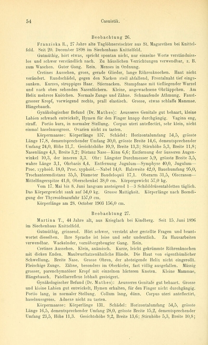 Beobachtung 26. Franziska R., 27 Jahre alte Taglöhnerstochter aus St. Magarethen bei Knittel- feld. Seit 20. December 1898 im Siechenhaus Knittelfeld. Gutmüthig, hört etwas, spricht spontan nicht, nur einzelne Worte verständniss- los und schwer yerständlich nach. Zu häuslichen Verrichtungen verwendbar, z. B. zum Waschen. Guter Gang. Rein. Menses in Ordnung. Cretines Aussehen, gross, gerade Glieder, lange Röhrenknochen. Haut nicht verändert. Rundschädel, gegen den Nacken steil abfallend, Frontalnaht tief einge- sunken. Kurzes, struppiges Haar. Stiernacken. Stumpfnase mit tiefliegender Wurzel und nach oben sehenden Nasenlöchern. Kleine, angewachsene Ohrläppchen. Am Helix mehrere Knötchen. Normale Zunge und Zähne. Schnaufende Athmung. Faust- grosser Kropf, vorwiegend rechts, prall elastisch. Grosse, etwas schlaffe Mammae. Hängebauch. Gynäkologischer Befund (Dr. Mathes): Aeusseres Genitale gut behaart, kleine Labien schwach entwickelt, Hymen für den Finger knapp durchgängig. Vagina eng, straff. Portio kurz, in normaler Stellung. Corpus uteri anteflectirt, sehr klein, nicht einmal haselnussgross. Ovarien nicht zu tasten. Körpermaasse: Körperlänge 157. Schädel: Horizontalumfang 54,5, grösste Länge 17,8, dementsprechender Umfang 30,0, grösste Breite 14,6, dementsprechender Umfang 24,0, Höhe 11,7. Gesichtshöhe 10,9, Breite 13,3; Stirnhöhe 5,3, Breite 11,8; Nasenlänge 4,3, Breite 3,2; Distanz Nase—Kinn 6,6; Entfernung der äusseren Augen- winkel 10,3, der inneren 3,3. Ohr: Längster Durchmesser 5,9, grösste Breite 3,5, wahre Länge 3,1, Ohrbasis 4,4. Entfernung Jugulum—Symphyse 40,0, Jugulum—• Proc. xyphoid. 18,0, Proc. xyphoid.—Nabel 14,0. Halsweite 42,0, Bauchumfang 95,0, Trochanterendistanz 35,5, Diameter Baudeloquii 17,1. Oberarm 31,5, Olecranon— Mittelfingerspitze 41,0, Oberschenkel 38,0 cm. Körpergewicht 57,0 kg. Vom 17. Mai bis 8. Juni langsam ansteigend 1—3 Schilddrüsentabletten täglich. Das Körpergewicht sank auf 54,0 kg. Grosse Mattigkeit. Körperlänge nach Beendi- gung der Thyreoideazufuhr 157,0 cm. Körperlänge am 28. October 1903 156,0 cm. Beobachtung 27. Martina T., 44 Jahre alt, aus Krieglach bei Kindberg. Seit 15. Juni 1896 im Siechenhaus Knittelfeld. Gutmüthig, grinsend. Hört schwer, versteht aber gestellte Fragen und beant- wortet dieselben. Ihre Sprache ist leise und sehr undeutlich. Zu Hausarbeiten verwendbar. Wackelnder, vornübergebeugter Gang. Rein. Cretines Aussehen. Klein, anämisch. Kurze, leicht gekrümmte Röhrenknochen mit dicken Enden. Maulwurftatzenähnliche Hände. Die Haut von eigenthümlicher Schwellung. Breite Nase. Grosse Ohren, der absteigende Helix nicht eingerollt. Fleischige Zunge. Zähne, besonders im Oberkiefer, fast völlig ausgefallen. Massig grosser, parenchymatöser Kropf mit einzelnen härteren Knoten. Kleine Mammae, Hängebauch. Patellarreflexe lebhaft gesteigert. Gynäkologischer Befund (Dr. Mathes): Aeusseres Genitale gut behaart. Grosse und kleine Labien gut entwickelt, Hymen erhalten, für den Finger nicht durchgängig. Portio lang, in normaler Stellung. Collum lang, dünn. Corpus uteri anteflectirt, haselnussgross. Adnexe nicht zu tasten. Körpermaasse: Körperlänge 131. Schädel: Horizontalumfang 54,5, grösste Länge 16,5, dementsprechender Umfang 28,0, grösste Breite 15,2, dementsprechender Umfang 23,5, Höhe 11,3. Gesichtshöhe 9,2, Breite 13,6; Stirnhöhe 5,3, Breite 10,8;