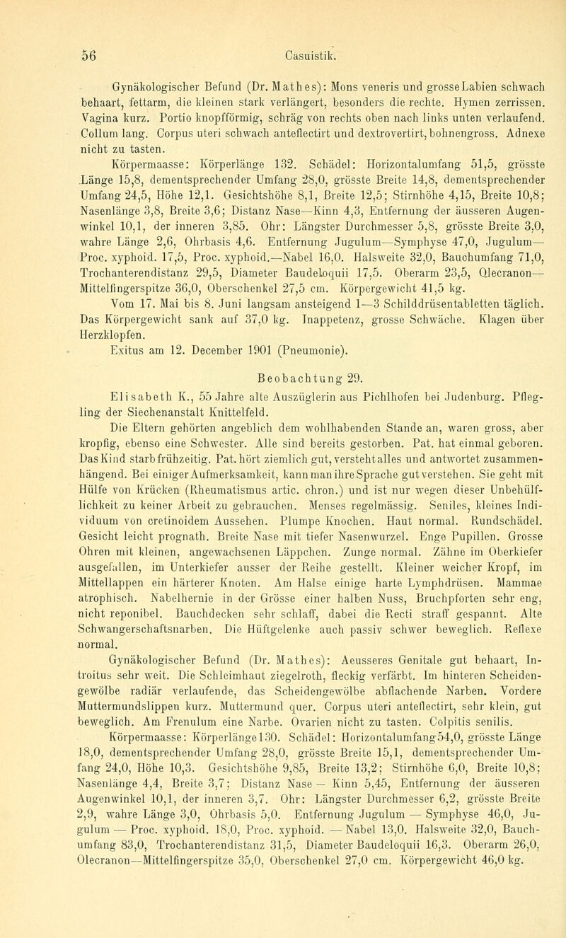 Gynäkologischer Befund (Dr. Math es): Mens veneris und grosse Labien schwach behaart, fettarm, die kleinen stark verlängert, besonders die rechte. Hymen zerrissen. Vagina kurz. Portio knopfförmig, schräg von rechts oben nach links unten verlaufend. Collum lang. Corpus uteri schwach anteflectirt und dextrovertirt, bohnengross. Adnexe nicht zu tasten. Körpermaasse: Körperlänge 132. Schädel: Horizontalumfang 51,5, grösste .Länge 15,8, dementsprechender Umfang 28,0, grösste Breite 14,8, dementsprechender Umfang 24,5, Höhe 12,1. Gesichtshöhe 8,1, Breite 12,5; Stirnhöhe 4,15, Breite 10,8; Nasenlänge 3,8, Breite 3,6; Distanz Nase—Kinn 4,3, Entfernung der äusseren Augen- winkel 10,1, der inneren 3,85. Ohr: Längster Durchmesser 5,8, grösste Breite 3,0, wahre Länge 2,6, Ohrbasis 4,6. Entfernung Jugulum—Symphyse 47,0, Jugulum— Proc. xyphoid. 17,5, Proc. xyphoid.—Nabel 16,0. Halsweite 32,0, Bauchumfang 71,0, Trochanterendistanz 29,5, Diameter Baudeloquii 17,5. Oberarm 23,5, Qlecranon— Mittelfingerspitze 36,0, Oberschenkel 27,5 cm. Körpergewicht 41,5 kg. Vom 17. Mai bis 8. Juni langsam ansteigend 1—3 Schilddrüsentabletten täglich. Das Körpergewicht sank auf 37,0 kg. Inappetenz, grosse Schwäche. Klagen über Herzklopfen. Exitus am 12. December 1901 (Pneumonie). Beobachtung 29. Elisabeth K., 55 Jahre alte Auszüglerin aus Pichlhofen bei Judenburg. Pfleg- ling der Siechenanstalt Knittelfeld. Die Eltern gehörten angeblich dem wohlhabenden Stande an, waren gross, aber kropfig, ebenso eine Schwester. Alle sind bereits gestorben. Pat. hat einmal geboren. Das Kind starb frühzeitig. Pat. hört ziemlich gut, versteht alles und antwortet zusammen- hängend. Bei einiger Aufmerksamkeit, kann man ihre Sprache gut verstehen. Sie geht mit Hülfe von Krücken (Rheumatismus artic. chron.) und ist nur wegen dieser Unbehülf- lichkeit zu keiner Arbeit zu gebrauchen. Menses regelmässig. Seniles, kleines Indi- viduum von cretinoidem Aussehen. Plumpe Knochen. Haut normal. Rundschädel. Gesicht leicht prognath. Breite Nase mit tiefer Nasenwurzel. Enge Pupillen. Grosse Ohren mit kleinen, angewachsenen Läppchen. Zunge normal. Zähne im Oberkiefer ausgefallen, im Unterkiefer ausser der Reihe gestellt. Kleiner weicher Kropf, im Mittellappen ein härterer Knoten. Am Halse einige harte Lymphdrüsen. Mammae atrophisch. Nabelhernie in der Grösse einer halben Nuss, Bruchpforten sehr eng, nicht reponibel. Bauchdecken sehr schlafi, dabei die Recti straff gespannt. Alte Schwangerschaftsnarben. Die Hüftgelenke auch passiv schwer beweglich. Reflexe normal. Gynäkologischer Befund (Dr. Math es): Aeusseres Genitale gut behaart, In- troitus sehr weit. Die Schleimhaut ziegelroth, fleckig verfärbt. Im hinteren Scheiden- gewölbe radiär verlaufende, das Scheidengewölbe abflachende Narben. Vordere Muttermundslippen kurz. Muttermund quer. Corpus uteri anteflectirt, sehr klein, gut beweglich. Am Frenulum eine Narbe. Ovarien nicht zu tasten. Colpitis senilis. Körpermaasse: Körperlänge 130. Schädel: Horizontalumfang54,0, grösste Länge 18,0, dementsprechender Umfang 28,0, grösste Breite 15,1, dementsprechender Um- fang 24,0, Höhe 10,3. Gesichtshöhe 9,85, Breite 13,2; Stirnhöhe 6,0, Breite 10,8; Nasenlänge 4,4, Breite 3,7; Distanz Nase— Kinn 5,45, Entfernung der äusseren Augenwinkel 10,1, der inneren 3,7. Ohr: Längster Durchmesser 6,2, grösste Breite 2,9, wahre Länge 3,0, Ohrbasis 5,0. Entfernung Jugulum — Symphyse 46,0, Ju- gulum — Proc. xyphoid. 18,0, Proc. xyphoid. — Nabel 13,0. Halsweite 32,0, Bauch- umfang 83,0, Trochanterendistanz 31,5, Diameter Baudeloquii 16,3. Oberarm 26,0, Olecranon—Mittelfingerspitze 35,0, Oberschenkel 27,0 cm. Körpergewicht 46,0 kg.