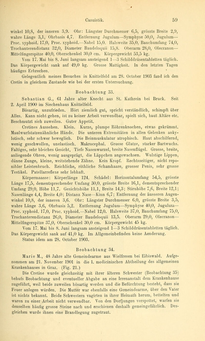 Winkel 10,8, der inneren 3,9. Ohr: Längster Durchmesser 6,5, grösste Breite 2,9, wahre Länge 3,1, Olirbasis 4,7. Entfernung Jugulum—Symphyse 50,0, Jugulum— Proc. xyphoid. 17,0, Proc. xyphoid.—Nabel 15,0. Halsweite 35,0, Bauchumfang 74,0, Trochanterendistanz 32,0, Diameter Baudeloquii 15,8. Oberarm 28,0, Olecranon— Mittelflngerspitze 40,0, Oberschenkel 30,0 cm. Körpergewicht 53,5 kg. Vom 17. Mai bis 8. Juni langsam ansteigend 1—3 Schilddrüsentabletten täglich. Das Körpergewicht sank auf 49,0 kg. Grosse Mattigkeit. In den letzten Tagen häufiges Erbrechen. Gelegentlich meines Besuches in Knittelfeld am 28. October 1903 fand ich den Cretin in gleichem Zustande wie bei der ersten Untersuchung. Beobachtung 33. Sebastian G., 61 Jahre alter Knecht aus St. Kathrein bei Brück. Seit 2. April 1900 im Siechenhaus Knittelfeld. Bösartig, unzufrieden. Hört ziemlich gut, spricht verständlich, schimpft über Alles. Kann nicht gehen, ist zu keiner Arbeit verwendbar, spielt sich, baut Altäre etc. Beschmutzt sich zuweilen. Guter Appetit. Cretines Aussehen. Klein. Kurze, plumpe Röhrenknochen, etwas gekrümmt. Maulwurfstatzenähnliche Hände. Die unteren Extremitäten in allen Gelenken anky- lotisch, sehr schwer beweglich. Die Beinmuskulatur atrophisch. Haut abschilfernd, wenig geschwollen, unelastisch. Makrocephal. Grosse Glatze, starker Bartwuchs. Faltiges, sehr bleiches Gesicht. Tiefe Nasenwurzel, breite Nasenflügel. Grosse, breite, anliegende Ohren, wenig ausgeprägt, die Läppchen angewachsen. Wulstige Lippen, dünne Zunge, kleine, weitstehende Zähne. Kein Kropf. Rechtsseitiger, nicht repo- nibler Leistenbruch. Reichliche, röthliche Schamhaare, grosser Penis, sehr grosse Testikel. Patellarreflexe sehr lebhaft. ■ Körpermaasse: Körperlänge 124. Schädel: Horizontalumfang 54,5, grösste Länge 17,5, dementsprechender Umfang 30,0, grösste Breite 16,1, dementsprechender Umfang 29,0, Höhe 11,7. Gesichtshöhe 11,1, Breite 14,3; Stirnhöhe 7,6, Breite 12,1; Nasenlänge 4,4, Breite 4,0; Distanz Nase—Kinn 6,7; Entfernung der äusseren Augen- winkel 10,8, der inneren 3,6. Ohr: Längster Durchmesser 6,0, grösste Breite 3,5, wahre Länge 3,6, Ohrbasis 5,2. Entfernung Jugulum—Symphyse 40,0, Jugulum— Proc. xyphoid. 17,0, Proc. xyphoid.—Nabel 12,0. Halsweite 37,0, Bauchumfang 75,0, Trochanterendistanz 26,0, Diameter Baudeloquii 13,5. Oberarm 29,0, Olecranon— Mittelfingerspitze 37,0, Oberschenkel 30,0 cm. Körpergewicht 45 kg. Vom 17. Mai bis 8. Juni langsam ansteigend 1—3 Schilddrüsentabletten täglich. Das Körpergewicht sank auf 41,0 kg. Im Allgemeinbefinden keine Aenderung. Status idem am 28. October 1903. Beobachtung 34. Marie M., 48 Jahre alte Gemeindearme aus Wielfresen bei Eibiswald. Aufge- nommen am 21. November 1901 in die 1. medicinischen Abtheilung des allgemeinen Krankenhauses in Graz. (Fig. 21.) Die Cretine wurde gleichzeitig mit ihrer älteren Schwester (Beobachtung 35) behufs Beobachtung und eventueller Abgabe an eine Irrenanstalt dem Krankenhause zugeführt, weil beide zuweilen bösartig werden und die Befürchtung besteht, dass sie Feuer anlegen würden. Die Mutter war ebenfalls eine Gemeindearme, über den Vater ist nichts bekannt. Beide Schwestern vagirten in ihrer Heimath herum, bettelten und waren zu einer Arbeit nicht verwendbar. Von den Dorfjungen verspottet, warfen sie denselben häufig grosse Steine nach und erschienen deshalb gemeingefährlich. Des- gleichen wurde ihnen eine Brandlegung zugetraut.