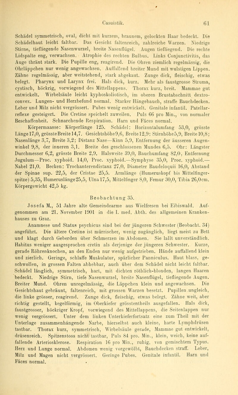 Schädel symmetrisch, oval, dicht mit kurzem, braunem, gelockten Haar bedeckt. Die Schädelhaut leicht faltbar. Das Gesicht faltenreich, zahlreiche Warzen. Niedrige Stirne, tiefliegende Nasenwurzel, breite Nasenflügel. Augen tiefliegend. Die rechte Lidspalte eng, verwachsen. Atrophie des rechten Bulbus. Links Conjunctivitis, das Auge thränt stark. Die Pupille eng, reagirend. Die Ohren ziemlich regelmässig, die Ohrläppchen nur wenig angewachsen. Auffallend breiter Mund mit wulstigen Lippen. Zähne regelmässig, aber weitstehend, stark abgekaut. Zunge dick, fleischig, etwas belegt. Pharynx und Larynx frei. Hals dick, kurz. Mehr als faustgrosse Struma, cystisch, höckrig, vorwiegend des Mittellappens. Thorax kurz, breit. Mammae gut entwickelt. Wirbelsäule leicht kyphoskoliotisch, im oberen Brustabschnitt dextro- convex. Lungen- und Herzbefund normal. Starker Hängebauch, straffe Bauchdecken. Leber und Milz nicht vergrössert. Pubes wenig entwickelt. Genitale infantil. Patellar- reflexe gesteigert. Die Cretine speichelt zuweilen. Puls 66 pro Min., von normaler Beschaffenheit. Schnarchende Respiration. Harn und Fäces normal. Körpermaasse: Körperlänge 125. Schädel: Horizontalumfang 53,0, grösste Längel7,0, grössteBreitel4,7. Gesichtshöhe9,6, Breitel2,9; Stirnhöhe5,9, Breite 10,8; Nasenlänge 3,7, Breite 3,2; Distanz Nase—Kinn 5,9, Entfernung der äusseren Augen- winkel 9,8, der inneren 3,1. Breite des geschlossenen Mundes 6,5. Ohr: Längster Durchmesser 6,2, grösste Breite 2,9. Halsweite 39,0, Bauchumfang 82,0, Entfernung Jugulum—Proc. xyphoid. 14,0, Proc. xyphoid.—Symphyse 35,0, Proc. xyphoid.— Nabel 21,0. Becken: Trochanterendistanz 27,0, Diameter Baudeloquii 16,0, Abstand der Spinae sup. 22,5, der Cristae 25,5. Armlänge (Humeruskopf bis Mittelfinger- spitze) 5,35, Humeruslänge25,5, Ulnal7,5, Mittelfinger 8,0, Femur 30,0, Tibia 26,0cm. Körpergewicht 42,5 kg. Beobachtung 35. Josefa M., 51 Jahre alte Gemeindearme aus Wielfresen bei Eibiswald. Auf- genommen am 21. November 1901 in die L med. Abth. des allgemeinen Kranken- hauses zu Graz. Anamnese und Status psychicus sind bei der jüngeren Schwester (Beobacht. 34) angeführt. Die ältere Cretine ist mürrischer, wenig zugänglich, liegt meist zu Bett und klagt durch Geberden über Schmerzen im Abdomen. Sie lallt unverständlich. Habitus weniger ausgesprochen cretin als derjenige der jüngeren Schwester. Kurze, gerade Röhrenknochen, an den Enden nur wenig aufgetrieben. Hände auffallend klein und zierlich. Geringe, schlaffe Muskulatur, spärlicher Panniculus. Haut blass, ge- schwollen, in grossen Falten abhebbar, auch über dem Schädel nicht leicht faltbar. Schädel länglich, symmetrisch, hart, mit dichten röthlich-blonden, langen Haaren bedeckt. Niedrige Stirn, tiefe Nasenwurzel, breite Nasenflügel, tiefliegende Augen. Breiter Mund. Ohren unregelmässig, die Läppchen klein und angewachsen. Die Gesichtshaut gebräunt, faltenreich, mit grossen Warzen besetzt. Pupillen .ungleich, die linke grösser, reagirend. Zunge dick, fleischig, etwas belegt. Zähne weit, aber richtig gestellt, kegelförmig, im Oberkiefer grösstentheils ausgefallen. Hals dick, faustgrosser, höckriger Kropf, vorwiegend des Mittellappens, die Seitenlappen nur wenig vergrössert. Unter dem linken Unterkieferfortsatz eine zum Theil mit der Unterlage zusammenhängende Narbe, hierselbst auch kleine, harte Lymphdrüsen tastbar. Thorax kurz, symmetrisch, Wirbelsäule gerade, Mammae gut entwickelt, drüsenreich. Spitzenstoss nicht tastbar. Puls 84 pro. Min., klein, weich, keine auf- fallende Arteriosklerose. Respiration 16 pro Min., ruhig, von gemischtem Typus. Herz und Lunge normal. Abdomen wenig vorgewölbt, Bauchdecken straff. Leber, Milz und Magen nicht vergrössert. Geringe Pubes. Genitale infantil. Harn und Fäces normal.