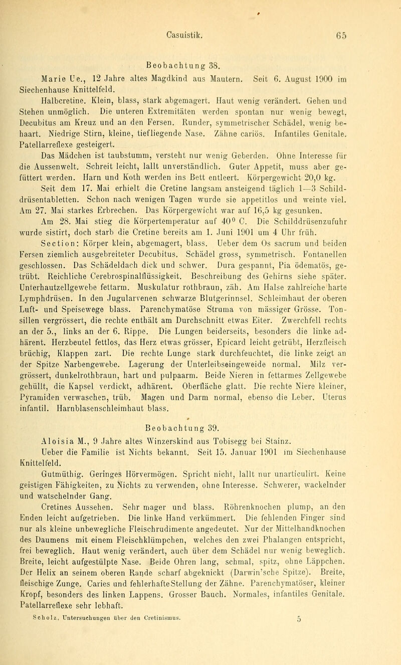 Beobachtung 38. Marie Ue., 12 Jahre altes Magdkind aus Mautern. Seit 6. August 1900 im Siechenhause Knittelfeld. Halbcretine. Klein, blass, stark abgemagert. Haut wenig verändert. Gehen und Stehen unmöglich. Die unteren Extremitäten werden spontan nur wenig bewegt. Decubitus am Kreuz und an den Fersen. Runder, symmetrischer Schädel, wenig be- haart. Niedrige Stirn, kleine, tiefliegende Nase. Zähne cariös. Infantiles Genitale. Patellarreflexe gesteigert. Das Mädchen ist taubstumm, versteht nur wenig Geberden. Ohne Interesse für die Aussenwelt. Schreit leicht, lallt unverständlich. Guter Appetit, muss aber ge- füttert werden. Harn und Koth werden ins Bett entleert. Körpergewicht 20,0 kg. Seit dem 17. Mai erhielt die Cretine langsam ansteigend täglich 1—3 Schild- drüsentabletten. Schon nach wenigen Tagen wurde sie appetitlos und weinte viel. Am 27. Mai starkes Erbrechen. Das Körpergewicht war auf 16,5 kg gesunken. Am 28. Mai stieg die Körpertemperatur auf 40o C. Die Schilddrüsenzufuhr wurde sistirt, doch starb die Cretine bereits am 1. Juni 1901 um 4 Uhr früh. Section: Körper klein, abgemagert, blass. Ueber dem Os sacrum und beiden Fersen ziemlich ausgebreiteter Decubitus. Schädel gross, symmetrisch. Fontanellen geschlossen. Das Schädeldach dick und schwer. Dura gespannt, Pia ödematös, ge- trübt. Reichliche Cerebrospinalflüssigkeit. Beschreibung des Gehirns siehe später, ünterhautzellgewebe fettarm. Muskulatur rothbraun, zäh. Am Halse zahlreiche harte Lymphdrüsen. In den Jugularvenen schwarze Blutgerinnsel. Schleimhaut der oberen Luft- und Speisewege blass. Parenchymatöse Struma von massiger Grösse. Ton- sillen vergrössert, die rechte enthält am Durchschnitt etwas Eiter. Zwerchfell rechts an der 5., links an der 6. Pvippe. Die Lungen beiderseits, besonders die linke ad- härent. Herzbeutel fettlos, das Herz etwas grösser, Epicard leicht getrübt, Herzfleisch brüchig, Klappen zart. Die rechte Lunge stark durchfeuchtet, die linke zeigt an der Spitze Narbengewebe. Lagerung der ünterleibseingeweide normal. Milz ver- grössert, dunkelrothbraun, hart und pulpaarm. Beide Nieren in fettarmes Zellgewebe gehüllt, die Kapsel verdickt, adhärent. Oberfläche glatt. Die rechte Niere kleiner, Pyramiden verwaschen, trüb. Magen und Darm normal, ebenso die Leber. Uterus infantil. Harnblasenschleimhaut blass. Beobachtung 39. Aloisia M., 9 Jahre altes Winzerskind aus Tobisegg bei Stainz. Ueber die Familie ist Nichts bekannt. Seit 15. Januar 1901 im Siechenhause Knittelfeld. Gutmüthig. Geringes Hörvermögen. Spricht nicht, lallt nur unarticulirt. Keine geistigen Fähigkeiten, zu Nichts zu verwenden, ohne Interesse. Schwerer, wackelnder und watschelnder Gang. Cretines Aussehen. Sehr mager und blass. Röhrenknochen plump, an den Enden leicht aufgetrieben. Die linke Hand verkümmert. Die fehlenden Finger sind nur als kleine unbewegliche Fleischrudimente angedeutet. Nur der Mittelhandknochen des Daumens mit einem Fleischklümpchen, welches den zwei Phalangen entspricht, frei beweglich. Haut wenig verändert, auch über dem Schädel nur wenig beweglich. Breite, leicht aufgestülpte Nase. Beide Ohren lang, schmal, spitz, ohne Läppchen. Der Helix an seinem oberen Rande scharf abgeknickt (Darwin'sche Spitze). Breite, fleischige Zunge. Caries und fehlerhafte Stellung der Zähne. Parenchymatöser, kleiner Kropf, besonders des linken Lappens. Grosser Bauch. Normales, infantiles Genitale. Patellarreflexe sehr lebhaft. Scholz, Untersuchungen über den Cretinismus. 5