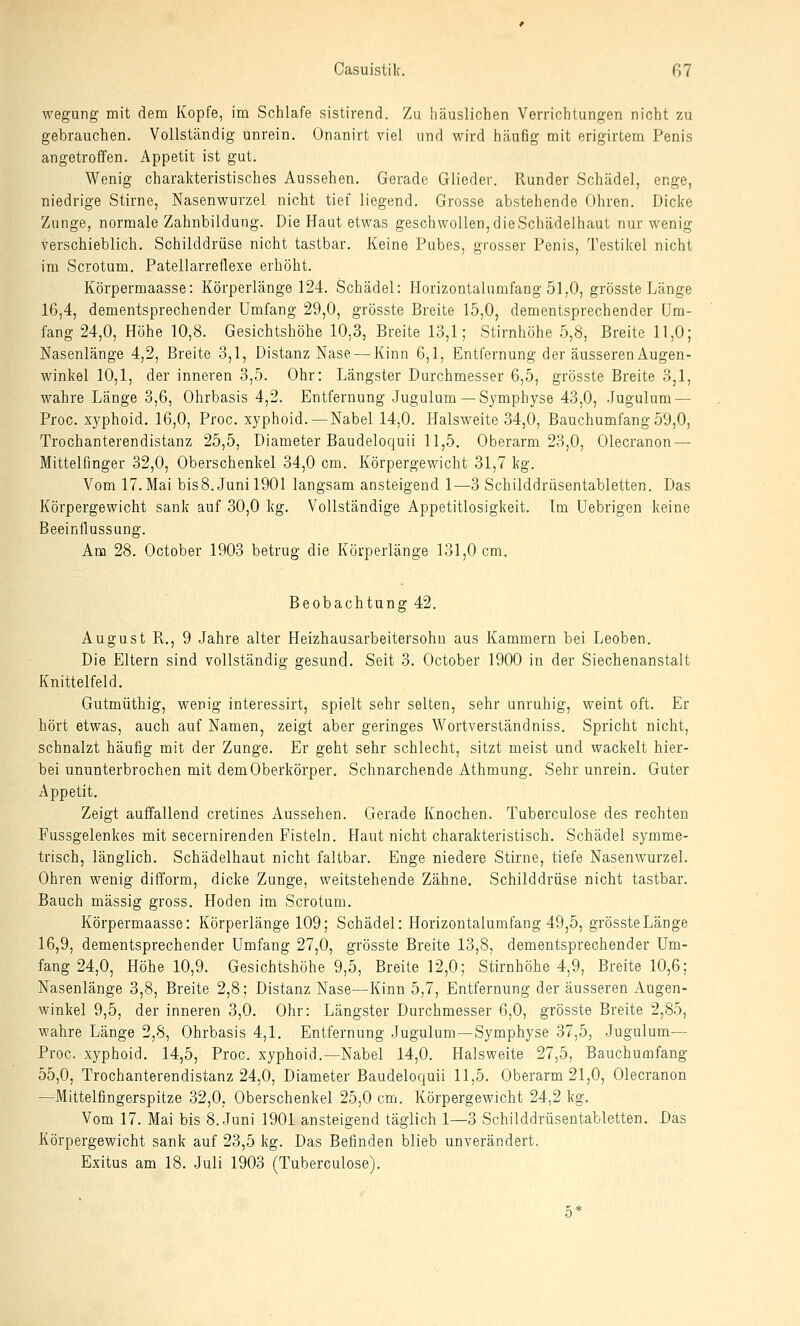 wegung mit dem Kopfe, im Schlafe sistirend. Zu häuslichen Verrichtungen nicht zu gebrauchen. Vollständig unrein. Onanirt viel und wird häufig mit erigirtem Penis angetroffen. Appetit ist gut. Wenig charakteristisches Aussehen. Gerade Glieder. Runder Schädel, enge, niedrige Stirne, Nasenwurzel nicht tief liegend. Grosse abstehende Ohren. Dicke Zunge, normale Zahnbildung. Die Haut etwas geschwollen, die Schädelhaut nur wenig verschieblich, Schilddrüse nicht tastbar. Keine Pubes, grosser Penis, Testikel nicht im Scrotum. Patellarreflexe erhöht. Körpermaasse: Körperlänge 124. Schädel: Horizontalumfang 51,0, grösste Länge 16,4, dementsprechender Umfang 29,0, grösste Breite 15,0, dementsprechender Um- fang 24,0, Höhe 10,8. Gesichtshöhe 10,3, Breite 13,1; Stirnhöhe 5,8, Breite 11,0; Nasenlänge 4,2, Breite 3,1, Distanz Nase — Kinn 6,1, Entfernung der äusseren Augen- winkel 10,1, der inneren 3,5. Ohr: Längster Durchmesser 6,5, grösste Breite 3,1, wahre Länge 3,6, Ohrbasis 4,2. Entfernung .Jugulum —Symphyse 43,0, Jugulum — Proc. xyphoid. 16,0, Proc, xyphoid. — Nabel 14,0. Halsweite 34,0, Bauchumfang 59,0, Trochanterendistanz 25,5, Diameter Baudeloquii 11,5. Oberarm 23,0, Olecranon — Mittelfinger 32,0, Oberschenkel 34,0 cm. Körpergewicht 31,7 kg. Vom 17. Mai bis8. Juni 1901 langsam ansteigend 1—3 Schilddrüsentabletten. Das Körpergewicht sank auf 30,0 kg. Vollständige Appetitlosigkeit. Im Uebrigen keine Beeinflussung. Am 28. October 1903 betrug die Körperlänge 131,0 cm. Beobachtung 42. August Pv., 9 .Jahre alter Heizhausarbeitersohn aus Kammern bei Leoben. Die Eltern sind vollständig gesund. Seit 3. October 1900 in der Siechenanstalt Knittelfeld. Gutmüthig, wenig interessirt, spielt sehr selten, sehr unruhig, weint oft. Er hört etwas, auch auf Namen, zeigt aber geringes Wortverständniss. Spricht nicht, schnalzt häufig mit der Zunge. Er geht sehr schlecht, sitzt meist und wackelt hier- bei ununterbrochen mit dem Oberkörper. Schnarchende Athmung. Sehr unrein. Guter Appetit. Zeigt auffallend cretines Aussehen. Gerade Knochen. Tuberculose des rechten Fussgelenkes mit secernirenden Fisteln. Haut nicht charakteristisch. Schädel symme- trisch, länglich. Schädelhaut nicht faltbar. Enge niedere Stirne, tiefe Nasenwurzel. Ohren wenig difform, dicke Zunge, weitstehende Zähne. Schilddrüse nicht tastbar. Bauch massig gross. Hoden im Scrotum. Körpermaasse: Körperlänge 109; Schädel: Horizontalumfang 49,5, grösste Länge 16,9, dementsprechender Umfang 27,0, grösste Breite 13,8, dementsprechender Um- fang 24,0, Höhe 10,9. Gesichtshöhe 9,5, Breite 12,0; Stirnhöhe 4,9, Breite 10,6; Nasenlänge 3,8, Breite 2,8; Distanz Nase—Kinn 5,7, Entfernung der äusseren Augen- winkel 9,5, der inneren 3,0. Ohr: Längster Durchmesser 6,0, grösste Breite 2,85, wahre Länge 2,8, Ohrbasis 4,1. Entfernung Jugulum—Symphyse 37,5, Jugulum— Proc. xyphoid. 14,5, Proc. xyphoid.—Nabel 14,0. Halsweite 27,5, Bauchumfang 55,0, Trochanterendistanz 24,0, Diameter Baudeloquii 11,5. Oberarm 21,0, Olecranon —Mittelfingerspitze 32,0, Oberschenkel 25,0 cm. Körpergewicht 24,2 kg. Vom 17. Mai bis 8. Juni 1901 ansteigend täglich 1—3 Schilddrüsentabletten. Das Körpergewicht sank auf 23,5 kg. Das Befinden blieb unverändert. Exitus am 18. Juli 1903 (Tuberculose).