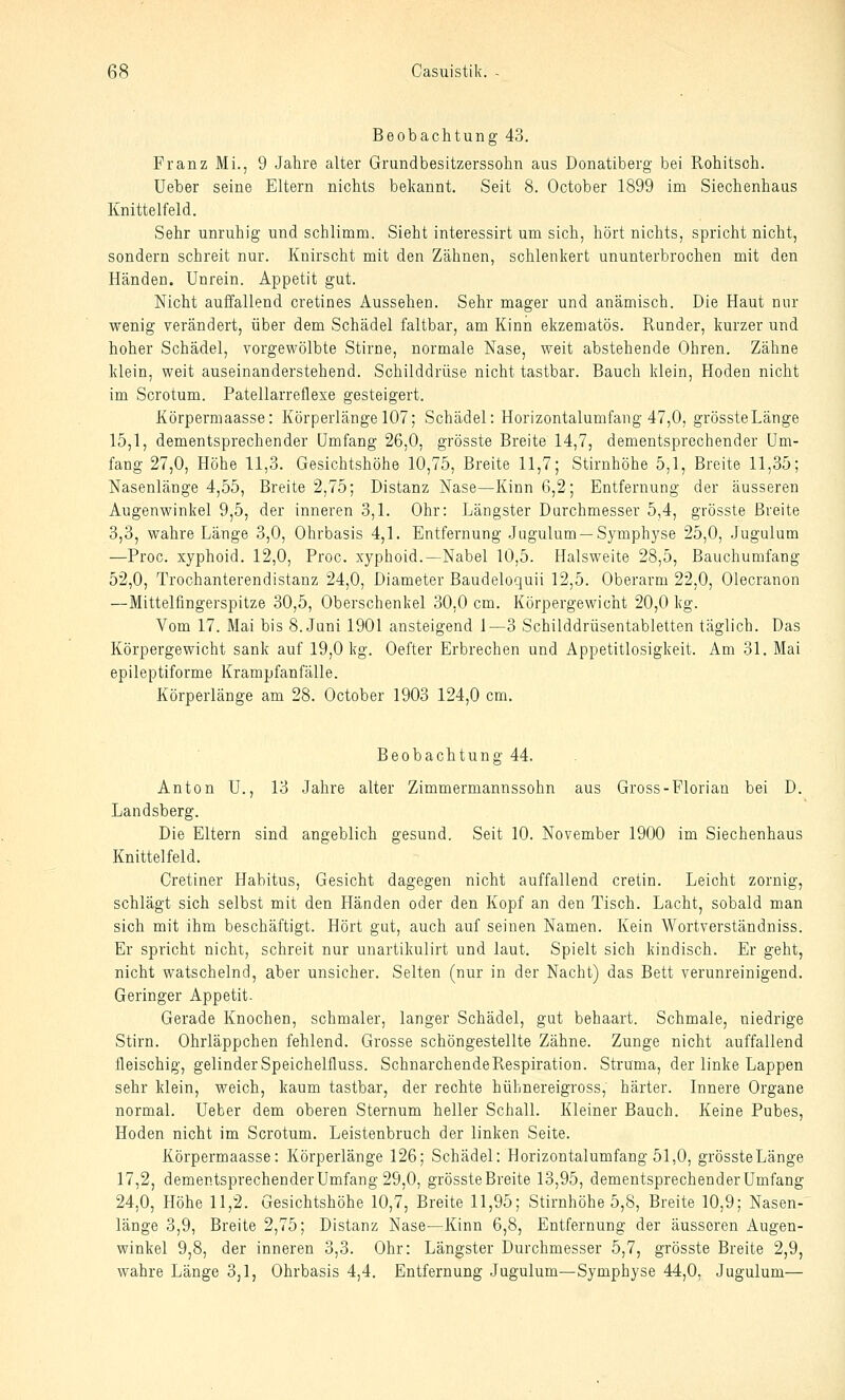 Beobachtung 43. Franz Mi., 9 Jahre alter Grundbesitzerssohn aus Donatiberg bei Rohitsch. Ueber seine Eltern nichts bekannt. Seit 8. October 1899 im Siechenhaus Knittelfeld. Sehr unruhig und schlimm. Sieht interessirt um sich, hört nichts, spricht nicht, sondern schreit nur. Knirscht mit den Zähnen, schlenkert ununterbrochen mit den Händen. Unrein. Appetit gut. Nicht auffallend cretines Aussehen. Sehr mager und anämisch. Die Haut nur wenig verändert, über dem Schädel faltbar, am Kinn ekzematös. Rander, kurzer und hoher Schädel, vorgewölbte Stirne, normale Nase, weit abstehende Ohren. Zähne klein, weit auseinanderstehend. Schilddrüse nicht tastbar. Bauch klein, Hoden nicht im Scrotum. Patellarreflexe gesteigert. Körpermaasse: Körperlänge 107; Schädel: Horizontalumfang 47,0, grössteLänge 15,1, dementsprechender umfang 26,0, grösste Breite 14,7, dementsprechender Um- fang 27,0, Höhe 11,3. Gesichtshöhe 10,75, Breite 11,7; Stirnhöhe 5,1, Breite 11,35; Nasenlänge 4,55, Breite 2,75; Distanz Nase—Kinn 6,2; Entfernung der äusseren Augenwinkel 9,5, der inneren 3,1. Ohr: Längster Durchmesser 5,4, grösste Breite 3,3, wahre Länge 3,0, Ohrbasis 4,1. Entfernung Jugulum —Symphyse 25,0, .Jugulum —Proc. xyphoid. 12,0, Proc. xyphoid.—Nabel 10,5. Halsweite 28,5, Bauchumfang 52,0, Trochanterendistanz 24,0, Diameter Baudeloquii 12,5. Oberarm 22,0, Olecranon —Mittelfingerspitze 30,5, Oberschenkel 30,0 cm. Körpergewicht 20,0 kg. Vom 17. Mai bis 8. Juni 1901 ansteigend 1—3 Schilddrüsentabletten täglich. Das Körpergewicht sank auf 19,0 kg. Oefter Erbrechen und Appetitlosigkeit. Am 31. Mai epileptiforme Krampfanfälle. Körperlänge am 28. October 1903 124,0 cm. Beobachtung 44. Anton U., 13 Jahre alter Zimmermannssohn aus Gross-Florian bei D. Landsberg. Die Eltern sind angeblich gesund. Seit 10. November 1900 im Siechenhaus Knittelfeld. Cretiner Habitus, Gesicht dagegen nicht auffallend cretin. Leicht zornig, schlägt sich selbst mit den Händen oder den Kopf an den Tisch. Lacht, sobald man sich mit ihm beschäftigt. Hört gat, auch auf seinen Namen. Kein Wortverständniss. Er spricht nicht, schreit nur unartikulirt und laut. Spielt sich kindisch. Er geht, nicht watschelnd, aber unsicher. Selten (nur in der Nacht) das Bett verunreinigend. Geringer Appetit. Gerade Knochen, schmaler, langer Schädel, gut behaart. Schmale, niedrige Stirn. Ohrläppchen fehlend. Grosse schöngestellte Zähne. Zunge nicht auffallend fleischig, gelinderSpeichelfluss. SchnarchendeRespiration. Struma, der linke Lappen sehr klein, weich, kaum tastbar, der rechte hühnereigross, härter. Innere Organe normal. Ueber dem oberen Sternum heller Schall. Kleiner Bauch. Keine Pubes, Hoden nicht im Scrotum. Leistenbruch der linken Seite. Körpermaasse: Körperlänge 126; Schädel: Horizontalumfang 51,0, grössteLänge 17,2, dementsprechender Umfang 29,0, grösste Breite 13,95, dementsprechender Umfang 24,0, Höhe 11,2. Gesichtshöhe 10,7, Breite 11,95; Stirnhöhe 5,8, Breite 10,9; Nasen- länge 3,9, Breite 2,75; Distanz Nase—Kinn 6,8, Entfernung der äusseren Augen- winkel 9,8, der inneren 3,3. Ohr: Längster Durchmesser 5,7, grösste Breite 2,9, wahre Länge 3,1, Ohrbasis 4,4. Entfernung Jugulum—Symphyse 44,0, Jugulum—