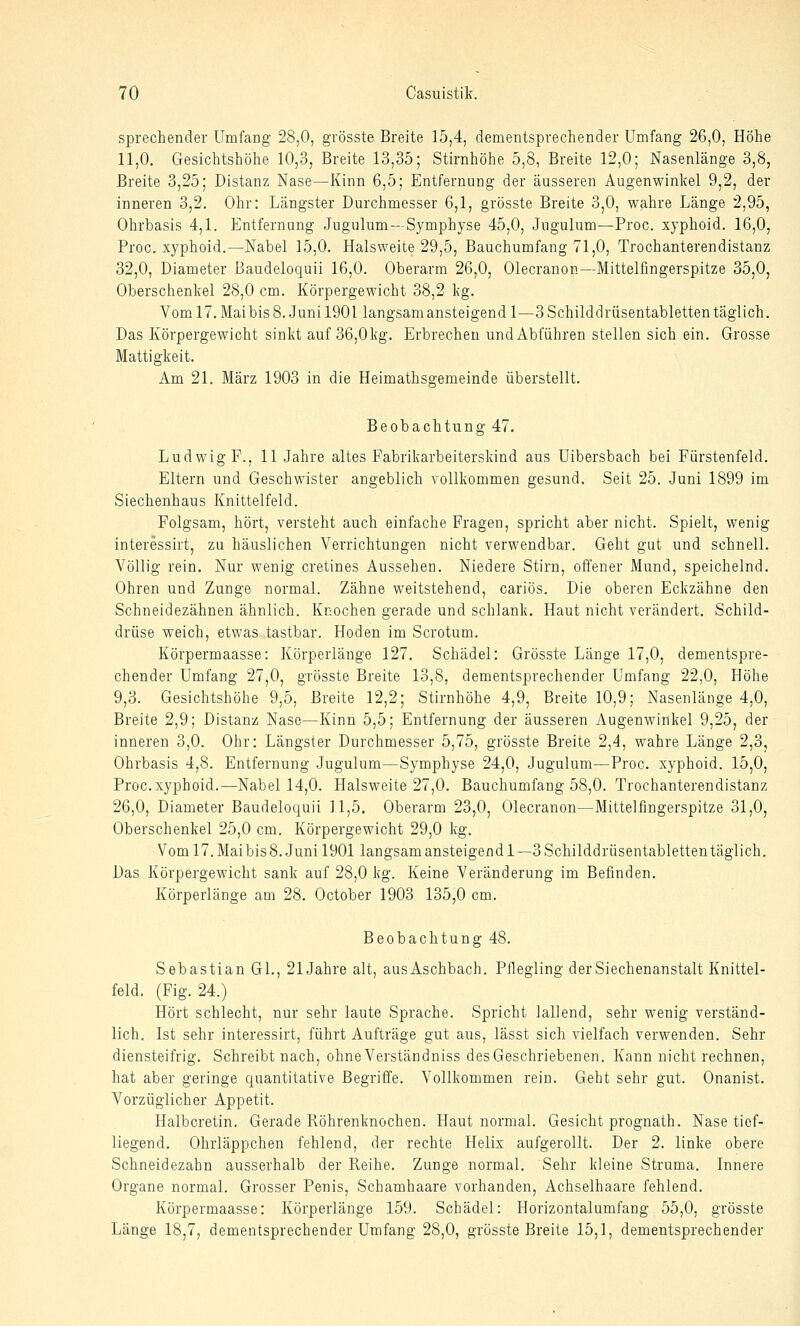 sprechender Umfang 28,0, grösste Breite 15,4, dementsprechender Umfang 26,0, Höhe 11,0. Gesichtshöhe 10,3, Breite 13,35; Stirnhöhe 5,8, Breite 12,0; Nasenlänge 3,8, Breite 3,25; Distanz Nase—Kinn 6,5; Entfernung der äusseren Augenwinkel 9,2, der inneren 3,2. Ohr: Längster Durchmesser 6,1, grösste Breite 3,0, wahre Länge 2,95, Ohrbasis 4,1. Entfernung Jugulum--Symphyse 45,0, Jugulum—Proc. xyphoid. 16,0, Proc, xyphoid.—Nabel 15,0. Halsweite 29,5, Bauchumfang 71,0, Trochanterendistanz 32,0, Diameter Baudeloquü 16,0. Oberarm 26,0, Olecranon—Mittelfingerspitze 35,0, Oberschenkel 28,0 cm. Körpergewicht 38,2 kg. Voml7.Maibis8. Junil901 langsam ansteigend 1—3 Schilddrüsentabletten täglich. Das Körpergewicht sinkt auf 36,0kg. Erbrechen undAbführen stellen sich ein. Grosse Mattigkeit. Am 21. März 1903 in die Heimathsgemeinde überstellt. Beobachtung 47, Ludwig F., 11 Jahre altes Fabrikarbeiterskind aus Uibersbach bei Fürstenfeld. Eltern und Geschwister angeblich vollkommen gesund. Seit 25. Juni 1899 im Siechenhaus Knittelfeld. Folgsam, hört, versteht auch einfache Fragen, spricht aber nicht. Spielt, wenig interessirt, zu häuslichen Verrichtungen nicht verwendbar. Geht gut und schnell. Völlig rein. Nur wenig cretines Aussehen. Niedere Stirn, offener Mund, speichelnd. Ohren und Zunge normal. Zähne weitstehend, cariös. Die oberen Eckzähne den Schneidezähnen ähnlich. Knochen gerade und schlank. Haut nicht verändert. Schild- drüse weich, etwas tastbar. Hoden im Scrotum. Körpermaasse: Körperlänge 127. Schädel: Grösste Länge 17,0, dementspre- chender Umfang 27,0, grösste Breite 13,8, dementsprechender Umfang 22,0, Höhe 9,3. Gesichtshöhe 9,5, Breite 12,2; Stirnhöhe 4,9, Breite 10,9; Nasenlänge 4,0, Breite 2,9; Distanz Nase—Kinn 5,5; Entfernung der äusseren Augenwinkel 9,25, der inneren 3,0. Ohr: Längster Durchmesser 5,75, grösste Breite 2,4, wahre Länge 2,3, Ohrbasis 4,8. Entfernung Jugulum—Symphyse 24,0, Jugulum—Proc. xyphoid. 15,0, Proc. xyphoid.—Nabel 14,0. Halsweite 27,0. Bauchumfang 58,0. Trochanterendistanz 26,0, Diameter Baudeloquü 11,5. Oberarm 23,0, Olecranon—Mittelfingerspitze 31,0, Oberschenkel 25,0 cm. Körpergewicht 29,0 kg. Vom 17. Mai bis 8. Juni 1901 langsam ansteigend 1—3 Schilddrüsentabletten täglich. Das Körpergewicht sank auf 28,0 kg. Keine Veränderung im Befinden. Körperlänge am 28. October 1903 135,0 cm. Beobachtung 48. Sebastian GL, 21 Jahre alt, aus Aschbach. Ptlegling der Siechenanstalt Knittel- feld. (Fig. 24.) Hört schlecht, nur sehr laute Sprache. Spricht lallend, sehr wenig verständ- lich. Ist sehr interessirt, führt Aufträge gut aus, lässt sich vielfach verwenden. Sehr diensteifrig. Schreibt nach, ohneVerständniss des Geschriebenen. Kann nicht rechnen, hat aber geringe quantitative Begriffe. Vollkommen rein. Geht sehr gut. Onanist. Vorzüglicher Appetit. Halbcretin. Gerade Röhrenknochen. Haut normal. Gesicht prognath. Nase tief- liegend. Ohrläppchen fehlend, der rechte Helix aufgerollt. Der 2. linke obere Schneidezahn ausserhalb der Reihe. Zunge normal. Sehr kleine Struma. Innere Organe normal. Grosser Penis, Schamhaare vorhanden, Achselhaare fehlend. Körpermaasse: Körperlänge 159. Schädel: Horizontalumfang 55,0. grösste Länge 18,7, dementsprechender Umfang 28,0, grösste Breite 15,1, dementsprechender