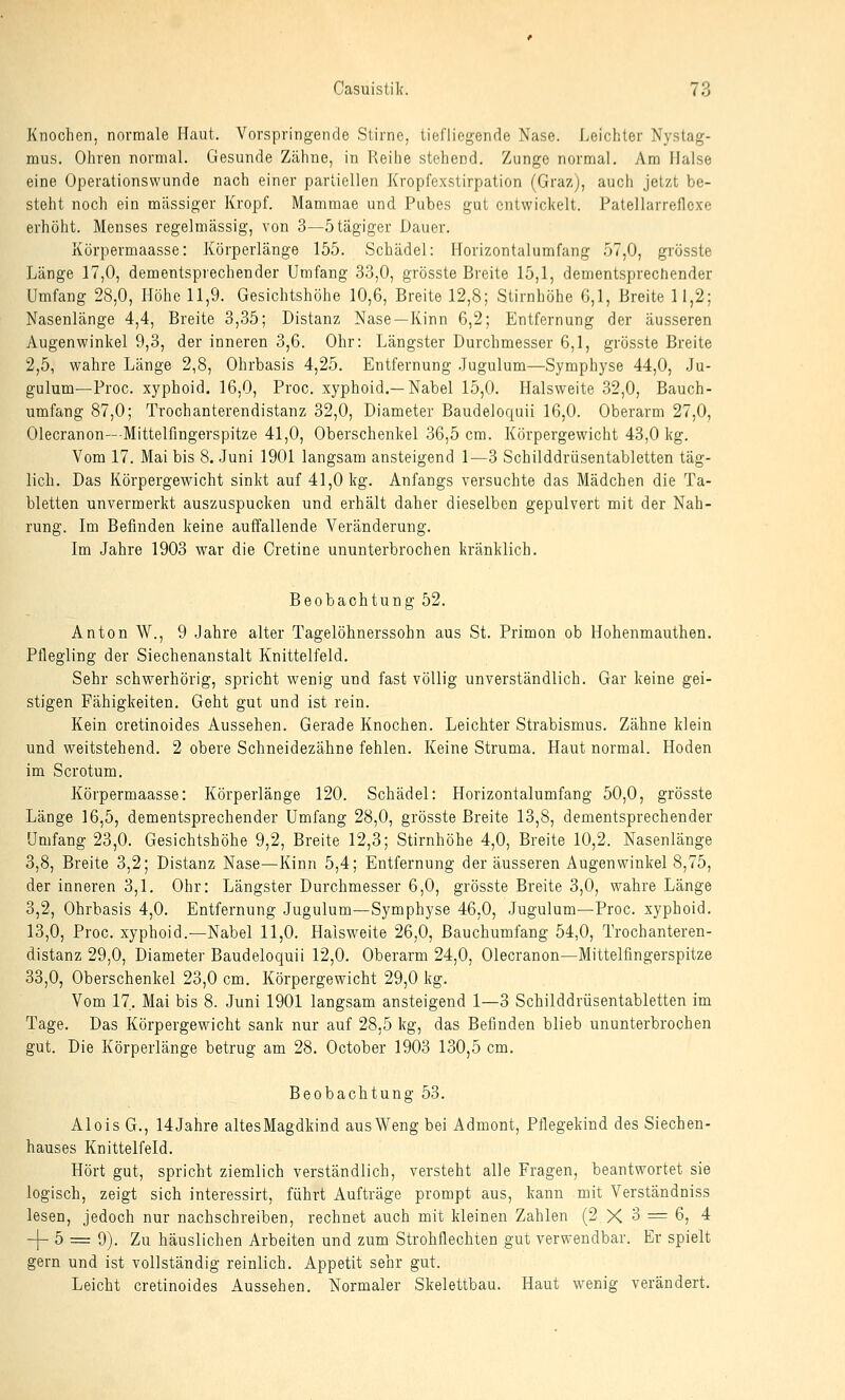 Knochen, normale Haut. Vorspringende Stirne, tiefliegende Nase. Leichter Nystag- mus. Ohren normal. Gesunde Zähne, in Reihe stehend. Zunge normal. Am Halse eine Operationswunde nach einer partiellen Kropfexstirpation (Graz), auch jetzt be- steht noch ein massiger Kropf. Mammae und Pubes gut entwickelt. Patellarreflcxe erhöht. Menses regelmässig, von 3—ötägiger Dauer. Körpermaasse: Körperlänge 155. Schädel: Horizontalumfang 57,0, grösste Länge 17,0, dementsprechender Umfang 33,0, grösste Breite 15,1, dementsprecfiender Umfang 28,0, Höhe 11,9. Gesichtshöhe 10,6, Breite 12,8; Stirnhöhe 6,1, Breite 11,2; Nasenlänge 4,4, Breite 3,35; Distanz Nase—Kinn 6,2; Entfernung der äusseren Augenwinkel 9,3, der inneren 3,6. Ohr: Längster Durchmesser 6,1, grösste Breite 2,5, wahre Länge 2,8, Ohrbasis 4,25. Entfernung .Jugulum—Symphyse 44,0, Ju- gulum—Proc. xyphoid. 16,0, Proc. xyphoid.—Nabel 15,0. Halsweite 32,0, Bauch- umfang 87,0; Trochanterendistanz 32,0, Diameter Baudeloquii 16,0. Oberarm 27,0, Olecranon—Mittelfingerspitze 41,0, Oberschenkel 36,5 cm. Körpergewicht 43,0 kg. Vom 17. Mai bis 8. Juni 1901 langsam ansteigend 1^—3 Schilddrüsentabletten täg- lich. Das Körpergewicht sinkt auf 41,0 kg. Anfangs versuchte das Mädchen die Ta- bletten unvermerkt auszuspucken und erhält daher dieselben gepulvert mit der Nah- rung. Im Befinden keine auffallende Veränderung. Im Jahre 1903 war die Cretine ununterbrochen kränklich. Beobachtung 52. Anton W., 9 Jahre alter Tagelöhnerssohn aus St. Primon ob Hohenmauthen. Pflegling der Siechenanstalt Knittelfeld. Sehr schwerhörig, spricht wenig und fast völlig unverständlich. Gar keine gei- stigen Fähigkeiten. Geht gut und ist rein. Kein cretinoides Aussehen. Gerade Knochen. Leichter Strabismus. Zähne klein und weitstehend. 2 obere Schneidezähne fehlen. Keine Struma. Haut normal. Hoden im Scrotum. Körpermaasse: Körperlänge 120. Schädel: Horizontalumfang 50,0, grösste Länge 16,5, dementsprechender Umfang 28,0, grösste Breite 13,8, dementsprechender Umfang 23,0. Gesichtshöhe 9,2, Breite 12,3; Stirnhöhe 4,0, Breite 10,2. Nasenlänge 3,8, Breite 3,2; Distanz Nase—Kinn 5,4; Entfernung der äusseren Augenwinkel 8,75, der inneren 3,1. Ohr: Längster Durchmesser 6,0, grösste Breite 3,0, wahre Länge 3,2, Ohrbasis 4,0. Entfernung Jugulum—Symphyse 46,0, Jugulum—Proc. xyphoid, 13,0, Proc. xyphoid.—Nabel 11,0. Haisweite 26,0, Bauchumfang 54,0, Trochanteren- distanz 29,0, Diameter Baudeloquii 12,0. Oberarm 24,0, Olecranon—Mittelfingerspitze 33,0, Oberschenkel 23,0 cm. Körpergewicht 29,0 kg. Vom 17. Mai bis 8. Juni 1901 langsam ansteigend 1—3 Schilddrüsentabletten im Tage. Das Körpergewicht sank nur auf 28,5 kg, das Befinden blieb ununterbrochen gut. Die Körperlänge betrug am 28. October 1903 130,5 cm. Beobachtung 53. Alois G., 14Jahre altesMagdkind ausWeng bei Admont, Pflegekind des Siechen- hauses Knittelfeld. Hört gut, spricht ziemlich verständlich, versteht alle Fragen, beantwortet sie logisch, zeigt sich interessirt, führt Aufträge prompt aus, kann mit Verständniss lesen, jedoch nur nachschreiben, rechnet auch mit kleinen Zahlen (2X3 = 6, 4 -]- 5 = 9). Zu häuslichen Arbeiten und zum Strohflecbten gut verwendbar. Er spielt gern und ist vollständig reinlich. Appetit sehr gut. Leicht cretinoides Aussehen, Normaler Skelettbau. Haut wenig verändert.