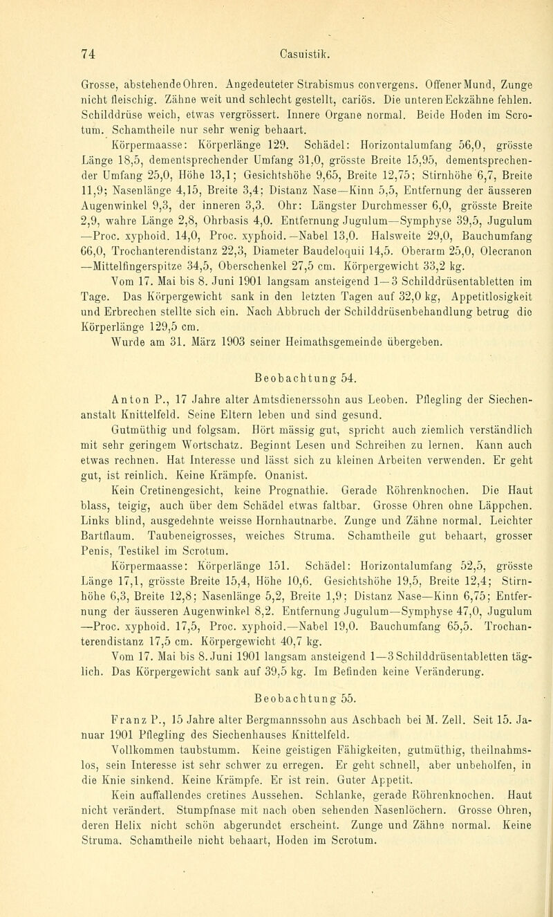 Grosse, abstehende Ohren. Angedeuteter Strabismus convergens. Offener Mund, Zunge nicht fleischig. Zähne weit und schlecht gestellt, cariös. Die unteren Eckzähne fehlen. Schilddrüse weich, etwas vergrössert. Innere Organe normal. Beide Hoden im Scro- tum. Schamtheile nur sehr wenig behaart. Körpermaasse: Körperlänge 129. Schädel: Horizontalumfang 56,0, grösste Länge 18,5, dementsprechender Umfang 31,0, grösste Breite 15,95, dementsprechen- der Umfang 25,0, Höhe 13,1; Gesichtshöhe 9,65, Breite 12,75; Stirnhöhe'6,7, Breite 11,9; Nasenlänge 4,15, Breite 3,4; Distanz Nase—Kinn 5,5, Entfernung der äusseren Augenwinkel 9,3, der inneren 3,3. Ohr: Längster Durchmesser 6,0, grösste Breite 2,9, wahre Länge 2,8, Ohrbasis 4,0. Entfernung Jugulum—Symph3rse 39,5, Jugulum —Proc. xyphoid. 14,0, Proc. xyphoid.—Nabel 13,0. Halsweite 29,0, Bauchumfang 66,0, Trochanterendistanz 22,3, Diameter Baudeloquii 14,5. Oberarm 25,0, Olecranon —Mittelfingerspitze 34,5, Oberschenkel 27,5 cm. Körpergewicht 33,2 kg. Vom 17. Mai bis 8. Juni 1901 langsam ansteigend 1 — 3 Schilddrüsentabletten im Tage. Das Körpergewicht sank in den letzten Tagen auf 32,0 kg, Appetitlosigkeit und Erbrechen stellte sich ein. Nach Abbruch der Schilddrüsenbehandlung betrug die Körperlänge 129,5 cm. Wurde am 31. März 1903 seiner Heimathsgemeinde übergeben. Beobachtung 54. Anton P,, 17 Jahre alter Amtsdienerssohn aus Leoben. Pflegling der Siechen- anstalt Knittelfeld. Seine Eltern leben und sind gesund. Gutmüthig und folgsam. Hört massig gut, spricht auch ziemlich verständlich mit sehr geringem Wortschatz. Beginnt Lesen und Schreiben zu lernen. Kann auch etwas rechnen. Hat Interesse und lässt sich zu kleinen Arbeiten verwenden. Er geht gut, ist reinlich. Keine Krämpfe. Onanist. Kein Cretinengesicht, keine Prognathie. Gerade Röhrenknochen. Die Haut blass, teigig, auch über dem Schädel etwas faltbar. Grosse Ohren ohne Läppchen. Links blind, ausgedehnte weisse Hornhautnarbe. Zunge und Zähne normal. Leichter Bartflaum. Taubeneigrosses, weiches Struma. Schamtheile gut behaart, grosser Penis, Testikel im Scrotum. Körpermaasse: Körperlänge 151. Schädel: Horizontalumfang 52,5, grösste Länge 17,1, grösste Breite 15,4, Höhe 10,6. Gesichtshöhe 19,5, Breite 12,4; Stirn- höhe 6,3, Breite 12,8; Nasenlänge 5,2, Breite 1,9; Distanz Nase—Kinn 6,75; Entfer- nung der äusseren Augenwinkel 8,2. Entfernung Jugulum—Symphyse 47,0, Jugulum —Proc. xyphoid. 17,5, Proc. xyphoid.—Nabel 19,0. Bauchumfang 65,5. Trochan- terendistanz 17,5 cm. Körpergewicht 40,7 kg. Vom 17. Mai bis S.Juni 1901 langsam ansteigend 1—3Schilddrüsentabletten täg- lich. Das Körpergewicht sank auf 39,5 kg. Im Befinden keine Veränderung. Beobachtung 55. Franz P., 15 Jahre alter Bergmannssohn aus Aschbach bei M. Zell. Seit 15. Ja- nuar 1901 Pflegling des Siechenhauses Knittelfeld. Vollkommen taubstumm. Keine geistigen Fähigkeiten, gutmüthig, theilnahms- los, sein Interesse ist sehr schwer zu erregen. Er geht schnell, aber unbeholfen, in die Knie sinkend. Keine Krämpfe. Er ist rein. Guter Appetit. Kein auffallendes cretines Aussehen. Schlanke, gerade Röhrenknochen. Haut nicht verändert. Stumpfnase mit nach oben sehenden Nasenlöchern. Grosse Ohren, deren Helix nicht schön abgerundet erscheint. Zunge und Zähne normal. Keine Struma. Schamtheile nicht behaart, Hoden im Scrotum.
