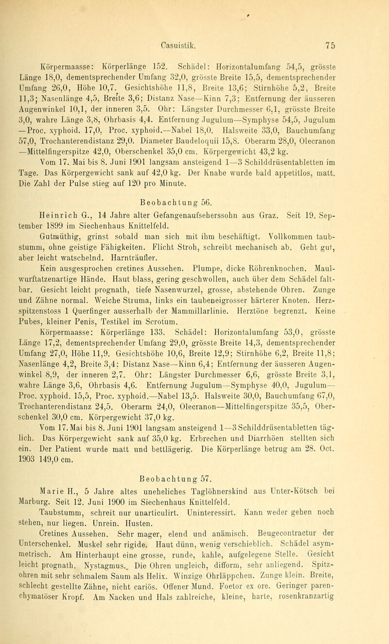 Körpermaasse: Körperlänge 152. Schädel: Horizonlahimfang 54,5, grösste Länge 18,0, dementsprechender Umfang 32,0, grösste Breite 15,5, dementsprechender Umfang 26,0, Höhe 10,7. Gesichtshöhe 11,8, Breite 13,6; Stirnhöhe 5,2, Breite 11,3; Nasenlänge 4,5, Breite 3,6; Distanz Nase—Kinn 7,3; Entfernung der äusseren Augenwinkel 10,1, der inneren 3,5. Ohr: Längster Durchmesser 6,1, grösste Breite 3,0, wahre Länge 3,8, Ohrbasis 4,4. Entfernung Jugulum—Symphyse 54,5, Jugulum —Proc. xyphoid. 17,0. Proc. xyphoid.—Nabel 18,0. Halsweite 33,0, Bauchumfang 57,0, Trochanterendistanz 29,0. Diameter Baudeloquii 15,8. Oberarm 28,0, Olecranon —Mittelfingerspitze 42,0, Oberschenkel 35,0 cm. Körpergewicht 43,2 kg. Vom 17. Mai bis 8. Juni 1901 langsam ansteigend 1—3 Schilddrüsentabletten im Tage. Das Körpergewicht sank auf 42,0 kg. Der Knabe wurde bald appetitlos, matt. Die Zahl der Pulse stieg auf 120 pro Minute. Beobachtung 56. Heinrich G., 14 Jahre alter Gefangenaufseherssohn aus Graz. Seit 19. Sep- tember 1899 im Siechenhaus Knittelfeld. Gutmüthig, grinst sobald man sich mit ihm beschäftigt. Vollliommen taub- stumm, ohne geistige Fähigkeiten. Flicht Stroh, schreibt mechanisch ab. Geht gut, aber leicht watschelnd. Harnträufler. Kein ausgesprochen cretines Aussehen. Plumpe, dicke Röhrenknochen. Maul- wurftatzenartige Hände. Haut blass, gering geschwollen, auch über dem Schädel falt- bar. Gesicht leicht prognath, tiefe Nasenwurzel, grosse, abstehende Ohren. Zunge und Zähne normal. Weiche Struma, links ein taubeneigrosser härterer Knoten. Herz- spitzenstoss 1 Querfinger ausserhalb der Mammillarlinie. Herztöne begrenzt. Keine Pubes, kleiner Penis, Testikel im Scrotum. Körpermaasse: Körperlänge 133. Schädel: Horizontalumfang 53,0, grösste Länge 17,2, dementsprechender Umfang 29,0, grösste Breite 14,3, dementsprechender Umfang 27,0, Höhe 11,9. Gesichtshöhe 10,6, Breite 12,9; Stirnhöhe 6,2, Breite 11,8; Nasenlänge 4,2, Breite 3,4: Distanz Nase—Kinn 6,4; Entfernung der äusseren Augen- winkel 8,9, der inneren 2,7. Ohr: Längster Durchmesser 6,6, grösste Breite 3.1, wahre Länge 3,6, Ohrbasis 4,6. Entfernung Jugulum—Symphyse 40,0, Jugulum— Proc. xyphoid. 15,5, Proc. xyphoid.—Nabel 13,5. Halsweite 30,0, Bauchumfang 67,0, Trochanterendistanz 24,5. Oberarm 24,0, Olecranon—Mittelfingerspitze 35,5, Ober- schenkel 30,0 cm. Körpergewicht 37,0 kg. Vom 17. Mai bis 8. Juni 1901 langsam ansteigend 1—3 Schilddrüsentabletten täg- lich. Das Körpergewicht sank auf 35,0 kg. Erbrechen und Diarrhöen stellten sich ein. Der Patient wurde matt und bettlägerig. Die Körperlänge betrug am 28. Oct. 1903 149,0 cm. Beobachtung 57. Marie H., 5 Jahre altes uneheliches Taglöhnerskind aus Unter-Kötsch bei Marburg. Seit 12. Juni 1900 im Siechenhaus Knittelfeld. Taubstumm, schreit uur unarticulirt. Uninteressirt. Kann weder gehen noch stehen, nur liegen. Unrein. Husten. Cretines Aussehen. Sehr mager, elend und anämisch. Beugecontractur der Unterschenkel. Muskel sehr rigide. Haut dünn, wenig verschieblich. Schädel asym- metrisch. Am Hinterhaupt eine grosse, runde, kahle, aufgelegene Stelle. Gesicht leicht prognath. Nystagmus.. Die Ohren ungleich, difform, sehr anliegend. Spitz- ohren mit sehr schmalem Saum als Helix. Winzige Ohrläppchen. Zunge klein. Breite, schlecht gestellte Zähne, nicht cariös. Offener Mund. Foetor ex ore. Geringer paren- chymatöser Kropf. Am Nacken und Hals zahlreiche, kleine, harte, rosenkranzartig