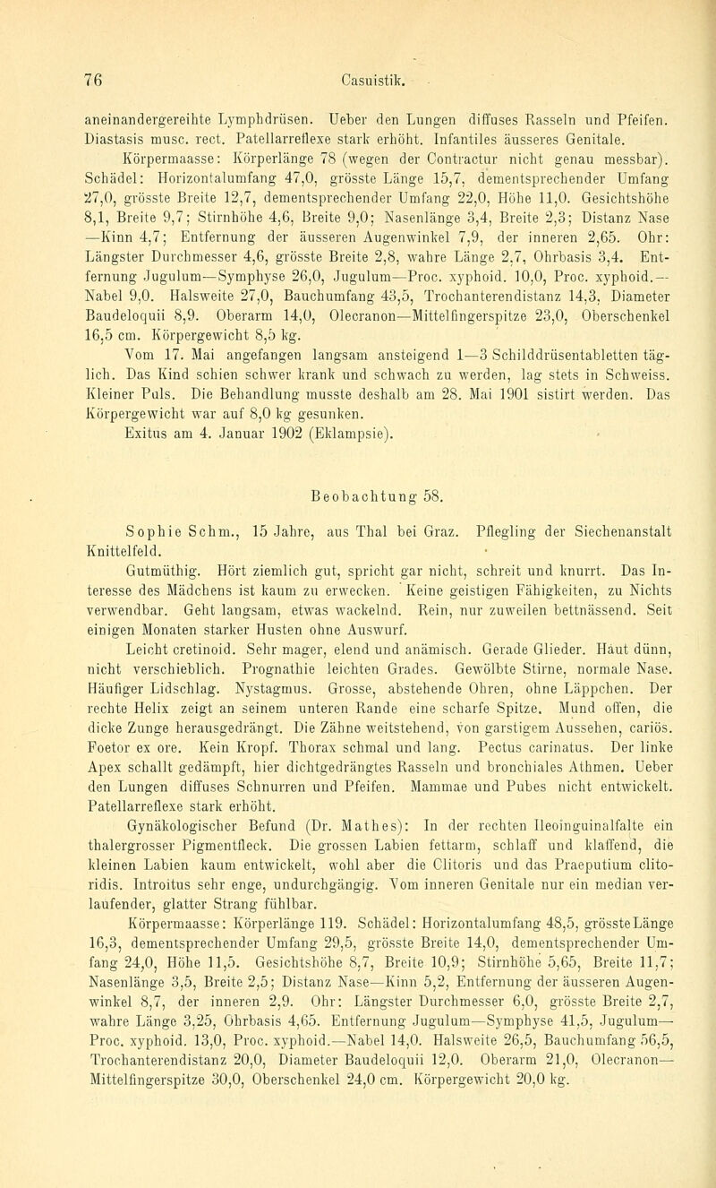aneinandergereihte Lymphdrüsen. Ueber den Lungen diffuses Rasseln und Pfeifen. Diastasis musc. rect. Patellarreflexe stark erhöht. Infantiles äusseres Genitale. Körpermaasse: Körperlänge 78 (wegen der Contractur nicht genau messbar). Schädel: Horizontalumfang 47,0, grösste Länge 15,7, dementsprechender Umfang 27,0, grösste Breite 12,7, dementsprechender Umfang 22,0, Höhe 11,0. Gesichtshöhe 8,1, Breite 9,7; Stirnhöhe 4,6, Breite 9,0; Nasenlänge 3,4, Breite 2,3; Distanz Nase —Kinn 4,7; Entfernung der äusseren Augenwinkel 7,9, der inneren 2,65. Ohr: Längster Durchmesser 4,6, grösste Breite 2,8, wahre Länge 2,7, Ohrbasis 3,4. Ent- fernung Jugulum—Symphyse 26,0, Jugulum—Proc. xyphoid. 10,0, Proc. xyphoid.— Nabel 9,0. Halsweite 27,0, Bauchumfang 43,5, Trochanterendistanz 14,3, Diameter Baudeloquii 8,9. Oberarm 14,0, Olecranon—Mittelfingerspitze 23,0, Oberschenkel 16.5 cm. Körpergewicht 8,5 kg. Vom 17. Mai angefangen langsam ansteigend 1—3 Schilddrüsentabletten täg- lich. Das Kind schien schwer krank und schwach zu werden, lag stets in Schweiss. Kleiner Pals. Die Behandlung musste deshalb am 28. Mai 1901 sistirt werden. Das Körpergewicht war auf 8,0 kg gesunken. Exitus am 4. Januar 1902 (Eklampsie). Beobachtung 58, Sophie Sehm., 15 .Jahre, aus Thal bei Graz. Pflegling der Siechenanstalt Knittelfeld. Gutmüthig. Hört ziemlich gut, spricht gar nicht, schreit und knurrt. Das In- teresse des Mädchens ist kaum zu erwecken. Keine geistigen Fähigkeiten, zu Nichts verwendbar. Geht laugsam, etwas wackelnd. Rein, nur zuweilen bettnässend. Seit einigen Monaten starker Husten ohne Auswurf. Leicht cretinoid. Sehr mager, elend und anämisch. Gerade Glieder. Haut dünn, nicht verschieblich. Prognathie leichten Grades. Gewölbte Stirne, normale Nase. Häufiger Lidschlag. Nystagmus. Grosse, abstehende Ohren, ohne Läppchen. Der rechte Helix zeigt an seinem unteren Rande eine scharfe Spitze. Mund offen, die dicke Zunge herausgedrängt. Die Zähne weitstehend, von garstigem Aussehen, cariös. Foetor ex ore. Kein Kropf. Thorax schmal und lang. Pectus carinatus. Der linke Apex schallt gedämpft, hier dichtgedrängtes Rasseln und bronchiales Athmen. Ueber den Lungen diffuses Schnurren und Pfeifen. Mammae und Pubes nicht entwickelt. Patellarreflexe stark erhöht. Gynäkologischer Befund (Dr. Math es): In der rechten Ileoingainalfalte ein thalergrosser Pigmentfleck. Die grossen Labien fettarm, schlaff und klaffend, die kleinen Labien kaum entwickelt, wohl aber die Glitoris und das Praeputium clito- ridis. Introitus sehr enge, undurchgängig. Vom inneren Genitale nur ein median ver- laufender, glatter Strang fühlbar. Körpermaasse: Körperlänge 119. Schädel: Horizontalumfang 48,5, grösste Länge 16,3, dementsprechender Umfang 29,5, grösste Breite 14,0, dementsprechender Um- fang 24,0, Höhe 11,5, Gesichtshöhe 8,7, Breite 10,9; Stirnhöhe 5,65, Breite 11,7; Nasenlänge 3,5, Breite 2,5; Distanz Nase—Kinn 5,2, Entfernung der äusseren Augen- winkel 8,7, der inneren 2,9. Ohr: Längster Durchmesser 6,0, grösste Breite 2,7, wahre Länge 3,25, Ohrbasis 4,65. Entfernung Jugulum—Symphyse 41,5, Jugulum— Proc, xyphoid. 13,0, Proc. xyphoid.—Nabel 14,0. Halsweite 26,5, Bauchumfang 56,5, Trochanterendistanz 20,0, Diameter Baudeloquii 12,0. Oberarm 21,0, Olecranon— Mittelfingerspitze 30,0, Oberschenkel 24,0 cm. Körpergewicht 20,0 kg.
