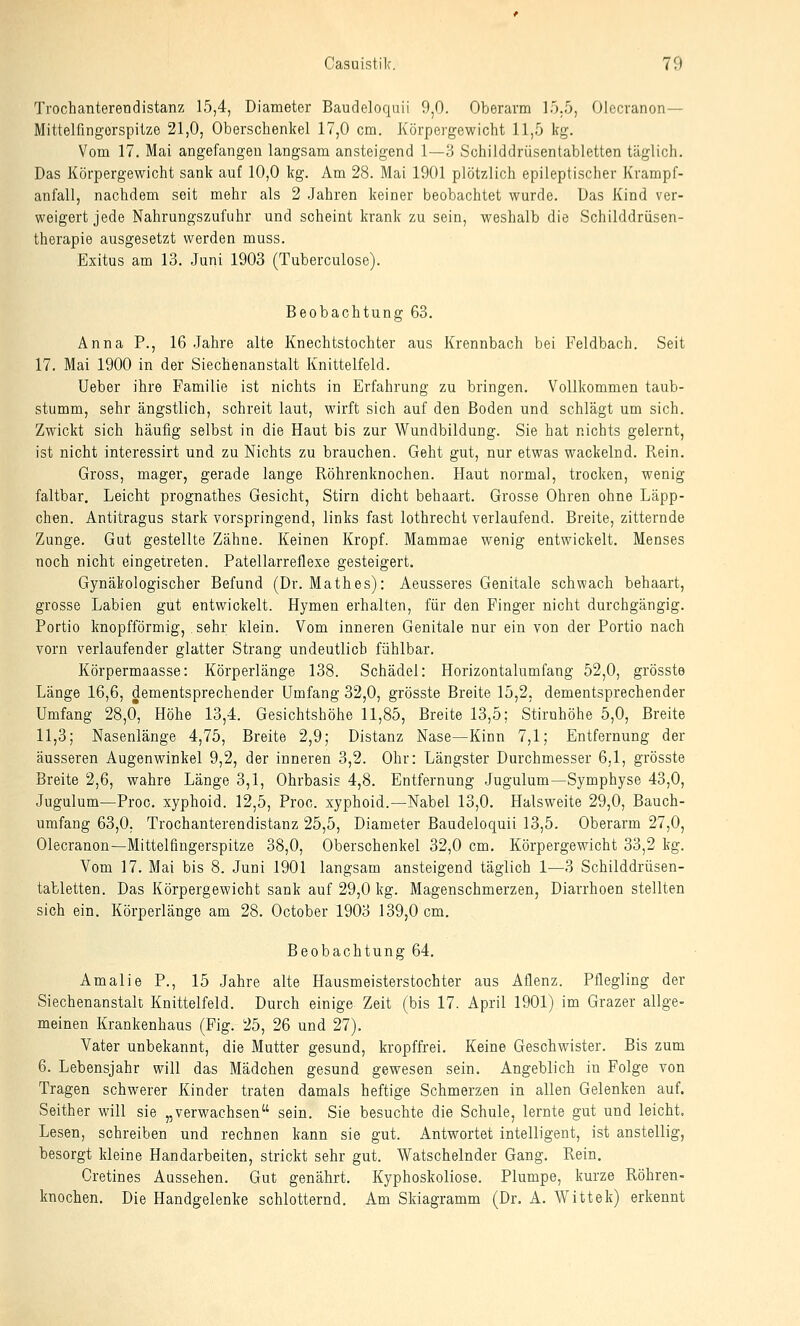 Trochanterendistanz 15,4, Diameter Baudeloquii 9,0. Oberarm 15.5, Ülccranon— Mittelfingorspitze 21,0, Oberschenkel 17,0 cm. Körpergewicht 11,5 kg. Vom 17. Mai angefangen langsam ansteigend 1—3 Schilddrüsentabletten täglich. Das Körpergewicht sank auf 10,0 kg. Am 28. Mai 1901 plötzlich epileptischer Krampf- anfall, nachdem seit mehr als 2 Jahren keiner beobachtet wurde. Das Kind ver- weigert jede Nahrungszufuhr und scheint krank zu sein, weshalb die Schilddrüsen- therapie ausgesetzt werden muss. Exitus am 13. Juni 1903 (Tuberculose). Beobachtung 63. Anna P., 16 Jahre alte Knechtstochter aus Krennbach bei Feldbach. Seit 17. Mai 1900 in der Siechenanstalt Knittelfeld. Ueber ihre Familie ist nichts in Erfahrung zu bringen. Vollkommen taub- stumm, sehr ängstlich, schreit laut, wirft sich auf den Boden und schlägt um sich. Zwickt sich häufig selbst in die Haut bis zur Wundbildung. Sie hat nichts gelernt, ist nicht interessirt und zu Nichts zu brauchen. Geht gut, nur etwas wackelnd. Rein. Gross, mager, gerade lange Röhrenknochen. Haut normal, trocken, wenig faltbar. Leicht prognathes Gesicht, Stirn dicht behaart. Grosse Ohren ohne Läpp- chen. Antitragus stark vorspringend, links fast lothrecht verlaufend. Breite, zitternde Zunge. Gut gestellte Zähne. Keinen Kropf. Mammae wenig entwickelt. Menses noch nicht eingetreten. Patellarreflexe gesteigert. Gynäkologischer Befund (Dr. Mathes): Aeusseres Genitale schwach behaart, grosse Labien gut entwickelt. Hymen erhalten, für den Pinger nicht durchgängig. Portio knopfförmig, sehr klein. Vom inneren Genitale nur ein von der Portio nach vorn verlaufender glatter Strang undeutlich fühlbar. Körpermaasse: Körperlänge 138. Schädel: Horizontalumfang 52,0, grösste Länge 16,6, dementsprechender Umfang 32,0, grösste Breite 15,2, dementsprechender Umfang 28,0, Höhe 13,4. Gesichtshöhe 11,85, Breite 13,5; Stirohöhe 5,0, Breite 11,3; Nasenlänge 4,75, Breite 2,9; Distanz Nase—Kinn 7,1; Entfernung der äusseren Augenwinkel 9,2, der inneren 3,2. Ohr: Längster Durchmesser 6,1, grösste Breite 2,6, wahre Länge 3,1, Ohrbasis 4,8. Entfernung Jugulum—Symphyse 43,0, Jugulum—Proc. xyphoid. 12,5, Proc. xyphoid.—Nabel 13,0. Halsweite 29,0, Bauch- umfang 63,0. Trochanterendistanz 25,5, Diameter Baudeloquii 13,5. Oberarm 27,0, Olecranon—Mittelfingerspitze 38,0, Oberschenkel 32,0 cm. Körpergewicht 33,2 kg. Vom 17. Mai bis 8. Juni 1901 langsam ansteigend täglich 1—3 Schilddrüsen- tabletten. Das Körpergewicht sank auf 29,0 kg. Magenschmerzen, Diarrhoen stellten sich ein. Körperlänge am 28. October 1903 139,0 cm. Beobachtung 64. Amalie P., 15 Jahre alte Hausmeisterstochter aus Aflenz. Pflegling der Siechenanstalt Knittelfeld. Durch einige Zeit (bis 17. April 1901) im Grazer allge- meinen Krankenhaus (Fig. 25, 26 und 27). Vater unbekannt, die Mutter gesund, kropffrei. Keine Geschwister. Bis zum 6. Lebensjahr will das Mädchen gesund gewesen sein. Angeblich in Folge von Tragen schwerer Kinder traten damals heftige Schmerzen in allen Gelenken auf. Seither will sie „verwachsen sein. Sie besuchte die Schule, lernte gut und leicht. Lesen, schreiben und rechnen kann sie gut. Antwortet intelligent, ist anstellig, besorgt kleine Handarbeiten, strickt sehr gut. Watschelnder Gang. Rein. Cretines Aussehen. Gut genährt. Kyphoskoliose, Plumpe, kurze Röhren- knochen. Die Handgelenke schlotternd. Am Skiagramm (Dr. A. Wittek) erkennt