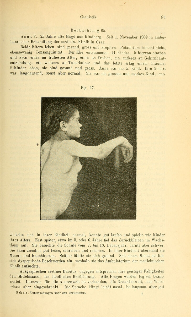 Beobachtung 65. Anna F., 25 Jahre alte Magd aus Kindberg. Seit 1. November 1902 in ambu- latorischer Behandlung der medicin. Klinik in Graz. Beide Eltern leben, sind gesund, gross und kropffrei. Potatorium besteht nicht, ebensowenig Consanguinität, Der Ehe entstammten 14 Kinder, ö hiervon starben und zwar eines im frühesten Alter, eines an Fraisen, ein anderes an Gehirnhaut- entzündung, ein weiteres an Tuberkulose und das letzte erlag einem Trauma. 8 Kinder leben, sie sind gesund und gross. Anna war das 5. Kind. Ihre Geburt war langdauernd, sonst aber normal, Sie war ein grosses und starkes Kind, ent- Fig. 27. wickelte sich in ihrer Kindheit normal, konnte gut laufen und spielte wie Kinder ihres Alters, Erst später, etwa im 5. oder 6. Jahre fiel das Zurückbleiben im Wachs- thum auf. Sie besuchte die Schule vom 7. bis 13. Lebensjahr, lernte aber schwer. Sie kann ziemlich gut lesen, schreiben und rechnen. In ihrer Kindheit überstand sie Masern und Keuchhusten. Seither fühlte sie sich gesund. Seit einem Monat stellten sich dyspeptische Beschwerden ein, weshalb sie das Ambulatorium der medicinischen Klinik aufsuchte. Ausgesprochen cretiner Habitus, dagegen entsprechen ihre geistigen Fähigkeiten dem Mittelmaasse der ländlichen Bevölkerung. Alle Fragen werden logisch beant- wortet. Interesse für die Aussenwelt ist vorhanden, die Gedankenwelt, der Wort- schatz aber eingeschränkt. Die Sprache klingt leicht nasal, ist langsam, aber gut Scholz, Untersuchungen über den Cretinismus. g