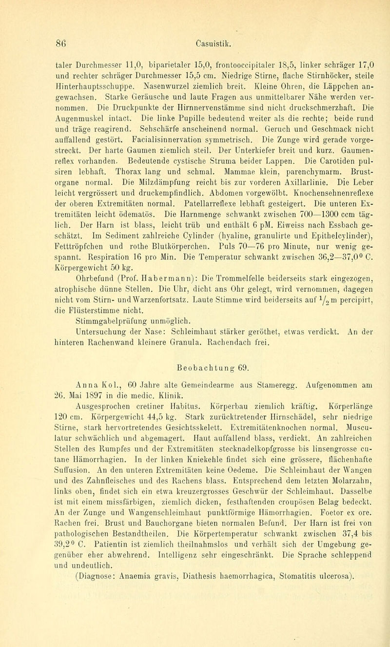 taler Durchmesser 11,0, biparietaler 15,0, frontooccipitaler 18,5, linker schräger 17,0 und rechter schräger Durchmesser 15,5 cm. Niedrige Stirne, flache Stirnhöcker, steile Hinterhauptsschuppe. Nasenwurzel ziemlich breit. Kleine Ohren, die Läppchen an- gewachsen. Starke Geräusche und laute Fragen aus unmittelbarer Nähe werden ver- nommen. Die Druckpunkte der Hirnnervenstämme sind nicht druckschmerzhaft. Die Augenmuskel intact. Die linke Pupille bedeutend weiter als die rechte; beide rund und träge reagirend. Sehschärfe anscheinend normal. Geruch und Geschmack nicht auffallend gestört. Facialisinnervation symmetrisch. Die Zunge wird gerade vorge- streckt. Der harte Gaumen ziemlich steil. Der Unterkiefer breit und kurz. Gaumen- reflex vorhanden. Bedeutende cystische Struma beider Lappen. Die Carotiden pul- siren lebhaft. Thorax lang und schmal. Mammae klein, parenchymarm. Brust- organe normal. Die Milzdämpfung reicht bis zur vorderen Axillarlinie. Die Leber leicht vergrössert und druckempfindlich. Abdomen vorgewölbt. Knochensehnenreflexe der oberen Extremitäten normal. Patellarreflexe lebhaft gesteigert. Die unteren Ex- tremitäten leicht ödematös. Die Harnmenge schwankt zwischen 700—1300 ccm täg- lich. Der Harn ist blass, leicht trüb und enthält 6 pM. Eiweiss nach Essbach ge- schätzt. Im Sediment zahlreiche Cylinder (hyaline, granulirte und Epithelcylinder), Fetttröpfchen und rothe Blutkörperchen. Puls 70—76 pro Minute, nur wenig ge- spannt. Respiration 16 pro Min. Die Temperatur schwankt zwischen 36,2—37,0o C. Körpergewicht 50 kg. Ohrbefund (Prof. Habermann): Die Trommelfelle beiderseits stark eingezogen, atrophische dünne Stellen. Die Uhr, dicht ans Ohr gelegt, wird vernommen, dagegen nicht vom Stirn- und Warzenfortsatz. Laute Stimme wird beiderseits auf Yom percipirt, die Flüsterstimme nicht. Stimmgabelprüfung unmöglich. Untersuchung der Nase: Schleimhaut stärker geröthet, etwas verdickt. An der hinteren Rachenwand kleinere Granula. Rachendach frei. Beobachtung 69. Anna Kol., 60 Jahre alte Gemeindearme aus Stameregg. Aufgenommen am 26. Mai 1897 in die medic. Klinik. Ausgesprochen cretiner Habitus. Körperbau ziemlich kräftig. Körperlänge 120 cm. Körpergewicht 44,5 kg. Stark zurücktretender Hirnschädel, sehr niedrige Stirne, stark hervortretendes Gesichtsskelett. Extremitätenknochen normal. Muscu- latur schwächlich und abgemagert. Haut auffallend blass, verdickt. An zahlreichen Stellen des Rumpfes und der Extremitäten stecknadelkopfgrosse bis linsengrosse cu- tane Hämorrhagien. In der linken Kniekehle findet sich eine grössere, flächenhafte Suffusion. An den unteren Extremitäten keine Oedeme. Die Schleimhaut der Wangen und des Zahnfleisches und des Rachens blass. Entsprechend dem letzten Molarzahn, links oben, findet sich ein etwa kreuzergrosses Geschwür der Schleimhaut. Dasselbe ist mit einem missfärbigen, ziemlich dicken, festhaftenden croupösen Belag bedeckt. An der Zunge und Wangenschleimhaut punktförmige Hämorrhagien. Foetor ex ore. Rachen frei. Brust und Bauchorgane bieten normalen Befund. Der Harn ist frei von pathologischen Bestandtheilen. Die Körpertemperatur schwankt zwischen 37,4 bis 39,2*^ C. Patientin ist ziemlich theilnahmslos und verhält sich der Umgebung ge- genüber eher abwehrend. Intelligenz sehr eingeschränkt. Die Sprache schleppend und undeutlich. (Diagnose: Anaemia gravis, Diathesis haemorrhagica, Stomatitis ulcerosa).