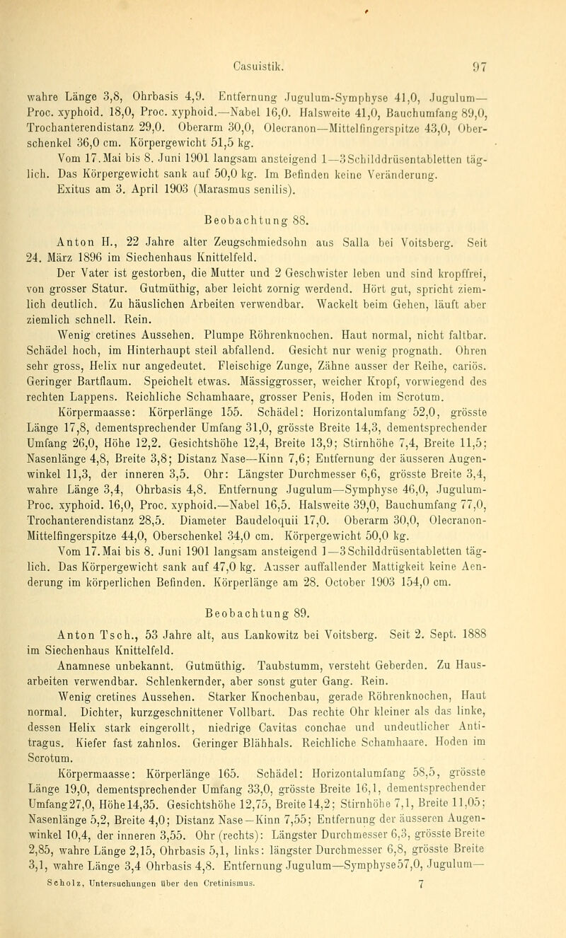 wahre Länge 3,8, Ohrbasis 4,9. Entfernung Jugulum-Symphyse 41,0, Jugulum— Proc. xyphoid. 18,0, Proc. xyphoid.—Nabel 16,0. Halsweite 41,0, Bauchumfang 89,0, Trochanterendistanz 29,0. Oberarm 30,0, Olecranon—Mittelfingerspitze 43,0, Ober- schenkel 36,0 cm. Körpergewicht 51,5 kg. Vom 17.Mai bis 8. Juni 1901 langsam ansteigend 1—3Schilddrüsentabletten täg- lich. Das Körpergewicht sank auf 50,0 kg. Im Befinden keine Veränderung. Exitus am 3. April 1903 (Marasmus senilis). Beobachtung 88. Anton H., 22 Jahre alter Zeugschmiedsohn aus Salla bei Voitsberg. Seit 24, März 1896 im Siechenhaus Knittelfeld. Der Vater ist gestorben, die Mutter und 2 Geschwister leben und sind kropffrei, von grosser Statur. Gutmüthig, aber leicht zornig werdend. Hört gut, spricht ziem- lich deutlich. Zu häuslichen Arbeiten verwendbar. Wackelt beim Gehen, läuft aber ziemlich schnell. Rein. Wenig cretines Aussehen. Plumpe Röhrenknochen. Haut normal, nicht faltbar. Schädel hoch, im Hinterhaupt steil abfallend. Gesicht nur wenig prognath. Ohren sehr gross, Helix nur angedeutet. Fleischige Zunge, Zähne ausser der Reihe, cariös. Geringer Bartflaum. Speichelt etwas. Mässiggrosser, weicher Kropf, vorwiegend des rechten Lappens. Reichliche Schamhaare, grosser Penis, Hoden im Scrotum. Körpermaasse: Körperlänge 155. Schädel: Horizontalumfang 52,0, grösste Länge 17,8, dementsprechender Umfang 31,0, grösste Breite 14,3, dementsprechender Umfang 26,0, Höhe 12,2. Gesichtshöhe 12,4, Breite 13,9; Stirnhöhe 7,4, Breite 11,5; Nasenlänge 4,8, Breite 3,8; Distanz Nase—Kinn 7,6; Entfernung der äusseren Augen- winkel 11,3, der inneren 3,5. Ohr: Längster Durchmesser 6,6, grösste Breite 3,4, wahre Länge 3,4, Ohrbasis 4,8. Entfernung Jugulum—Symphyse 46,0, Jugulum- Proc. xyphoid. 16,0, Proc. xyphoid.—Nabel 16,5. Halsweite 39,0, Bauchumfang 77,0, Trochanterendistanz 28,5. Diameter Baudeloquii 17,0. Oberarm 30,0, Olecranon- Mittelfingerspitze 44,0, Oberschenkel 34,0 cm. Körpergewicht 50,0 kg. Vom 17. Mai bis 8. Juni 1901 langsam ansteigend 1—3 Schilddrüsentabletten täg- lich. Das Körpergewicht sank auf 47,0 kg. Ausser auffallender Mattigkeit keine Aen- derung im körperlichen Befinden. Körperlänge am 28. October 1903 154,0 cm. Beobachtung 89, Anton Tsch., 53 Jahre alt, aus Lankowitz bei Voitsberg. Seit 2. Sept. 1888 im Siechenhaus Knittelfeld. Anamnese unbekannt. Gutmüthig. Taubstumm, versteht Geberden. Zu Haus- arbeiten verwendbar. Schlenkernder, aber sonst guter Gang. Rein. Wenig cretines Aussehen. Starker Knochenbau, gerade Rölarenknochen, Haut normal. Dichter, kurzgeschnittener Vollbart. Das rechte Ohr kleiner als das linke, dessen Helix stark eingerollt, niedrige Cavitas conchae und undeutlicher Anti- tragus. Kiefer fast zahnlos. Geringer Blähhals. Reichliche Schamhaare. Hoden im Scrotum. Körpermaasse: Körperlänge 165. Schädel: Horizontalumfang 58,5, grösste Länge 19,0, dementsprechender Umfang 33,0, grösste Breite 16,1, dementsprechender Umfang27,0, Höhel4,35. Gesichtshöhe 12,75, Breitel4,2; Stirnhöhe 7,1, Breite 11,05; Nasenlänge 5,2, Breite 4,0; Distanz Nase-Kinn 7,55; Entfernung der äusseren Augen- winkel 10,4, der inneren 3,55. Ohr (rechts): Längster Durchmesser 6,3, grösste Breite 2,85, wahre Länge 2,15, Ohrbasis 5,1, links: längster Durchmesser 6,8, grösste Breite 3,1, wahre Länge 3,4 Ohrbasis 4,8. Entfernung Jugulum—Symphyse 57,0, Jugulum— Scholz, Untersuchungen über den Cretinismus. 7