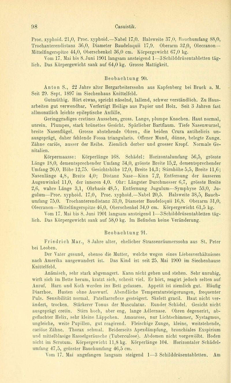 Proc. xyphoid. 21,0, Proc. xyphoid.—Nabel 17,0. Halsweite 37.0, Rauchumfang 88.0, Trochanterendistanz 36,0. Diameter Baudeloquii 17,9. Oberarm 32,0, Olecranon— Mittelfingerspitze 44,0, Oberschenkel 36,0 cm. Körpergewicht 67,0 kg. Vom 17. Mai bis B.Juni 1901 langsam ansteigend 1—3Schilddrüsentabletten täg- lich. Das Körpergewicht sank auf 64,0 kg. Grosse Mattigkeit. Beobachtung 90. Anton S., 22 Jahre alter Bergarbeiterssohn aus Kapfenberg bei Brück a. M. Seit 29. Sept. 1897 im Siechenhaus Knittelfeld. Gutmüthig. Hört etwas, spricht näselnd, lallend, schwer verständlich. Zu Haus- arbeiten gut verwendbar. Verfertigt Heilige aus Papier und Holz. Seit 3 Jahren fast allmonatlich leichte epileptische Anfälle. Geringgradiges cretines Aussehen, gross. Lange, plumpe Knochen. Haut normal, unrein. Plumpes, stark brünettes Gesicht. Spärlicher Bartflaum. Tiefe Nasenwurzel, breite Nasenflügel. Grosse abstehende Ohren, die beiden Crura antihelicis un- ausgeprägt, daher fehlende Fossa triangularis. Offener Mund, dünne, belegte Zunge. Zähne cariös, ausser der Reihe. Ziemlich derber und grosser Kropf. Normale Ge- nitalien. Körpermaasse: Körperlänge 168. Schädel: Horizontalumfang 56,5, grösste Länge 18,0, dementsprechender Umfang 34,0, grösste Breite 15,2, dementsprechender Umfang 26,0, Höhe 12,75. Gesichtshöhe 12,0, Breite 14,3; Stirnhöhe 5,5, Breite 11,6; Nasenlänge 4,8, Breite 4,0; Distanz Nase—Kinn 7,2, Entfernung der äusseren Augenwinkel 11,0, der inneren 4,0. Ohr: Längster Durchmesser 6,7, grösste Breite 2,6, wahre Länge 3,1, Ohrbasis 48,5, Entfernung Jugulum—Symphyse 53,0, Ju- gulum—Proc. xyphoid. 17,0, Proc. xyphoid.—Nabel 20,5. Halsweite 38,5, Bauch- umfang 75,0. Trochanterendistanz 33,0, Diameter Baudeloquii 16,8. Oberarm 31,0, Olecranon—Mittelfingerspitze 46,0, Oberschenkel 34,0 cm. Körpergewicht 61,5 kg. Vom 17. Mai bis 8. Juni 1901 langsam ansteigend 1—3Schilddrüsentabletten täg- lich. Das Körpergewicht sank auf 58,0 kg. Im Befinden keine Veränderung. Beobachtung 91. Friedrich Mar., 8 Jahre alter, ehelicher Strassenräumerssohn aus St. Peter bei Leoben. Der Vater gesund, ebenso die Mutter, welche wegen eines Liebesverhältnisses nach Amerika ausgewandert ist. Das Kind ist seit 25. Mai 1900 im Siechenhause Knittelfeld. Anämisch, sehr stark abgemagert. Kann nicht gehen und stehen. Sehr unruhig, wirft sich im Bette herum, kratzt sich, schreit viel. Er hört, reagirt jedoch selten auf Anruf, Harn und Koth werden ins Bett gelassen. Appetit ist ziemlich gut. Häufig Diarrhoe. Husten ohne Auswurf. Abendliche Temperatursteigerungen, frequenter Puls. Sensibilität normal. Patellarreflexe gesteigert. Skelett gracil. Haut nicht ver- ändert, trocken. Stärkerer Tonus der Musculatur. Runder Schädel. Gesicht nicht ausgeprägt cretin. Stirn hoch, aber eng, lange Adlernase. Ohren degenerirt, ab- geflachter Helix, sehr kleine Läppchen. Amaurose, nur Lichtschimmer, Nystagmus, ungleiche, weite Pupillen, gut reagirend. Fleischige Zunge, kleine, weitstehende, cariöse Zähne. Thorax schmal. Beiderseits Apexdämpfung, bronchiales Exspirium und mittelblasige Rasselgeräusche (Tuberculose). Abdomen nicht vorgewölbt. Hoden nicht im Scrotum. Körpergewicht 11,8 kg. Körperlänge 104. Horizontaler Schädel- umfang 47,5, grösster Bauchumfang 46,5 cm. Vom 17. Mai angefangen langsam steigend 1—3 Schilddrüsentabletten. Am