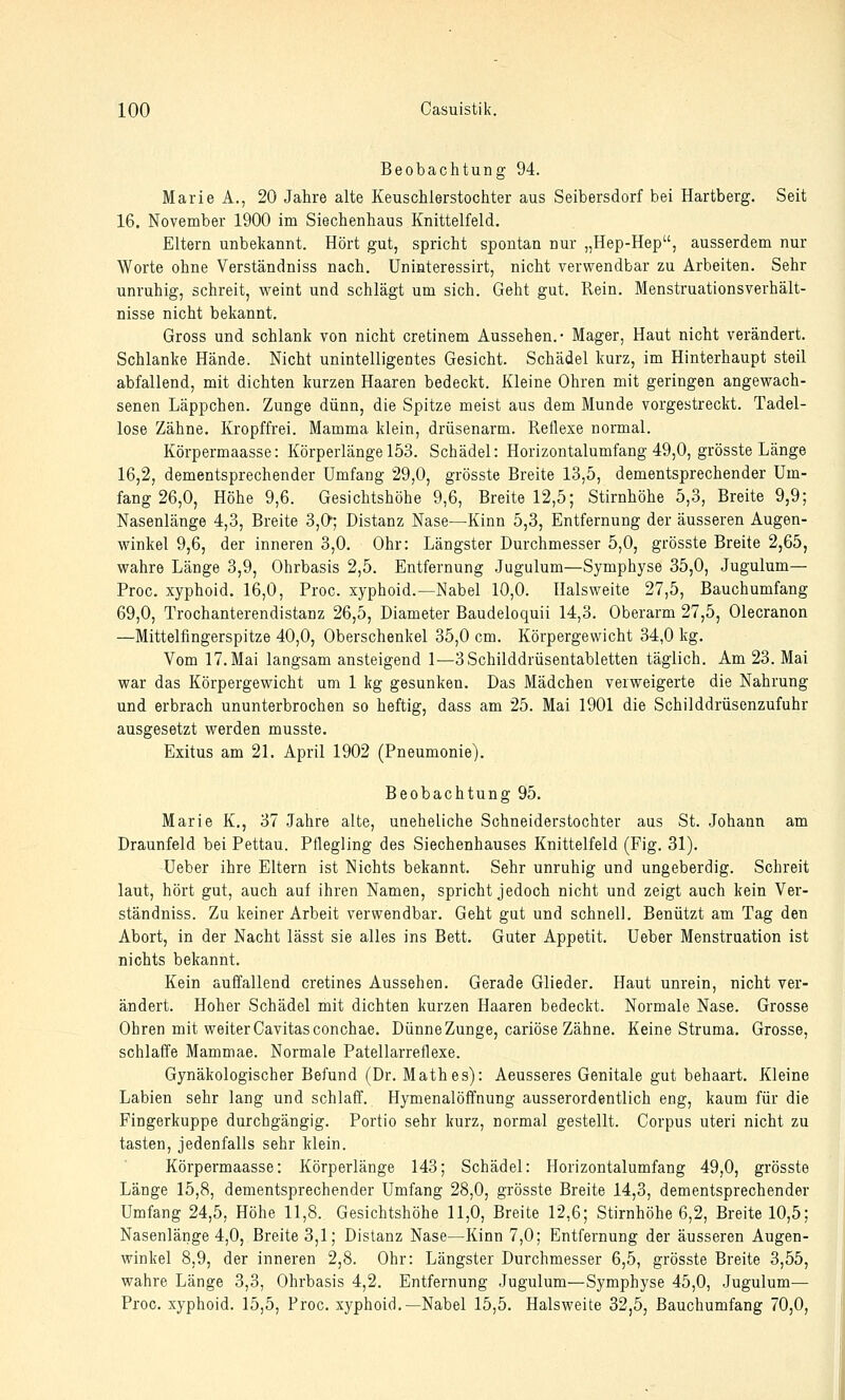 Beobachtung 94. Marie A., 20 Jahre alte Keuschlerstochter aus Seibersdorf bei Hartberg. Seit 16. November 1900 im Siechenhaus Knittelfeld. Eltern unbekannt. Hört gut, spricht spontan nur „Hep-Hep, ausserdem nur Worte ohne Verständniss nach. Uninteressirt, nicht verwendbar zu Arbeiten. Sehr unruhig, schreit, weint und schlägt um sich. Geht gut. Rein. Menstruationsverhält- nisse nicht bekannt. Gross und schlank von nicht cretinem Aussehen.- Mager, Haut nicht verändert. Schlanke Hände. Nicht unintelligentes Gesicht. Schädel kurz, im Hinterhaupt steil abfallend, mit dichten kurzen Haaren bedeckt. Kleine Ohren mit geringen angewach- senen Läppchen. Zunge dünn, die Spitze meist aus dem Munde vorgestreckt. Tadel- lose Zähne. Kropffrei. Mamma klein, drüsenarm. Reflexe normal. Körpermaasse: Körperlänge 153. Schädel: Horizontalumfang 49,0, grösste Länge 16,2, dementsprechender Umfang 29,0, grösste Breite 13,5, dementsprechender Um- fang 26,0, Höhe 9,6. Gesichtshöhe 9,6, Breite 12,5; Stirnhöhe 5,3, Breite 9,9; Nasenlänge 4,3, Breite 3,0; Distanz Nase—Kinn 5,3, Entfernung der äusseren Augen- winkel 9,6, der inneren 3,0. Ohr: Längster Durchmesser 5,0, grösste Breite 2,65, wahre Länge 3,9, Ohrbasis 2,5. Entfernung .Jugulum—Symphyse 35,0, Jugulum— Proc, xyphoid. 16,0, Proc. xyphoid.—Nabel 10,0. Halsweite 27,5, Bauchumfang 69,0, Trochanterendistanz 26,5, Diameter Baudeloquü 14,3. Oberarm 27,5, Olecranon —Mittelfingerspitze 40,0, Oberschenkel 35,0 cm. Körpergewicht 34,0 kg. Vom 17. Mai langsam ansteigend 1—3Schilddrüsentabletten täglich. Am 23. Mai war das Körpergewicht um 1 kg gesunken. Das Mädchen verweigerte die Nahrung und erbrach ununterbrochen so heftig, dass am 25. Mai 1901 die Schilddrüsenzufuhr ausgesetzt werden musste. Exitus am 21. April 1902 (Pneumonie). Beobachtung 95. Marie K., 37 Jahre alte, uneheliche Schneiderstochter aus St. Johann am Draunfeld bei Pettau. Pflegling des Siechenhauses Knittelfeld (Fig. 31). Ueber ihre Eltern ist Nichts bekannt. Sehr unruhig und ungeberdig. Schreit laut, hört gut, auch auf ihren Namen, spricht jedoch nicht und zeigt auch kein Ver- ständniss. Zu keiner Arbeit verwendbar. Geht gut und schnell. Benützt am Tag den Abort, in der Nacht lässt sie alles ins Bett. Guter Appetit. Ueber Menstruation ist nichts bekannt. Kein auffallend cretines Aussehen. Gerade Glieder. Haut unrein, nicht ver- ändert. Hoher Schädel mit dichten kurzen Haaren bedeckt. Normale Nase. Grosse Ohren mit weiter Cavitasconchae. Dünne Zunge, cariöse Zähne. Keine Struma. Grosse, schlaffe Mammae. Normale Patellarreflexe. Gynäkologischer Befund (Dr. Math es): Aeusseres Genitale gut behaart. Kleine Labien sehr lang und schlaff. Hymenalöffnung ausserordentlich eng, kaum für die Fingerkuppe durchgängig. Portio sehr kurz, normal gestellt. Corpus uteri nicht zu tasten, jedenfalls sehr klein. Körpermaasse: Körperlänge 143; Schädel: Horizontalumfang 49,0, grösste Länge 15,8, dementsprechender Umfang 28,0, grösste Breite 14,3, dementsprechender Umfang 24,5, Höhe 11,8. Gesichtshöhe 11,0, Breite 12,6; Stirnhöhe 6,2, Breite 10,5; Nasenlänge 4,0, Breite 3,1; Distanz Nase—Kinn 7,0; Entfernung der äusseren Augen- winkel 8,9, der inneren 2,8. Ohr: Längster Durchmesser 6,5, grösste Breite 3,55, wahre Länge 3,3, Ohrbasis 4,2. Entfernung Jugulum—Symphyse 45,0, Jugulum— Proc. xyphoid. 15,5, Proc. xyphoid.—Nabel 15,5. Halsweite 32,5, Bauchumfang 70,0,