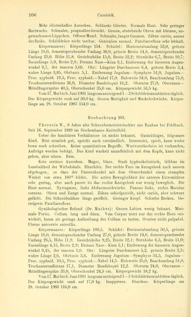 Mehr idiotenhaftes Aussehen. Schlanke Glieder. Normale Haut. Sehr geringer Bartwuchs. Schmales, prognathesGesicht. Grosse, abstehende Ohren mit kleinen, an- gewachsenen Läppchen. OffenerMund. Schmaler, langer Gaumen. Zähne cariös, ausser der Reihe. Schilddrüse nicht tastbar. Genitalien normal. Patellarreflexe sehr lebhaft. Körperraaasse; Körperlänge 154. Schädel: Horizontalumfang 53,0, grösste Länge 18,0, dementsprechender Umfang 30,0, grösste Breite 14,8, dementsprechender Umfang 23,0. Höhe 11,8. Gesichtshöhe 15,0, Breite 12,2; Stirnhöhe 6,7, Breite 10,7; Nasenlänge 5,9, Breite 2,8; Distanz Nase—Kinn 9,1, Entfernung der äusseren Augen- winkel 9,7, der inneren 3,05. Ohr: Längster Durchmesser 6,4, grösste Breite 3,4, wahre Länge 3,85, Ohrbasis 5,1. Entfernung Jugulum—Symphyse 51,0, Jugulum— Proc. xyphoid. 19,5, Proc. xyphoid.—Nabel 17,0. Halsweite 34,0, Bauchumfang 75,0, Trochanterendistanz 36,0, Diameter Baudeloquii 16,2. Oberarm 27,0, Olecranon— Mittelfingerspitze 40,5, Oberschenkel 35,0 cm. Körpergewicht 53,5 kg. Vom 17. Mai bis 8. Juni 1901 langsam ansteigend 1—3 Schilddrüsentabletten täglich. Das Körpergewicht sank auf 50,0 kg. Grosse Mattigkeit und Muskelschwäche. Körper- länge am 28. October 1903 154,0 cm. Beobachtung 103. Theresia W., 8 Jahre alte Schneidermeisterstochter aus Raabau bei Feldbach. Seit 16. September 1899 im Siechenhause Knittelfcld. Ueber die familiären Verhältnisse ist nichts bekannt. Gutmüthiges, folgsames Kind. Hört ziemlich gut, spricht auch verständlich. Interessirt, spielt, kann weder lesen noch schreiben. Keine quantitativen Begriffe. Wortverständniss ist vorhanden, Aufträge werden befolgt. Das Kind wackelt unaufhörlich mit dem Kopfe, kann nicht gehen, aber sitzen. Rein. Kein cretines Aussehen. Mager, blass. Stark kyphoskoliotisch, Gibbus im Lumbaltheil der Wirbelsäule. Rhachitis. Der rechte Fuss im Kniegelenk nach aussen abgebogen, so dass der Unterschenkel mit dem Oberschenkel einen stumpfen Winkel von etwa 160^ bildet. Die active Beweglichkeit der unteren Extremitäten sehr gering, aber auch passiv ist das rechte Kniegelenk nur wenig beweglich. Die Haut normal. Nystagmus, links Abducensschwäche. Pannus links, rechts Maculae corneae. Ohren und Zunge normal. Zähne schiefgestellt, nicht cariös, aber schwarz gefärbt. Die Schneidezähne längs geriffelt. Geringer Kropf. Schiefes Becken. Ge- steigerte Patellarreflexe. Gynäkologischer Befund (Dr. Math es): Grosse Labien wenig behaart. Mini- male Portio. Collum lang und dünn. Vom Corpus uteri nur das rechte Hörn ent- wickelt, kaum als geringe Auftreibung des Collum zu tasten. Ovarien nicht palpabel. Uterus unicornis unicollis. Körpermaasse: Körperlänge 109,5. Schädel: Horizontalumfang 50,5, grösste Länge 16,0, dementsprechender Umfang 27,0, grösste Breite 14,6, dementsprechender Umfang 26,5, Höhe 11,9. Gesichtshöhe 9,25, Breite 12,1; Stirnhöhe 6,3, Breite 11,0; Nasenlänge 4,15, Breite 2,9; Distanz Nase—Kinn 5,1; Entfernung der äusseren Augen- winkel 9,45, der inneren 3,0. Ohr: Längster Durchmesser 5,2, grösste Breite 2,5; wahre Länge 2,6, Ohrbasis 3,6. Entfernung Jugulum—Symphyse 34,5, Jugulum— Proc. xyphoid. 10,5, Proc. xyphoid.—Nabel 14,5. Halsweite 25,0, Bauchumfang 51,0, Trochanterendistanz 17,1, Diameter Baudeloquii 12,2. Oberarm 24,0, Olecranon— Mittelfingerspitze 33,0, Oberschenkel 24,5 cm. Körpergewicht 18,2 kg. Vom 17. Mai bis 8. Juni 1901 langsam ansteigend 1—3 Schilddrüsentabletten täglich. Das Körpergewicht sank auf 17,0 kg. Inappetenz. Diarrhoe. Körperlänge am 28. October 1903 116,0 cm.