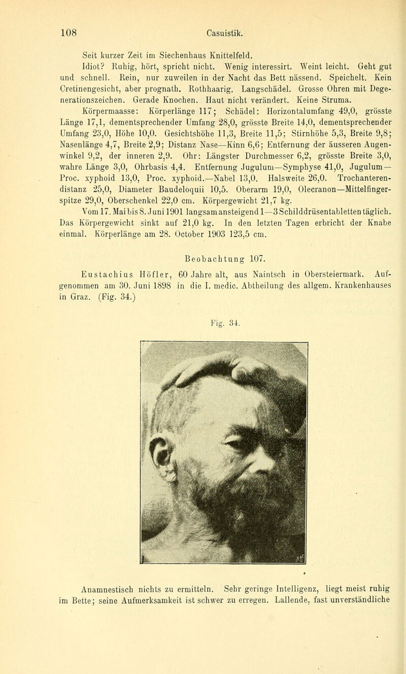 Seit kurzer Zeit im Siechenhaus Knittelfeld. Idiot? Ruhig, hört, spricht nicht. Wenig interessirt. Weint leicht. Geht gut und schnell. Rein, nur zuweilen in der Nacht das Bett nässend. Speichelt. Kein Cretinengesicht, aber prognath. Rothhaarig. Langschädel. Grosse Ohren mit Dege- nerationszeichen. Gerade Knochen. Haut nicht verändert. Keine Struma. Körpermaasse: Körperlänge 117; Schädel: Horizontalumfang 49,0, grösste Länge 17,1, dementsprechender Umfang 28,0, grösste Breite 14,0, dementsprechender Umfang 23,0, Höhe 10,0. Gesichtshöhe 11,3, Breite 11,5; Stirnhöhe 5,3, Breite 9,8; Nasenlänge 4,7, Breite 2,9; Distanz Nase—Kinn 6,6; Entfernung der äusseren Augen- winkel 9,2, der inneren 2,9. Ohr: Längster Durchmesser 6,2, grösste Breite 3,0, wahre Länge 3,0, Ohrbasis 4,4. Entfernung Jugulum—Symphyse 41,0, Jugulum — Proc. xyphoid 13,0, Proc. xyphoid.—Nabel 13,0. Halsweite 26,0. Trochanteren- distanz 25,0, Diameter Baudeloquii 10,5. Oberarm 19,0, Olecranon—Mittelfinger- spitze 29,0, Oberschenkel 22,0 cm. Körpergewicht 21,7 kg. Vom 17. Mai bis 8. Juni 1901 langsam ansteigend 1—3 Schilddrüsentabletten täglich. Das Körpergewicht sinkt auf 21,0 kg. In den letzten Tagen erbricht der Knabe einmal. Körperlänge am 28. October 1903 123,5 cm. Beobachtung 107. Eustachius Höfler, 60 Jahre alt, aus Naintsch in Obersteiermark. Auf- genommen am 30. Juni 1898 in die I. medic. Abtheilung des allgem. Krankenhauses in Graz. (Fig. 34.) Fig. 34. Anamnestisch nichts zu ermitteln. Sehr geringe Intelligenz, liegt meist ruhig im Bette; seine Aufmerksamkeit ist schwer zu erregen. Lallende, fast unverständliche