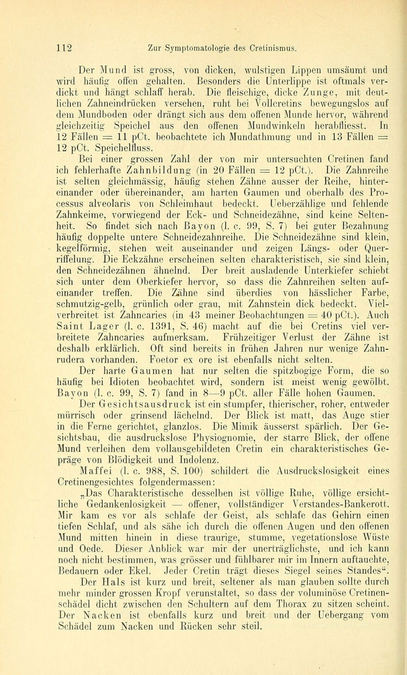 Der Mund ist gross, von dicken, wulstigen Lippen umsäumt und wird häufig offen gehalten. Besonders die Unterlippe ist oftmals ver- dickt und hängt schlaff herab. Die fleischige, dicke Zunge, mit deut- lichen Zahneindrücken versehen, ruht bei Vollcretins bewegungslos auf dem Mundboden oder drängt sich aus dem offenen Munde hervor, während gleichzeitig Speichel aus den offenen Mundwinkeln herabfliesst. In 12 Fällen = 11 pCt. beobachtete ich Mundathmung und in 13 Fällen = 12 pCt, Speichelfluss. Bei einer grossen Zahl der von mir untersuchten Cretinen fand ich fehlerhafte Zahnbildung (in 20 Fällen == 12 pCt.). Die Zahnreihe ist selten gieichmässig, häufig stehen Zähne ausser der Reihe, hinter- einander oder übereinander, am harten Gaumen und oberhalb des Pro- cessus alveolaris von Schleimhaut bedeckt, üeberzählige und fehlende Zahnkeime, vorwiegend der Eck- und Schneidezähne, sind keine Selten- heit. So findet sich nach Bayon (1. c. 99, S. 7) bei guter Bezahnung häufig doppelte untere Schneidezahnreihe. Die Schneidezähne sind klein, kegelförmig, stehen weit auseinander und zeigen Längs- oder Quer- riffelung. Die Eckzähne erscheinen selten charakteristisch, sie sind klein, den Schneidezähnen ähnelnd. Der breit ausladende Unterkiefer schiebt sich unter dem Oberkiefer hervor, so dass die Zahnreihen selten auf- einander treffen. Die Zähne sind überdies von hässlicher Farbe, schmutzig-gelb, grünlich oder grau, mit Zahnstein dick bedeckt. Viel- verbreitet ist Zahncaries (in 43 meiner Beobachtungen = 40 pCt.). Auch Saint Lager (L c. 1391, S. 46) macht auf die bei Cretins viel ver- breitete Zahncaries aufmerksam. Frühzeitiger Verlust der Zähne ist deshalb erklärlich. Oft sind bereits in frühen Jahren nur wenige Zahn- rudera vorhanden. Foetor ex ore ist ebenfalls nicht selten. Der harte Gaumen hat nur selten die spitzbogige Form, die so häufig bei Idioten beobachtet wird, sondern ist meist wenig gewölbt. Bayon (1. c. 99, S. 7) fand in 8—9 pCt. aller Fälle hohen Gaumen. Der Gesichtsausdruck ist ein stumpfer, thierischer, roher, entweder mürrisch oder grinsend lächelnd. Der Blick ist matt, das Auge stier in die Ferne gerichtet, glanzlos. Die Mimik äusserst spärlich. Der Ge- sichtsbau, die ausdruckslose Physiognomie, der starre Blick, der offene Mund verleihen dem vollausgebildeten Cretin ein charakteristisches Ge- präge von Blödigkeit und Indolenz. M äff ei (1. c. 988, S. 100) schildert die Ausdruckslosigkeit eines Cretinengesichtes folgendermassen: „Das Charakteristische desselben ist völlige Ruhe, völlige ersicht- liche Gedankenlosigkeit — offener, vollständiger Verstandes-Bankerott. Mir kam es vor als schlafe der Geist, als schlafe das Gehirn einen tiefen Schlaf, und als sähe ich durch die offenen Augen und den offenen Mund mitten hinein in diese traurige, stumme, vegetationslose Wüste und Oede. Dieser Anblick war mir der unerträglichste, und ich kann noch nicht bestimmen, was grösser und fühlbarer mir im Innern auftauchte, Bedauern oder Ekel. Jeder Cretin trägt dieses Siegel seines Standes. Der Hals ist kurz und breit, seltener als man glauben sollte durch mehr minder grossen Kropf verunstaltet, so dass der voluminöse Cretinen- schädel dicht zwischen den Schultern auf dem Thorax zu sitzen scheint. Der Nacken ist ebenfalls kurz und breit und der üebergang vom Schädel zum Nacken und Rücken sehr steil.