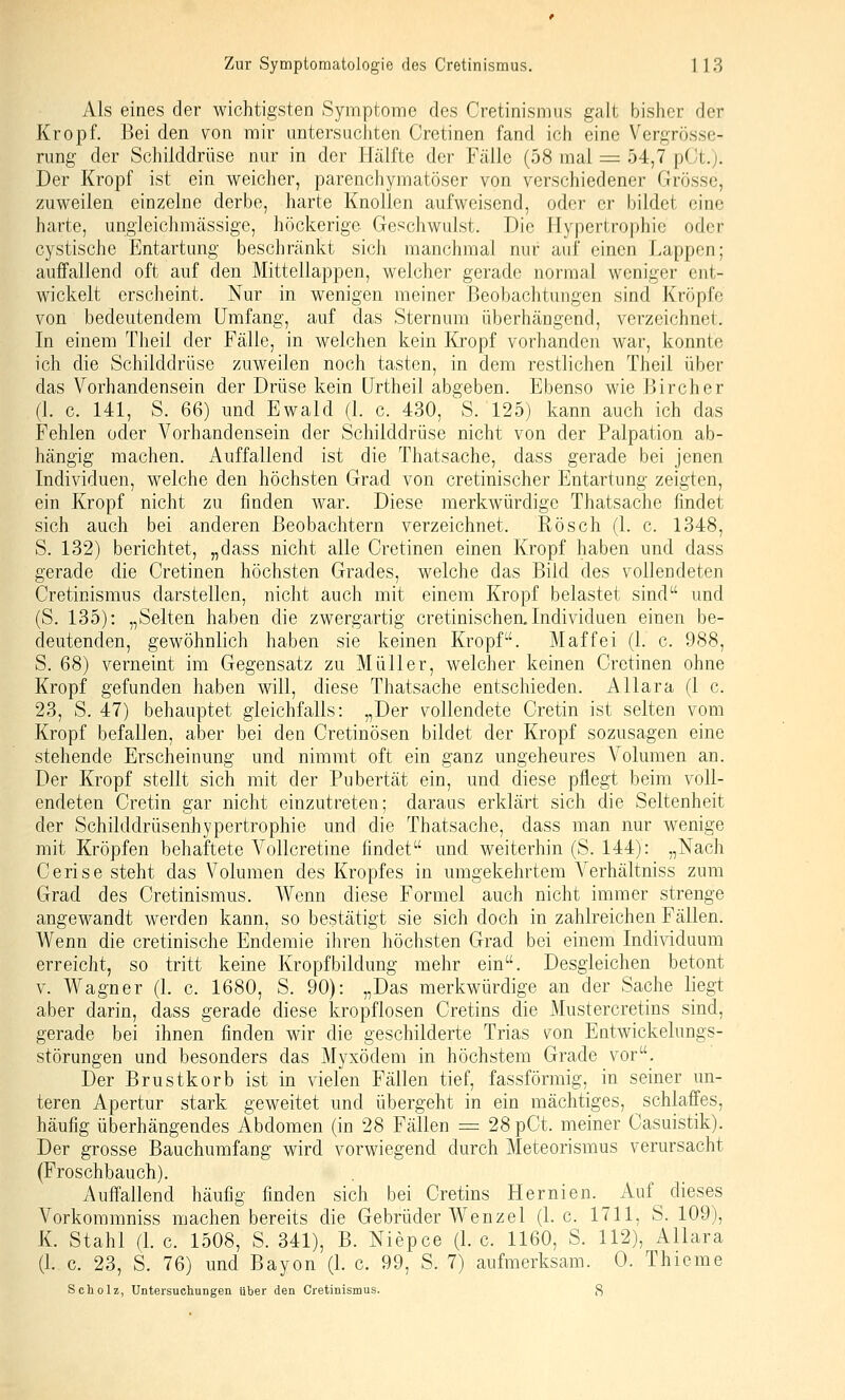 Als eines der wichtigsten Symptome des Cretinismus galt bisher der Kropf. Bei den von mir untersuchten Cretinen fand ich eine Vergrösse- rung der Schilddrüse nur in der Hälfte der Fälle (58 mal = 54,7 pOt.j. Der Kropf ist ein weicher, parenchymatöser von verschiedener Grösse, zuweilen einzelne derbe, harte Knollen aufweisend, oder er bildet eine harte, ungieichmässige, höckerige Geschwulst. Die Hypertrophie oder cystische Entartung beschränkt sich manchmal nur auf einen Lappen; auffallend oft auf den Mittellappen, welcher gerade normal weniger ent- wickelt erscheint. Nur in wenigen meiner Beobachtungen sind Kröpfe von bedeutendem Umfang, auf das Sternum überhängend, verzeichnet. In einem Theil der Fälle, in welchen kein I{jopf vorhanden war, konnte ich die Schilddrüse zuweilen noch tasten, in dem restlichen Theil über das Vorhandensein der Drüse kein ürtheil abgeben. Ebenso wie Bircher (1. c. 141, S. 66) und Ewald (1. c. 430, 'S. 125) kann auch ich das Fehlen oder Vorhandensein der Schilddrüse nicht von der Palpation ab- hängig machen. Auffallend ist die Thatsache, dass gerade bei jenen Individuen, welche den höchsten Grad von cretinischer Entartung zeigten, ein Kropf nicht zu finden war. Diese merkwürdige Thatsache findet sich auch bei anderen Beobachtern verzeichnet. Rösch (1. c. 1348, S. 132) berichtet, „dass nicht alle Cretinen einen Kropf haben und dass gerade die Cretinen höchsten Grades, welche das Bild des vollendeten Cretinismus darstellen, nicht auch mit einem Kropf belastet sind und (S. 135): „Selten haben die zwergartig cretinischen, Individuen einen be- deutenden, gewöhnlich haben sie keinen Kropf. Maffei (1. c. 988, S. 68) verneint im Gegensatz zu Müller, welcher keinen Cretinen ohne Kropf gefunden haben will, diese Thatsache entschieden. Allara (1 c. 23, S. 47) behauptet gleichfalls: „Der vollendete Cretin ist selten vom Kropf befallen, aber bei den Cretinösen bildet der Kropf sozusagen eine stehende Erscheinung und nimmt oft ein ganz ungeheures Volumen an. Der Kropf stellt sich mit der Pubertät ein, und diese pflegt beim voll- endeten Cretin gar nicht einzutreten; daraus erklärt sich die Seltenheit der Schilddrüsenhypertrophie und die Thatsache, dass man nur wenige mit Kröpfen behaftete A'^ollcretine findet und weiterhin (S. 144): „Nach Cerise steht das Volumen des Kropfes in umgekehrtem A^erhältniss zum Grad des Cretinismus. Wenn diese Formel auch nicht immer strenge angewandt werden kann, so bestätigt sie sich doch in zahlreichen Fällen. Wenn die cretinische Endemie ihren höchsten Grad bei einem Individuum erreicht, so tritt keine Kropfbildung mehr ein. Desgleichen betont V. Wagner (1. c. 1680, S. 90): „Das merkwürdige an der Sache liegt aber darin, dass gerade diese kropflosen Cretins die Mustercretins sind, gerade bei ihnen finden wir die geschilderte Trias \^on Entwickelungs- störungen und besonders das Myxödem in höchstem Grade vor. Der Brustkorb ist in vielen Fällen tief, fassförmig, in seiner un- teren Apertur stark geweitet und übergeht in ein mächtiges, schlaffes, häufig überhängendes Abdomen (in 28 Fällen = 28pCt. meiner Casuistik). Der grosse Bauckimfang wird vorwiegend durch Meteorismus verursacht (Froschbauch). Auffallend häufig finden sich bei Cretins Hernien. Auf ^ dieses Vorkommniss machen bereits die Gebrüder Wenzel (1. c. 1711, S. 109), K. Stahl (1. c. 1508, S. 341), B. Niepce (1. c. 1160, S. 112), Allara (I.e. 23, S. 76) und Bayon (1. c. 99, S. 7) aufmerksam. 0. Thieme Scholz, Untersuchungen über den Cretinismus. 8