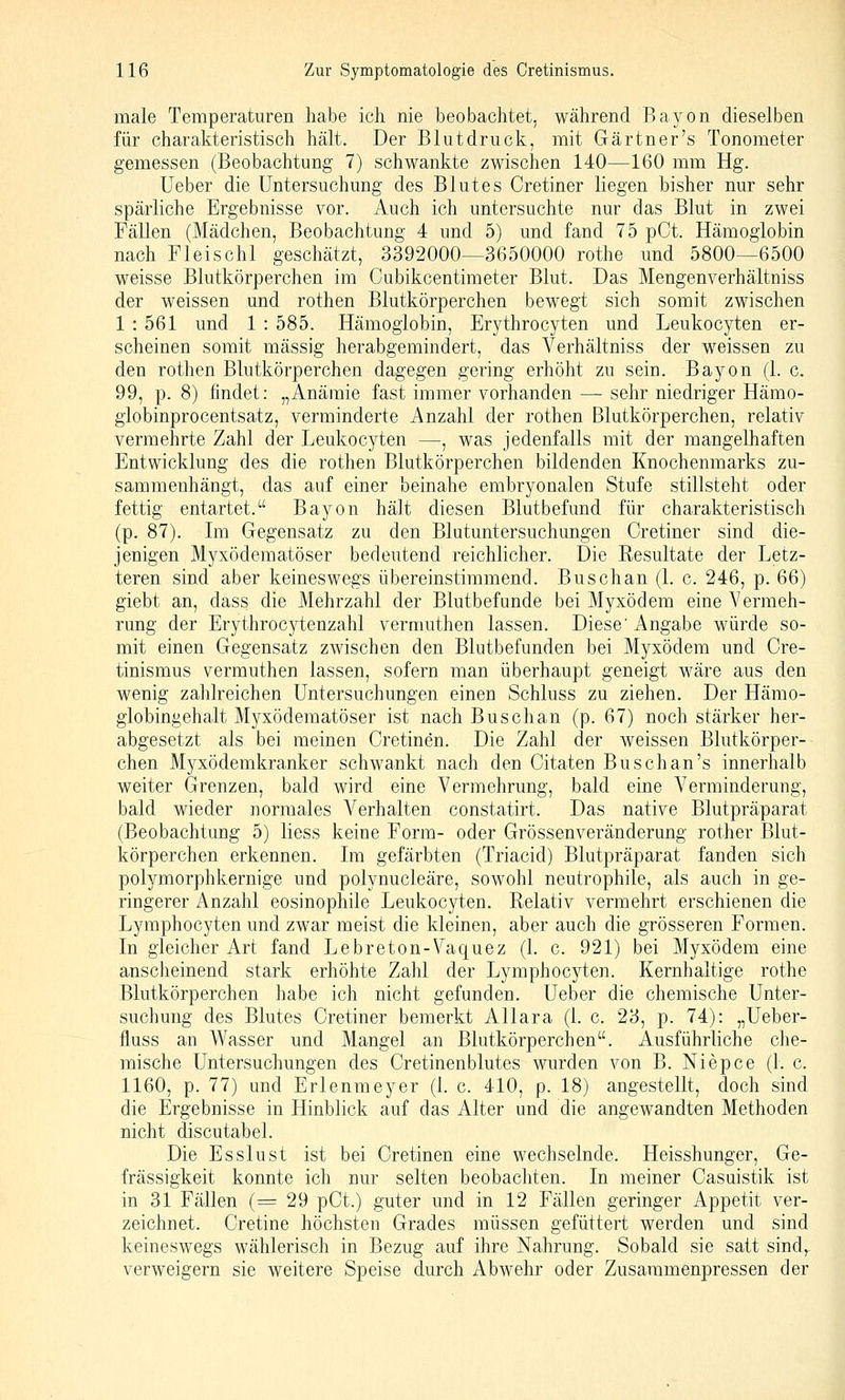 male Temperaturen habe ich nie beobachtet, während Bayon dieselben für charakteristisch hält. Der Blutdruck, mit Gärtner's Tonometer gemessen (Beobachtung 7) schwankte zwischen 140—160 mm Hg. Ueber die Untersuchung des Blutes Cretiner liegen bisher nur sehr spärliche Ergebnisse vor. Auch ich untersuchte nur das Blut in zwei Fällen (Mädchen, Beobachtung 4 und 5) und fand 75 pCt. Hämoglobin nach Fleischt geschätzt, 3392000—3650000 rothe und 5800—6500 weisse Blutkörperchen im Cubikcentimeter Blut. Das Mengenverhältniss der weissen und rothen Blutkörperchen bewegt sich somit zwischen 1 : 561 und 1 : 585. Hämoglobin, Erythrocyten und Leukocyten er- scheinen somit massig herabgemindert, das Verhältniss der weissen zu den rothen Blutkörperchen dagegen gering erhöht zu sein. Bayon (1. c. 99, p. 8) findet: „Anämie fast immer vorhanden — sehr niedriger Hämo- globinprocentsatz, verminderte Anzahl der rothen Blutkörperchen, relativ vermehrte Zahl der Leukocyten —, was jedenfalls mit der mangelhaften Entwicklung des die rothen Blutkörperchen bildenden Knochenmarks zu- sammenhängt, das auf einer beinahe embryonalen Stufe stillsteht oder fettig entartet. Bayon hält diesen Blutbefund für charakteristisch (p. 87). Im Gegensatz zu den Blutuntersuchungen Cretiner sind die- jenigen Myxödematöser bedeutend reichlicher. Die Resultate der Letz- teren sind aber keineswegs übereinstimmend. Buschan (1. c. 246, p. 66) giebt an, dass die Mehrzahl der Blutbefunde bei Myxödem eine Vermeh- rung der Erythrocj^tenzahl vermuthen lassen. Diese'Angabe würde so- mit einen Gegensatz zwischen den Blutbefunden bei Myxödem und Cre- tinismus vermuthen lassen, sofern man überhaupt geneigt wäre aus den wenig zahlreichen Untersuchungen einen Schluss zu ziehen. Der Hämo- globingehalt Myxödematöser ist nach Buschan (p. 67) noch stärker her- abgesetzt als bei meinen Cretinen. Die Zahl der weissen Blutkörper- chen Myxödemkranker schwankt nach den Citaten Buschan's innerhalb weiter Grenzen, bald wird eine Vermehrung, bald eine Verminderung, bald wieder normales Verhalten constatirt. Das native Blutpräparat (Beobachtung 5) Hess keine Form- oder Grössenveränderung rother Blut- körperchen erkennen. Im gefärbten (Triacid) Blutpräparat fanden sich polymorphkernige und polynucleäre, sowohl neutrophile, als auch in ge- ringerer Anzahl eosinophile Leukocyten. Relativ vermehrt erschienen die Lymphocyten und zwar meist die kleinen, aber auch die grösseren Formen. In gleicher Art fand Lebreton-Vaquez (1. c. 921) bei Myxödem eine anscheinend stark erhöhte Zahl der Lymphocyten. Kernhaltige rothe Blutkörperchen habe ich nicht gefunden. Ueber die chemische Unter- suchung des Blutes Cretiner bemerkt Allara (1. c. 23, p. 74): „Ueber- fluss an Wasser und Mangel an Blutkörperchen. Ausführliche che- mische Untersuchungen des Cretinenblutes wurden von B. Niepce (1. c. 1160, p. 77) und Erlenmeyer (1. c. 410, p. 18) angestellt, doch sind die Ergebnisse in Hinblick auf das Alter und die angewandten Methoden nicht discutabel. Die Esslust ist bei Cretinen eine wechselnde. Heisshunger, Ge- frässigkeit konnte ich nur selten beobachten. In meiner Casuistik ist in 31 Fällen (= 29 pCt.) guter und in 12 Fällen geringer Appetit ver- zeichnet. Cretine höchsten Grades müssen gefüttert werden und sind keineswegs wählerisch in Bezug auf ihre Nahrung. Sobald sie satt sind,, verweigern sie weitere Speise durch Abwehr oder Zusammenpressen der