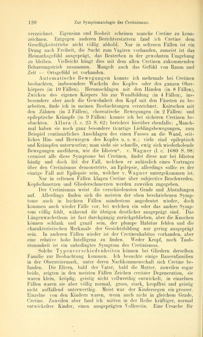 verzeichnet. Eigensinn und Bosheit scheinen manche Cretine zu kenn- zeichnen. Entgegen anderen Berichterstattern fand ich Cretine dem Geselligkeitstriebe nicht völlig abhold. Nur in seltenen Fällen ist ein Drang nach Freiheit, die Sucht zum Vagiren vorhanden, zumeist ist das Heimathsgefühl ausgeprägt, das Bestreben in der gewohnten Umgebung zu bleiben. Vielleicht hängt dies mit dem allen Cretinen zukommenden Beharrungstrieb zusammen. Mangelt auch das Gefühl von Raum und Zeit — Ortsgefühl ist vorhanden. Automatische Bewegungen konnte ich mehrmals bei Cretinen beobachten, insbesondere Wackeln des Kopfes oder des ganzen Ober- körpers (in 10 Fällen). Herumschlagen mit den Händen (in 8 Fällen), Zwicken des eigenen Körpers bis zur Wundbildung (in 4 Fällen), ins- besondere aber auch die Gewohnheit den Kopf mit den Fäusten zu be- arbeiten, finde ich in meinen Beobachtungen verzeichnet. Knirschen mit den Zähnen (in 3 Fällen), choreatische Bewegungen (in 2 Fällen) und epileptische Krämpfe (in 9 Fällen) konnte ich bei sicheren Cretinen be- obachten. AUara (1. c. 23 S. 62) berichtet hierüber ebenfalls: „Manch- mal haben sie noch ganz besondere ticartige Lieblingsbewegungen, zum Beispiel continuirliches Anschlagen des einen Fusses an die Wand, seit- liches Hin- und Herwiegen des Kopfes u. s. w.; viele sind epileptisch und Krämpfen unterworfen; man sieht sie schnelle, ewig sich wiederholende Bewegungen ausführen, wie die Idioten, v. Wagner (1. c. 1680 S. 98) vermisst alle diese Symptome bei Cretinen, findet diese nur bei Idioten häufig und doch litt der Fall, welchen er anlässlich eines Vortrages über den Cretinismus demonstrirte, an Epilepsie, allerdings sollte es der einzige Fall mit Epilepsie sein, welcher v. Wagner untergekommen ist. Nur in seltenen Fällen klagen Cretine über subjective Beschwerden. Kopfschmerzen und Gliederschmerzen werden zuweilen zugegeben. Der Cretinismus weist die verschiedensten Grade und Abstufungen auf. Allerdings finden sich die meisten der oben beschriebenen Symp- tome auch in leichten Fällen mindestens angedeutet wieder, doch kommen auch wieder Fälle vor, bei welchen ein oder das andere Symp- tom völlig fehlt, während die übrigen deutlicher ausgeprägt sind. Das Längenwachsthum ist fast durchgängig zurückgeblieben, aber die Knochen können schlank und grazil sein, der plumpe Habitus fehlen und die charakteristischen Merkmale der Gesichtsbildung nur gering ausgeprägt sein. In anderen Fällen wieder ist der Cretinenhabitus vorhanden, aber eine relative hohe Intelligenz zu finden. Weder Kropf, noch Taub- stummheit ist ein unbedingtes Symptom des Cretinismus. Solche Typenverschiedenheiten können bei Gliedern derselben Familie zur Beobachtung kommen. Ich besuchte einige Bauernfamilien in der Obersteiermark, unter deren Nachkommenschaft sich Cretine be- fanden. Die Eltern, bald der Vater, bald die Mutter, zuweilen sogar beide, zeigten in den meisten Fällen Zeichen cretiner Degeneration, sie waren klein, kröpfig, geistig nicht vollwerthig entwickelt, in einzelnen Fällen waren sie aber völlig normal, gross, stark, kropffrei und geistig nicht auffallend unterwerthig. Meist war der Kindersegen ein grosser. Einzelne von den Kindern waren, wenn auch nicht in gleichem Grade, Cretine. Zuweilen aber fand ich mitten in der Reihe kräftiger, normal entwickelter Kinder, einen ausgeprägten Vollcretin. Eine Ursaclie für