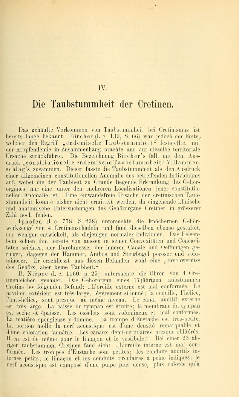 IV. Die Taubstummheit der Cretinen. Das gehäufte Vorkommen von Taubstummheit bei Cretinismus ist bereits lange bekannt. Bircher (1. c. 139, S. 6Q) war jedoch der Erste,, welcher den Begriff „endemische Taubstummheit feststellte, mit der Kropfendemie in Zusammenhang brachte und auf dieselbe territoriale Ursache zurückführte. Die Bezeichnung Bircher's fällt mit dem Aus- druck „constitutionelle endemische Taubstummheit V.Hammer- schlag's zusammen. Dieser fasste die Taubstummheit als den Ausdruck einer allgemeinen constitutionellen Anomalie des betreffenden Individuums auf, wobei die der Taubheit zu Grunde liegende Erkrankung des Gehör- organes nur eine unter den mehreren Localisationen jener constitutio- nellen Anomalie ist. Eine einwandsfreie Ursache der cretinischen Taub- stummheit konnte bisher nicht ermittelt werden, da eingehende klinische und anatomische Untersuchungen des Gehörorgans Cretiner in grösserer Zahl noch fehlen. Iphofen (1. c. 778, S. 238) untersuchte die knöchernen Gehör- werkzeuge von 4 Cretinenschädeln und fand dieselben ebenso gestaltet, nur weniger entwickelt, als diejenigen normaler Individuen. Das Felsen- bein schien ihm bereits von aussen in seinen Convexitäten und Concavi- täten seichter, der Durchmesser der inneren Canäle und Oeffnungen ge- ringer, dagegen der Hammer, Ambos und Steigbügel poröser und volu- minöser. Er erschliesst aus diesen Befunden wohl eine „Erschwerniss des Gehörs, aber keine Taubheit. B. Niepce (1. c. 1160, p. 25) untersuchte die Ohren von 4 Cre- tinenleichen genauer. Das Gehörorgan eines 17jährigen taubstummen Cretins bot folgenden Befund: „L'oreille externe est mal conformee. Le pavillon exterieur est tres-large, legerement sillonne; la coquille, l'helice, i'anti-helice, sont presque au meme niveau. Le canal auditif externe est tres-large. La caisse du tympan est etroite; la membrane du tympan est seche et epaisse. Les osselets sont volumineux et mal conformes. La mattere spongieuse y domine. La trompe d'Eustache est tres-petite. La portion moUe du nerf acoustique est d'une densite remarquable et d'une coloration jaunätre. Les canaux demi-circulaires presque obliteres. II en est de meme pour le lima^on et le vestibule. Bei einer 23jäh- rigen taubstummen Cretinen fand sich: „L'oreille interne est mal con- formee. Les trompes d'Eustache sont petites; les conduits auditifs in- ternes petits; le limacon et les conduits circulaires ä peine indiques; le nerf acoustique est compose d'une pulpe plus dense, plus coloree qu'ä