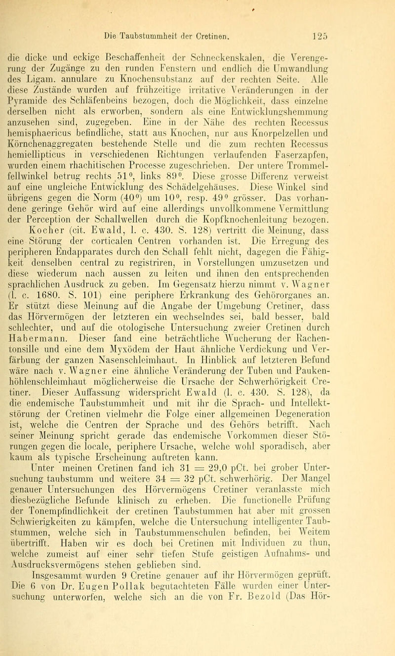 die dicke und eckige Beschaffenheit der Schnockenskalen, die Verenge- rung der Zugänge zu den runden Fenstern und endlich die Umwandlung des Ligam. annulare zu Knochensubstanz auf der rechten Seite. Alle diese Zustände wurden auf frühzeitige irritative Veränderungen in der Pyramide des Schläfenbeins bezogen, doch die Möglichkeit, dass einzelne derselben nicht als erworben, sondern als eine Entwickhingshemmung anzusehen sind, zugegeben. Eine in der Nähe des rechten Recessus hemisphaericus befindliche, statt aus Knochen, nur aus Knorpelzellen und Körnchenaggregaten bestehende Stelle und die zum rechten Recessus hemiellipticus in verschiedenen Richtungen verlaufenden Faserzapfen, wurden einem rhachitischen Processe zugeschrieben. Der untere Trommel- fellwinkel betrug rechts 510, links 89°. Diese grosse Differenz verweist auf eine ungleiche Entwicklung des Schädelgehäuses. Diese Winkel sind übrigens gegen die Norm (40 o) um 10°, resp. 49° grösser. Das vorhan- dene geringe Gehör wird auf eine allerdings unvollkommene Vermittlung der Perception der Schallwellen durch die Kopfknochenleitung bezogen. Kocher (cit. Ewald, 1. c. 430. S. 128) vertritt die Meinung, dass eine Störung der corticalen Centren vorhanden ist. Die Erregung des peripheren Endapparates durch den Schall fehlt nicht, dagegen die Fähig- keit denselben central zu registriren, in Vorstellungen umzusetzen und diese wiederum nach aussen zu leiten und ihnen den entsprechenden sprachlichen Ausdruck zu geben. Im Gegensatz hierzu nimmt v. Wagner (1. c. 1680. S. 101) eine periphere Erkrankung des Gehörorganes an. Er stützt diese Meinung auf die Angabe der Umgebung Cretiner, dass das Hörvermögen der letzteren ein wechselndes sei, bald besser, bald schlechter, und auf die otologische Untersuchung zweier Cretinen durch Hab ermann. Dieser fand eine beträchtliche Wucherung der Rachen- tonsille und eine dem Myxödem der Haut ähnliche Verdickung und Ver- färbung der ganzen Nasenschleimhaut. In Hinblick auf letzteren Befund wäre nach v. Wagner eine ähnliche Veränderung der Tuben und Pauken- höhlenschleimhaut möglicherweise die Ursache der Schwerhörigkeit Cre- tiner. Dieser Auffassung widerspricht Ewald (1. c. 430. S. 128), da die endemische Taubstummheit und mit ihr die Sprach- und Intellekt- störung der Cretinen vielmehr die Folge einer allgemeinen Degeneration ist, welche die Centren der Sprache und des Gehörs betrifft. Nach seiner Meinung spricht gerade das endemische Vorkommen dieser Stö- rungen gegen die locale, periphere Ursache, welche wohl sporadisch, aber kaum als typische Erscheinung auftreten kann. Unter meinen Cretinen fand ich 31 = 29,0 pCt. bei grober Unter- suchung taubstumm und weitere 34 = 32 pCt. schwerhörig. Der Mangel genauer Untersuchungen des Hörvermögens Cretiner veranlasste mich diesbezügliche Befunde klinisch zu erheben. Die functionelle Prüfung der Tonempfindlichkeit der cretinen Taubstummen hat aber mit grossen Schwierigkeiten zu kämpfen, welche die Untersuchung intelligenter Taub- stummen, welche sich in Taubstummenschulen befinden, bei Weitem übertrifft. Haben wir es doch bei Cretinen mit Individuen zu thun, welche zumeist auf einer sehr tiefen Stufe geistigen Aufnahms- und Ausdrucksvermögens stehen geblieben sind. Insgesammt wurden 9 Cretine genauer auf ihr Hörvermögen geprüft. Die 6 von Dr. Eugen Pollak begutachteten Fälle wurden einer Unter- suchung unterworfen, welche sich an die von Fr. Bezold (Das Hör-