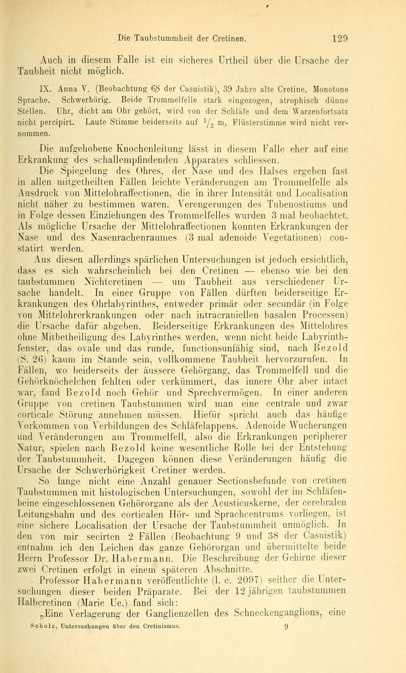 Auch in diesem Falle ist ein sicheres ürtheil über die Ursache der Taubheit nicht möglich. IX. Anna V. (Beobachtung 6.8 der Casuistik), 39 Jahre alte Cretine. Monotone Sprache. Schwerhörig. Beide Trommelfelle stark eingezogen, atrophisch dünne Stellen, Uhr, dicht am Ohr gehört, wird von der Schläfe und dem Warzenfortsatz nicht percipirt. Laute Stimme beiderseits auf Y2 ^^ Flüsterstimme wird nicht ver- nommen. Die aufgehobene Kriochenleitung lässt in diesem Falle eher auf eine Erkrankung des schallempfindenden Apparates schliessen. Die Spiegelung des Ohres, der Nase und des Halses ergeben fast in allen mitgetheilten Fällen leichte Veränderungen am Trommelfelle als Ausdruck von Mittelohraffectionen, die in ihrer Intensität und Localisation nicht näher zu bestimmen waren. Verengerungen des Tubenostiums und in Folge dessen Einziehungen des Trommelfelles wurden 3 mal beobachtet. Als mögliche Ursache der Mittelohraffectionen konnten Erkrankungen der Nase und des Nasenrachenraumes (3 mal adenoide Vegetationen) con- statirt werden. Aus diesen allerdings spärlichen Untersuchungen ist jedoch ersichtlich, dass es sich wahrscheinlich bei den Cretinen — ebenso wie bei den taubstummen Nichtcretinen — um Taubheit aus verschiedener Ur- sache handelt. In einer Gruppe von Fällen dürften beiderseitige Er- krankungen des Ohrlabyrinthes, entweder primär oder secundär (in Folge von Mittelohrerkrankungen oder nach intracraniellen basalen Processen) die Ursache dafür abgeben. Beiderseitige Erkrankungen des Mittelohres ohne Mitbetheiligung des Labyrinthes werden, wenn nicht beide Labyrinth- fenster, das ovale und das runde, functionsunfähig sind, nach Bezold (S. 26) kaum im Stande sein, vollkommene Taubheit hervorzurufen. In Fällen, wo beiderseits der äussere Gehörgang, das Trommelfell und die Gehörknöchelchen fehlten oder verkümmert, das innere Ohr aber intact war, fand Bezold noch Gehör und Sprech vermögen. In einer anderen Gruppe von cretinen Taubstummen wird man eine centrale und zwar corticale Störung annehmen müssen. Hie für spricht auch das häufige A^orkommen von Verbildungen des Schläfelappens. Adenoide Wucherungen und Veränderungen am Trommelfell, also die Erkrankungen peripherer Natur, spielen nach Bezold keine wesentliche Rolle bei der Entstehung der Taubstummheit. Dagegen können diese Veränderungen häufig die Ursache der Schwerhörigkeit Cretiner werden. So lange nicht eine Anzahl genauer Sectionsbefunde von cretinen Taubstummen mit histologischen Untersuchungen, sowohl der im Schläfen- beine eingeschlossenen Gehörorgane als der iVcusticuskerne, der cerebralen Leitungsbahn und des corticalen Hör- und Sprachcentrums vorliegen, ist eine sichere Localisation der Ursache der Taubstummheit unmöglich. In den von mir secirten 2 Fällen (Beobachtung 9 und 38 der Casuistik) entnahm ich den Leichen das ganze Gehörorgan und übermittelte beide Herrn Professor Dr. Habermann. Die Beschreibung der Gehirne dieser zwei Cretinen erfolgt in einem späteren Abschnitte. Professor Ha'bermann veröffentlichte (L c. 2097) seither die Unter- suchungen dieser beiden Präparate. Bei der 12 jährigen taubstummen Halbcretinen (Marie Ue.) fand sich: „Eine Verlagerung der Ganglienzellen des Schneckenganglions, eine Sc holz, Untersuchungen über den Cretiuismus. 9