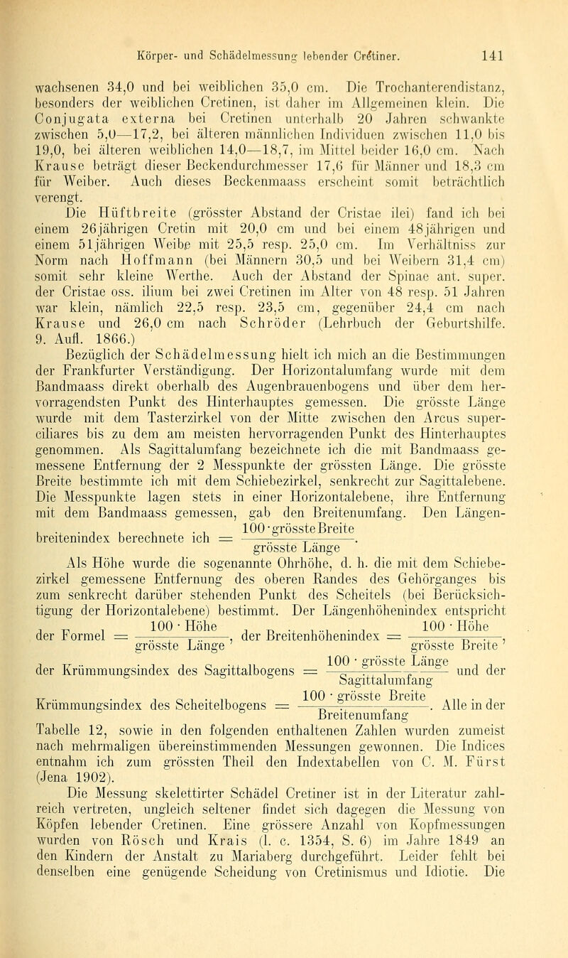 wachsenen 34,0 und bei weiblichen 35,0 cm. Die Trochanterendistanz, besonders der weiblichen Cretinen, ist daher im Allgemeinen klein. Die Conjugata externa bei Cretinen unterhalb 20 Jahren schwankte zwischen 5,0—17,2, bei älteren männlichen Individuen zwischen 11,0 bis 19,0, bei älteren weiblichen 14,0—18,7, im Mittel beider 16,0 cm. Nach Krause beträgt dieser Beckendurchmesser 17,6 für Männer und 18,3 cm für Weiber. Auch dieses Beckenmaass erscheint somit beträchtlich verengt. Die Hüft breite (grösster Abstand der Cristae ilei) fand ich bei einem 26jährigen Cretin mit 20,0 cm und bei einem 48jährigen und einem 51jährigen Weibe mit 25,5 resp. 25,0 cm. Im Verhältniss zur Norm nach Hoffmann (bei Männern 30,5 und bei Weibern 31,4 cm) somit sehr kleine Werthe. Auch der i\bstand der Spinae ant. super, der Cristae oss. ilium bei zwei Cretinen im Alter von 48 resp. 51 Jahren war klein, nämlich 22,5 resp. 23,5 cm, gegenüber 24,4 cm nach Krause und 26,0 cm nach Schröder (Lehrbuch der Geburtshilfe. 9. Aufl. 1866.) Bezüglich der Schädelmessung hielt ich mich an die Bestimmungen der Frankfurter Verständigung. Der Horizontalumfang wurde mit dem Bandmaass direkt oberhalb des Augenbrauenbogens und über dem her- vorragendsten Punkt des Hinterhauptes gemessen. Die grösste Länge wurde mit dem Tasterzirkel von der Mitte zwischen den Arcus super- ciliares bis za dem am meisten hervorragenden Punkt des Hinterhauptes genommen. Als Sagittalurafang bezeichnete ich die mit Bandmaass ge- messene Entfernung der 2 Messpunkte der grössten Länge. Die grösste Breite bestimmte ich mit dem Schiebezirkel, senkrecht zur Sagittalebene. Die Messpunkte lagen stets in einer Horizontalebene, ihre Entfernung mit dem Bandmaass gemessen, gab den Breitenumfang. Den Längen- , ., . , , 1 , . 1 100-grössteBreite breitenmdex berechnete ich = :F—,—r . grösste Lange Als Höhe wurde die sogenannte Ohrhöhe, d. h. die mit dem Schiebe- zirkel gemessene Entfernung des oberen Randes des Gehörganges bis zum senkrecht darüber stehenden Punkt des Scheitels (bei Berücksich- tigung der Horizontal ebene) bestimmt. Der Längenhöhenindex entspricht , -^ , 100 • Höhe , T^ ., , .., . -, 100 • Höhe der 1 ormei = —-—,—t^. , der Breitenhohemndex = —r.—-,—^^—^^-i grösste Lange grösste Breite der Krüramungsindex des Sagittalbogens = —^—^—-j -„-—^ und der Sagittalumiang TT- •• • j j o 1, -i- 11. löO • grösste Breite ,,, • j Krummungsindex des Scheitelbogens = —=~^^ ^ . Alle m der Breitenumlang Tabelle 12, sowie in den folgenden enthaltenen Zahlen wurden zumeist nach mehrmaligen übereinstimmenden Messungen gewonnen. Die Indices entnahm ich zum grössten Theil den Indextabellen von C. M. Fürst (Jena 1902). Die Messung skelettirter Schädel Cretiner ist in der Literatur zahl- reich vertreten, ungleich seltener findet sich dagegen die Messung von Köpfen lebender Cretinen. Eine grössere Anzahl von Kopfmessungen wurden von Rösch und Krais (1. c. 1354, S. 6) im Jahre 1849 an den Kindern der Anstalt zu Mariaberg durchgeführt. Leider fehlt bei denselben eine genügende Scheidung von Cretinismus und Idiotie. Die