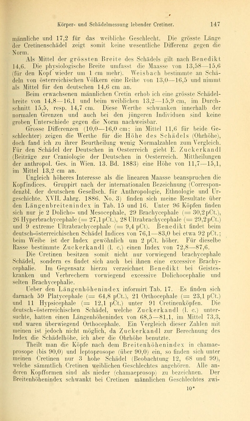 männliche und 17,2 für das weibliche Geschlecht. Die grösste Länge der Cretinenschädel zeigt somit keine wesentliche Differenz gegen die Norm. Als Mittel der grössten Breite des Schädels gilt nach Benedikt 14,6. Die physiologische Breite umfasst die Maasse von 13,58—15,6 (für den Kopf wieder um 1 cm mehr). Weisbach bestimmte an Schä- deln von österreichischen Völkern eine Reihe von 13,0—16,5 und nimmt als Mittel für den deutschen 14,6 cm an. Beim erwachsenen männlichen Cretin erhob ich eine grösste Schädel- breite von 14,8—16,1 und beim weiblichen 13,2—15,9 cm, im Durch- schnitt 15,5, resp. 14,7 cm. Diese Werthe schwanken innerhalb der normalen Grenzen und auch bei den jüngeren Individuen sind keine groben unterschiede gegen die Norm nachweisbar. Grosse Differenzen (10,0—16,0 cm; im Mittel 11,6 für beide Ge- schlechter) zeigen die Werthe für die Höhe des Schädels (Ohrhöhe), doch fand ich zu ihrer Beurtheilung wenig Normalzahlen zum Vergleich. Für den Schädel der Deutschen in Oesterreich giebt E. Zuckerkandl (Beiträge zur Craniologie der Deutschen in Oesterreich. Mittheilungen der anthropol. Ges. in Wien. 13. Bd. 1883) eine Höhe von 11,7—15,1, im Mittel 13,2 cm an. Ungleich höheres Interesse als die linearen Maasse beanspruchen die Kopfindices. Gruppirt nach der internationalen Bezeichnung (Correspon- denzbl. der deutschen Gesellsch. für Anthropologie, Ethnologie und Ur- geschichte. XVII. Jahrg. 1886. No. 3) finden sich meine Resultate über den Längenbreitenindex in Tab. 15 und 16. Unter 96 Köpfen finden sich nur je 2 Dolicho- und Mesocephale, 29 Brachycephale {= 30,2pCt.), 26 Hyperbrachycephale (= 27,1 pCt.), 28 Ultrabrachycephale (= 29,2pCt.) und 9 extreme Ultrabrachycephale (:=9,4pGt). Benedikt findet beim deutsch-österreichischen Schädel Indices von 76,1—83,0 bei etwa 92 pCt.; beim Weibe ist der Index gewöhnlich um 2 pCt. höher. Für dieselbe Rasse bestimmte Zuckerkandl (1. c.) einen Index von 72,8—87,6. Die Cretinen besitzen somit nicht nur vorwiegend brachycephale Schädel, sondern es findet sich auch bei ihnen eine excessive Brachy- cephalie. Im Gegensatz hierzu verzeichnet Benedikt bei Geistes- kranken und Verbrechern vorwiegend excessive Dolichocephalie und selten Brachycephalie. Ueber den Längenhöhenindex informirt Tab. 17. Es finden sich darnach 59 Platycephale (= 64,8 pCt.), 21 Orthocephale (= 23,1 pCt.) und 11 Hypsicephale (= 12,1 pOt.) unter 91 Cretinenköpfen. Die deutsch-österreichischen Schädel, welche Zuckerkandl (1. c.) unter- suchte, hatten einen Längenhöhenindex von 68,5—81,1, im Mittel 73,3, und waren überwiegend Orthocephale. Ein Vergleich dieser Zahlen mit meinen ist jedoch nicht möglich, da Zuckerkandl zur Berechnung des Index die Schädelhöhe, ich aber die Ohrhöhe benutzte. Theilt man die Köpfe nach dem Breitenhöhenindex in chamae- prosope (bis 90,0) und leptoprosope (über 90,0) ein, so finden sich unter meinen Cretinen nur 3 hohe Schädel (Beobachtung 12, 68 und 99), welche sämmtlich Cretinen weiblichen Geschlechtes angehören. Alle an- deren Kopfformen sind als nieder (chamaeprosop) zu bezeichnen. Der Breitenhöhenindex schwankt bei Cretinen männlichen Gesctilechtes zwi- 10*