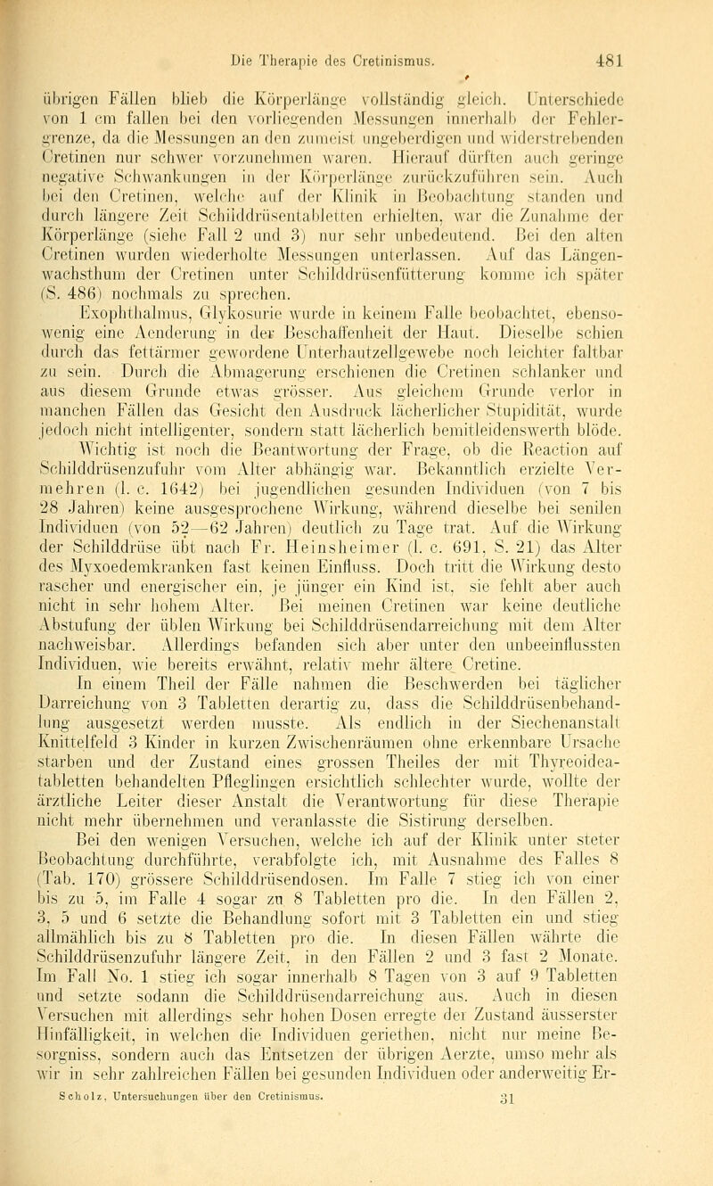 übrigen Fällen blieb die Körperlän^c vollständig gleich. Unterschiede von 1 cm fallen bei den vorliegenden Messungen innerhalb der Fehler- grenze, da die Messungen an den zumeist ungeberdigen und widerstrebenden Oretinen nur schwer voi'zunehmen waren. Hierauf düi-ften auch geringe negative Schwankungen hi der Körperlänge zurückzuführen sein. Auch bei den Cretinen, welche auf der Klinik in Beobachtung standen und durch längere Zeit Schiiddriisental)letten erhielten, war die Zunahme der Körperlänge (siehe Fall 2 und 3) nur sehr unbedeutend. Bei den alten Cretinen wurden wiederholte Messungen unterlassen. Auf das Längen- wachsthuni der Cretinen unter Schilddrüsenfütterung koiwmo ich später (S. 486) nochmals zu sprechen. Exophthalmus, Glykosurie wurde in keinem Falle beobachtet, ebenso- wenig eine Aenderung in der Beschaffenheit der Haut. Dieselbe schien durch das fettärmer gewordene Unterhautzellgewebe noch leichter faltbar zu sein. Durch die Abmagerung erschienen die Cretinen schlanker und aus diesem Grunde etwas grösser. Aus gleichem Grunde verlor in manchen Fällen das Gesicht den i\.usdruck lächerlicher Stupidität, wurde jedoch nicht intelligenter, sondern statt lächerlich bemitleidenswerth blöde. Wichtig ist noch die Beantwortung der Frage, ob die R-eaction auf Schilddrüsenzufuhr vom Alter abhängig w^ar. Bekanntlich erzielte Ver- mehren (1. c. 1642) bei jugendlichen gesunden Individuen (von 7 bis 28 Jahren) keine ausgesprochene Wirkung, während dieselbe bei senilen Individuen (von 52—62 Jahren) deutlich zu Tage trat. Auf die Wirkung der Schilddrüse übt nach Fr. Heinsheimer (1. c. 691, S. 21) das Alter des Myxoedemkranken fast keinen Einfluss. Doch tritt die Wirkung desto rascher und energischer ein, je jünger ein Kind ist, sie fehlt aber auch nicht in sehr liohem Alter. Bei meinen Cretinen war keine deutliche Abstufung der üblen Wirkung bei Schilddrüsendarreichung mit dem Alter nachweisbar. Allerdings befanden sich aber unter den unbeeinilussten Individuen, wie bereits erwähnt, relativ mehr ältere Cretine. In einem Theil der Fälle nahmen die Beschwerden bei täglicher Darreichung von 3 Tabletten derartig zu, dass die Schilddrüsenbehand- lung ausgesetzt werden musste. Als endlich in der Siechenanstalt Knittelfeld 3 Kinder in kurzen Zwischenräumen ohne erkennbare Ursache starben und der Zustand eines grossen Theiles der mit Thyreoidea- tabletten behandelten Pfleglingen ersichtlich schlechter wurde, wollte der ärztliche Leiter dieser Anstalt die Verantwortung für diese Therapie nicht mehr übernehmen und veranlasste die Sistirung derselben. Bei den wenigen Versuchen, welche ich auf der Klinik unter steter Beobachtung durchführte, verabfolgte ich, mit Ausnahme des Falles 8 (Tab. 170) grössere Schilddrüsendosen. Im Falle 7 stieg ich von einer bis zu 5, im Falle 4 sogar zu 8 Tabletten pro die. In den Fällen 2, 3, 5 und 6 setzte die Behandlung sofort mit 3 Tabletten ein und stieg allmählich bis zu 8 Tabletten pro die. In diesen Fällen währte die Schilddrüsenzufuhr längere Zeit, in den Fällen 2 und 3 fast 2 Monate. Im Fall No. 1 stieg ich sogar innerhalb 8 Tagen von 3 auf 9 Tabletten und setzte sodann die Schilddrüsendarreichung aus. Auch in diesen Versuchen mit allerdings sehr hohen Dosen erregte der Zustand äusserster Hinfälligkeit, in welchen die Individuen geriethen, nicht nur meine Be- sorgniss, sondern auch das Entsetzen der übrigen Aerzte, umso mehr als wir in sehr zahlreichen Fällen bei gesunden Individuen oder anderweitig Er- Scholz, Untersueliungen über den Cretinismus. gj