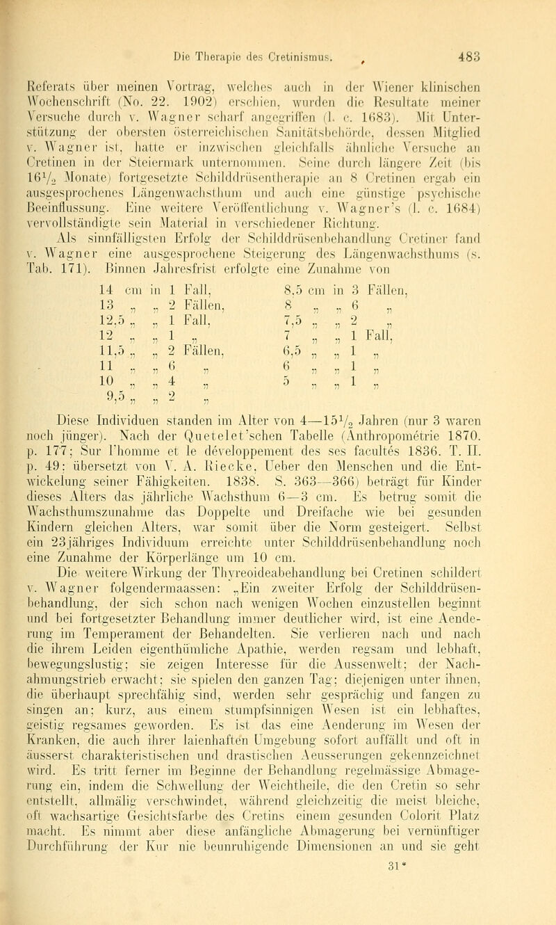 Referats über meinen Vortrag, welcJies auch in rlei' Wiener klinischen Wochenschrift (No. 22. 1902) erschien, wurden die Resultate meiner Versuche durch v. Wagner scharf angegriffen d. c 1(183;. Mit Unter- stützung der obersten österreicliisclien Sanitätsbeliürdc, dessen Mitglied V. Wagnei- ist, hatte er inzwisclien gleichfalls ähnliche Versuche au Cretinen in der Steiermark unternommen. Seine durch längere Zeit (bis I6V2 Monate) fortgesetzte Schilddrüsentherapie an 8 Cretinen ergab ein ausgesprochenes LängenwaciistJium und auch eine günstige psychisclie Beeinflussung. Eine weitere Veröffentlichung v. Wagner's (\. c. 1684) vervollständigte sein Material in verschiedener Richtung. Als sinnfälligsten Erfolg de)' Schilddrüsenbehandlung Cretincr fand V. Wagner eine ausgesprochene Steigerung des Längenwachsthums (s. Tab. 171). Binnen Jahresfrist erfolgte eine Zunahme von 14 cm in 1 Fall, 8.5 cm in 3 Fällen, 13 „ ;i 2 Fällen. 12.5 ., Tl 1 Fall, 12' . 11,5 „ 11 77 1 „ 2 Fällen. 11 . 10 „ ^1 4 „ 2 s . n 6 n ^j^ )5 n 2 Tl 7 „ 11 1 Fall, 6,5 „ Tl 1 Tl 6 „ n 1 55 5 „ 75 1 Tl Diese Individuen standen im Alter von 4—15V2 Jahren (nur 3 waren noch jünger). Nach der Quetelet'schen Tabelle (Anthropometrie 1870. p. 177; Sur l'homme et le developpement des ses facultes 1836. T. IL p. 49; übersetzt von V. A. Uiecke, lieber den Menschen und die Ent- wickelung seiner Fähigkeiten. 1838. S. 363—366) beträgt für Kinder dieses Alters das jährliche Wachsthum 6—3 cm. Es betrug somit die Wachsthumszunahme das Doppelte und Dreifache wie bei gesunden Kindern gleichen Alters, war somit über die Norm gesteigert. Selbst ein 23jähriges Individuum erreichte unter Schilddrüsenbehandlung noch eine Zunahme der Körperlänge um 10 cm. Die weitere Wirkung der Thyreoideabehandlung bei Cretinen schildert V. Wagner folgendermaassen: „Ein zweiter Erfolg der Schilddrüsen- behandlung, der sich schon nach wenigen Wochen einzustellen beginnt und bei fortgesetzter Behandlung immer deutlicher wird, ist eine Aende- rung im Temperament der Behandelten. Sie verlieren nach und nach die ihrem Leiden eigenthümliche Apathie, werden regsam und lebhaft, bewegungslustig; sie zeigen Interesse für die Aussenwelt; der Nach- ahmungstrieb erwacht; sie spielen den ganzen Tag; diejenigen unter ihnen, die überhaupt sprechfähig sind, werden sehr gesprächig und fangen zu singen an; kurz, aus einem stumpfsinnigen Wesen ist ein lebhaftes, geistig regsames geworden. Es ist das eine Aenderung im Wesen der Kranken, die auch ihrer laienhaften Umgebung sofort auffällt und oft in äusserst charakteristischen und drastischen Aeusserungen gekennzeichnet wird. Es tritt ferner im Beginne der Behandlung regelmässige Abmage- rung ein, indem die Schwellung der Weichtheile, die den Cretin so sehr entstellt, allmälig verschwindet, während gleichzeitig die meist bleiche, oft wachsartige Gesichtsfarbe des Cretins einem gesunden Colorit Platz macht. Es nimmt aber diese anfängliche Abmagerung bei vernünftiger Durchführung der Kur nie beunruhigende Dimensionen an und sie geht