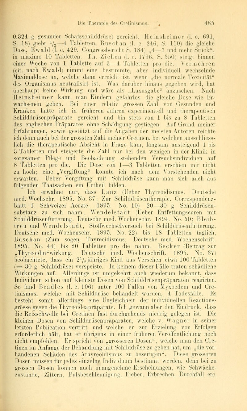 0,324 g gesunder Schat'sschilddrüse) gereicht. Heinsheim er fl. c. 691, S. 18) giebt 1/2—4 Tabletten, Busch an (1. c. 246, S. 110) die gleiche Dose, Ewald (1. c. 429, Congressbericht S. 184) „4—7 und mehr Stück, in maximo 10 Tabletten. Th. Ziehen (1. c. 1796, S. 350) steigi binnen einer Woche von 1 Tablette auf 3—4 Tabletten pro die. Vermehren (cit. nach Ewald) nimmt eine bestimmte, aber individuell wechselnde Maxiraaldosc an, welche dann erreicht ist, wenn „die normale Toxicität des Organismus neutralisirt ist. Was darüber hinaus gegeben wird, hat überhaupt keine Wirkung und wäre als „Luxusgabe anzusehen. Nach Heinsheimer kann man Kindern gefahrlos die gleiche Dose wie Er- wachsenen geben. Bei einer relativ grossen Zahl von Gesunden und Kranken hatte ich in früheren Jahren experimentell und therapeutisch Schilddrüsenpräparate gereicht und bin stets von 1 bis zu 8 Tabletten des englischen Präparates ohne Schädigung gestiegen. Auf Grund meiner Erfaln'ungen, sowie gestützt auf die Angaben der meisten Autoren reichte ich denn auch bei der grössten Zalü meiner Cretinen, bei welchen ausschliess- lich die therapeutische Absicht in Frage kam, langsam ansteigend 1 bis 3 Tabletten und steigerte die Zahl nur bei den wenigen in der Klinik in sorgsamer Pflege und Beobachtung stehenden Versuchsindividuen auf 8 Tabletten pro die. Die Dose von 1—3 Tabletten erschien mir nicht zu hoch; eine „Vergiftung konnte ich nach dem Vorstehenden nicht erwarten. Ueber Vergiftung mit Schilddrüse kann man sich auch aus folgenden Thatsachen ein ürtheil bilden. Ich erwähne nur, dass Lanz (üeber Thyreoidismus. Deutsche med. Wochschr. 1895. No. 37: Zur Schilddrüsentherapie. Correspondenz- blatt f. Schweizer Aerzte. 1895. No. 10) 20—30 g Schilddrüsen- substanz zu sich nahm, AVendelstadt (Ueber Entfettungscuren mit Schilddrüsenfütterung. Deutsche med. Wochenschr. 1894. No. 50; Bleib- treu und Wendel Stadt, Stoffwechselversuch bei Schild drüsenfütterung. Deutsche med. Wochenschr. 1895. No. 22) bis 18 Tabletten täglich, Busch an (Zum sogen. Thyreoidismus. Deutsche med. Wochenschrift. 1895. No. 44) bis 20 Tabletten pro die nahm. Becker (Beitrag zur „ThyreoidinWirkung. Deutsche med. Wochenschrift. 1895. No. 37) beobachtete, dass ein 2Y2J^^^^i'iges Kind aus Versehen etwa 100 Tabletten (= 30 g Schilddrüse) verspeiste. In keinem dieser Fälle traten schädliche Wirkungen auf. Allerdings ist umgekehrt auch wiederum bekannt, dass Individuen schon auf kleinste Dosen von Schilddrüsenpräparaten reagirten. So fand Beadles (1. c. 106) unter 100 Fällen von Myxoedem und Cre- tinismus, welche mit Schilddrüse behandelt wurden, 4 Todesfälle. Es besteht somit allerdings eine Ungleichheit der individuellen Reactions- grösse gegen die Thyreoideapräparate. Ich gewann aber den Eindruck, dass die Reizschwelle bei Cretinen fast durchgehends niedrig gelegen ist. Die kleinen Dosen von Schilddrüsenpräparaten, welche v. Wagner in seiner letzten Publication vertritt und welche er zur Erzielung von Erfolgen erforderlich hält, hat er übrigens in einer früheren A^eröffentlichung noch nicht empfohlen. Er spricht von „grösseren Dosen, welche man den Cre- tinen im Anfange der Behandlung mit Schilddrüse zu geben hat, um „die vor- handenen Schäden des Athyreoidismus zu beseitigen. Diese grösseren Dosen müssen für jedes einzelne Individuum bestimmt werden, denn bei zu grossen Dosen können auch unangenehme Erscheinungen, wie Schwäche- zustände, Zittern, Pulsbeschleunigung, Fieber, Erbrechen. Durchfall etc.