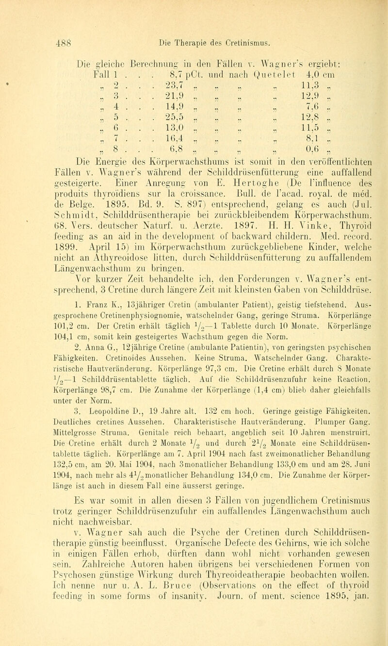 Die gleiche Berechnimg in den Fallen v. Wagner's ergiebt: Fall 1 . . . 8,7pCt. nnd nach Querelet 4,0 cm '^^5'' Tl 11 71 -1 115^ ,, 21,J „ „ „ ,, 12,9 ,, 1^5 77 n 11 77 ^ ;■; 25,5 „ „ „ „ 12,8 „ 1^7^ 77 77 77 77 ^17^ 77 107^ „ „ „ . „ 8,1 „ 7 77 77 77 77 ^7 77 Die Energie des Körperwachsthums ist somit in den veröffentlichten Fällen v. Wagner's während der Schilddrüsenfütterimg eine auffallend gesteigerte. Einer Anregung von E. Hertoghe (De Finfluence des prodnits thyroidiens sur la croissance. Bull, de l'acad. royal. de med. de Beige. 1895. Bd. 9. S. 897) entsprechend, gelang es auch (Jul. Schmidt, Schilddrüsentherapie bei zm'ückbleibendem Körperwachsthum. 68. A'ers. deutscher Naturf. u. Aerzte. 1897. H. H. Vinke, Thyroid feeding as an aid in the development of backward childern. Med. record. 1899. April 15) im Körperwachsthum zurückgebliebene Kinder, welche nicht an Athyreoidose litten, durch Schilddrüsenfütterung zu auffallendem Längenwachsthum zu bringen. Vor kurzer Zeit behandelte ich, den Forderungen v. Wagner's ent- sprechend, 3 Cretine durch längere Zeit mit kleinsten Gaben von Schilddrüse. 1. Franz K., lojähriger Cretin (ambulanter Patient), geistig tiefstehend. Aus- gesprochene Cretinenphysiognomie, watschelnder Gang, geringe Struma. Körperlänge 101,2 cm. Der Cretin erhält täglich Y2~l Tablette durch 10 Monate. Körperlänge 104,1 cm, somit kein gesteigertes Wachsthum gegen die Norm. 2. Anna G,, 12jährige Cretine (ambulante Patientin), von geringsten psychischen Fähigkeiten. Cretinoides Aussehen. Keine Struma. Watschelnder Gang. Charakte- ristische Hautveränderung. Körperlänge 97,3 cm. Die Cretine erhält durch S Monate Yo—1 Schilddrüsentablette täglich. Auf die Schilddrüsenzufuhr keine Reaction. Körperlänge 98,7 cm. Die Zunahme der Körperlänge (1,4 cm) blieb daher gleichfalls unter der Norm. 3. Leopoldine D., 19 .Jahre alt. 132 cm hoch. Geringe geistige Fähigkeiten. Deutliches cretines Aussehen. Charakteristische Hautveränderung. Plumper Gang. Mittelgrosse Struma. Genitale reich behaart, angeblich seit 10 Jahren menstruirt. Die Cretine erhält durch 2 Monate y, ^^^^^ durch 2^/2 Monate eine Schilddrüsen- tablette täglich. Körperlänge am 7. April 1904 nach fast zweimonatlicher Behandlung 132,5 cm, am 20. Mai 1904, nach 3 monatlicher Behandlung 133,0 cm und am 28. Juni 1904, nach mehr als 4Y2i^onatlicher Behandlung 134,0 cm. Die Zunahme der Körper- länge ist auch in diesem Fall eine äusserst geringe. Es war somit in allen diesen 3 Fällen von jugendlichem Cretinismus trotz geringer Schilddrüsenzufuhr ein auffallendes Längenwachsthum auch nicht nachweisbar. V. Wagner sah auch die Psyche der Cretinen durch Schilddrüsen- therapie günstig beeinflusst. Organische Defecte des Gehirns, wie ich solche in einigen Fällen erhob, dürften dann wohl nicht vorhanden gewesen sein. Zahkeiche Autoren haben übrigens bei verschiedenen Formen von Psychosen günstige Wirkung durch Thyreoideatherapie beobachten wollen. Ich nenne nur u. A. L. Bruce (Observations on the effect of thyroid feeding in some forms of insanity. Journ. of ment. science 1895, jan.
