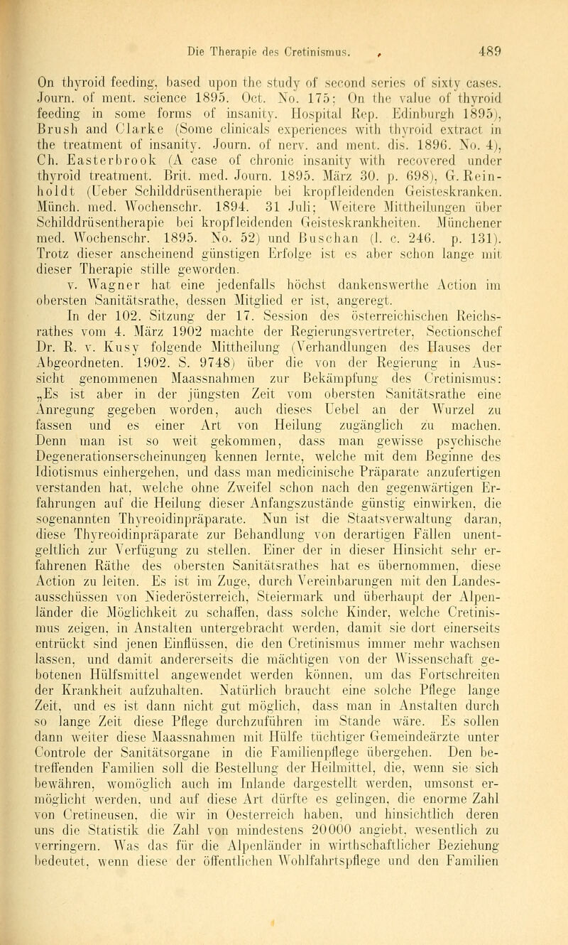 On thyroicl feecling. based upon the study of second series of sixty cases. Journ. of meiit. science 1895. Oct. No. 175; On the valne of thyroid feeding in some forms of insanity. Hospital Rop. Edinburgh 1895j, Brush and Olarke (Some clinicals experiences with thyroid extract in the treatment of insanity. Journ. of nerv, and ment. dis. 1896. No. 4), Ch. Easterbrook (A case of chronic insanity with recovered under thyroid treatraent. Brit. med. Journ. 1895. März 30. p. 698), G. Rein- hol dt (üeber Schilddrüsentherapie bei kröpf leidenden Geisteskranken. Münch. med. Wochenschr. 1894. 31 Juli; Weitere Mittheilungen über Schilddrüsentherapie bei kropfleidenden Geisteskrankheiten. Münchener med. Wochenschr. 1895. No. 52) und ßuschan (1. c. 246. p. 131). Trotz dieser anscheinend günstigen Erfolge ist es aber schon lange mit dieser Therapie stille geworden. V. Wagner hat eine jedenfalls höchst dankenswerthe Action im obersten Sanitätsrathe, dessen Mitglied er ist, angeregt. In der 102. Sitzung der 17. Session des österreichischen Reichs- rathes vom 4. März 1902 machte der Regierungsvertreter, Sectionschef Dr. R. V. Kusy folgende Mittheilung (Verhandlungen des Hauses der Abgeordneten. 1902. S. 9748) über die von der Regierung in Aus- sicht genommenen Maassnahmen zur Bekämpfung des Cretinismus: „Es ist aber in der jüngsten Zeit vom obersten Sanitätsrathe eine Anregung gegeben worden, auch dieses Uebel an der Wurzel zu fassen und es einer Art von Heilung zugänglich zu machen. Denn man ist so weit gekommen, dass man gewisse psychische Degenerationserscheinungeij kennen lernte, welche mit dem Beginne des Idiotismus einhergehen, und dass man medicinische Präparate anzufertigen verstanden hat, welche ohne Zweifel schon nach den gegenwärtigen Er- fahrungen auf die Heilung dieser Anfangszustände günstig einwirken, die sogenannten Thyreoidinpräparate. Nun ist die Staatsverwaltung daran, diese Thyreoidinpräparate zur Behandlung von derartigen Fällen unent- geltlich zur Verfügung zu stellen. Einer der in dieser Hinsicht sehr er- fahrenen Räthe des obersten Sanitätsrathes hat es übernommen, diese Action zu leiten. Es ist im Zuge, durch Vereinbarungen mit den Landes- ausschüssen von Niederösterreich, Steiermark und überhaupt der Alpen- länder die Möglichkeit zu schaffen, dass solche Kinder, welche Cretinis- mus zeigen, in Anstalten untergebracht werden, damit sie dort einerseits entrückt sind jenen Einflüssen, die den Cretinismus immer mehr wachsen lassen, und damit andererseits die mächtigen von der Wissenschaft ge- botenen Hülfsmittel angewendet werden können, um das Fortschreiten der Krankheit aufzuhalten. Natürlich braucht eine solche Pflege lange Zeit, und es ist dann nicht gut möglich, dass man in Anstalten durch so lange Zeit diese Pflege durchzuführen im Stande wäre. Es sollen dann weiter diese Maassnahmen mit Hülfe tüchtiger Gemeindeärzte unter Controle der Sanitätsorgane in die Familienpflege übergehen. Den be- treffenden Familien soll die Bestellung der Heilmittel, die, wenn sie sich bewähren, womöglich auch im Inlande dargestellt werden, umsonst er- möglicht werden, und auf diese Art dürfte es gelingen, die enorme Zahl von Cretineusen, die wir in Oesterreich haben, und hinsichtlich deren uns die Statistik die Zahl von mindestens 20000 angiebt. wesentlich zu verringern. Was das für die Alpenländer in wirthschaftlicher Beziehung bedeutet, wenn diese der öffentlichen Wohlfahrtspflege und den Familien