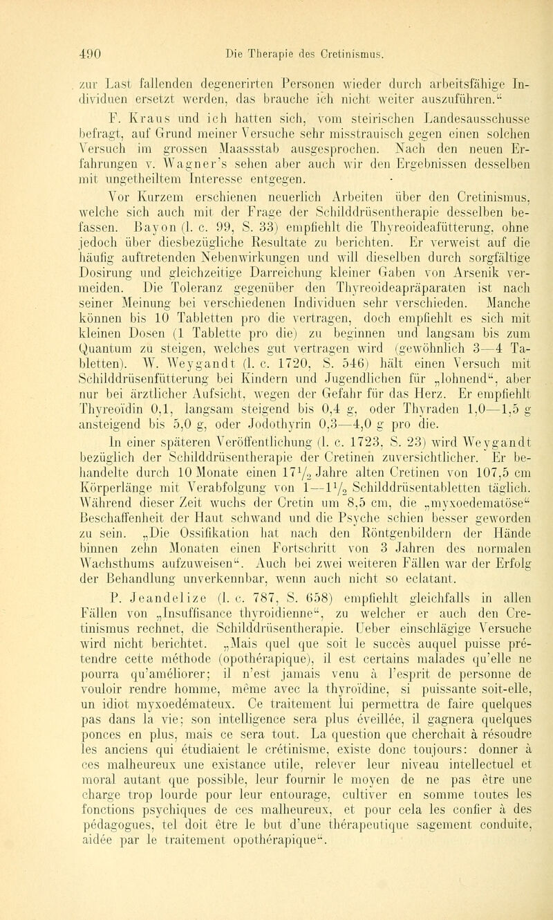 zur Last fallenden degenerirten Personen wieder durch arbeitsfähige In- dividuen ersetzt werden, das brauche ich nicht weiter auszuführen. F. Kraus und ich hatten sich, vom steirischen Landesausschusse befragt, auf Grund meiner Versuche sehr misstrauisch gegen einen solchen Versuch im grossen Maassstab ausgesprochen. Nach den neuen Er- fahrungen V. Wagner's sehen aber auch wir den Ergebnissen desselben mit ungetheiltem Interesse entgegen. Vor Kurzem erschienen neuerlich Arbeiten über den Cretinismus, welche sich auch mit der Frage der Schilddrüsentherapie desselben be- fassen. Bayon (1. c. 99, S. 33) empfiehlt die Thyreoideafütterung, ohne jedoch über diesbezügliche Resultate zu berichten. Er verweist auf die häufig auftretenden Nebenwirkungen und will dieselben durch sorgfältige Dosirung und gleichzeitige Darreichung kleiner Gaben von Arsenik ver- meiden. Die Toleranz gegenüber den Thyreoideapräparaten ist nach seiner Meinung bei verschiedenen Individuen sehr verschieden. Manche können bis 10 Tabletten pro die vertragen, doch empfiehlt es sich mit kleinen Dosen (1 Tablette pro die) zu beginnen und langsam bis zum Quantum zu steigen, welches gut vertragen wird (gewöhnlich 3—4 Ta- bletten). W. Weygandt (1. c. 1720, S. 546) hält einen Versuch mit Schilddrüsenfütterung bei Kindern und Jugendlichen für „lohnend, aber nur bei ärztlicher Aufsicht, wegen der Gefahr für das Herz. Er empfiehlt Thyreoidin 0,1, langsam steigend bis 0,4 g, oder Thyraden 1,0—1,5 g ansteigend bis 5,0 g, oder Jodothyrin 0,3—4,0 g pro die. In einer späteren Veröffentlichung (1. c. 1723, S. 23) wird Weygandt bezüglich der Schilddrüsentherapie der Cretinen zuversichtlicher. Er be- handelte durch 10 Monate einen I7Y2 Jahre alten Cretinen von 107,5 cm Körperlänge mit Verabfolgung von 1—lYo Schilddrüsentabletten täglich. Während dieser Zeit wuchs der Cretin um 8,5 cm, die „myxoedematöse Beschaffenheit der Haut schwand und die Psyche schien besser geworden zu sein. „Die Ossifi^kation hat nach den Röntgenbildern der Hände binnen zehn Monaten einen Fortschritt von 3 Jahren des normalen Wachsthums aufzuweisen. Auch bei zwei weiteren Fällen war der Erfolg der Behandlung unverkennbar, wenn auch nicht so eclatant. P. Jeandelize (1. c. 787, S. 658) empfiehlt gleichfalls in allen Fällen von „Insuffisance thyroidienne, zu welcher er auch den Cre- tinismus rechnet, die Schilddrüsentherapie, üeber einschlägige Versuche wird nicht berichtet. „Mais quel que soit le succes auquel puisse pre- tendre cette methode (opotherapique), il est certains malades qu'elle ne pourra qu'ameliorer; il n'est jamais venu ä l'esprit de personne de vouloir rendre homrae, meme avec la thyroidine, si puissante soit-elle, un idiot myxoedemateux. Ce traitement lui permettra de faire quelques pas dans la vie; son intelligence sera plus eveillee, il gagnera quelques ponces en plus, mais ce sera tout. La question que cherchait ä resoudre les anciens qui etudiaient le cretinisme, existe donc toujours: donner ä ces malheureux une existance utile, relever leur niveau intellectuel et moral autant que possible, leur fournir le moyen de ne pas etre une Charge trop lourde pour leur entourage, cultiver en somme toutes les fonctions psychiques de ces malheureux, et pour cela les confier ä des pedagogues, tel doit etre le but d'une therapeutique sagement conduite, aidee par le traitement opotherapique.