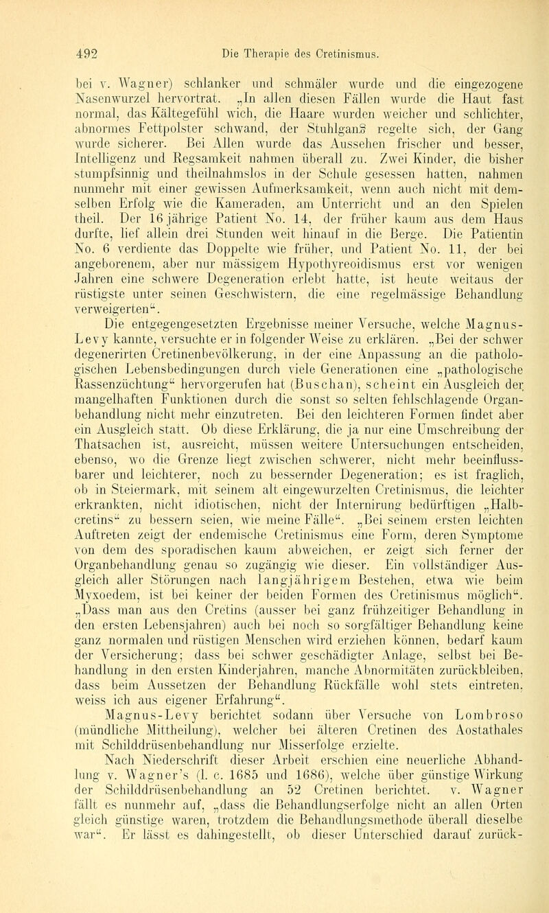bei V. Wagtier) schlanker und schmäler wurde und die eingezogene Nasenwurzel hervortrat. „In allen diesen Fällen wurde die Haut fast normal, das Kältegefühl wich, die Haare wurden weicher und schlichter, abnormes Fettpolster schwand, der Stuhlgang regelte sich, der Gang wurde sicherer. Bei Allen wurde das Aussehen frischer und besser, Intelligenz und Regsamkeit nahmen überall zu. Zwei Kinder, die bisher stumpfsinnig und theilnahmslos in der Schule gesessen hatten, nahmen nunmehr mit einer gewissen Aufmerksamkeit, wenn auch nicht mit dem- selben Erfolg wie die Kameraden, am Unterricht und an den Spielen theil. Der 16 jährige Patient No. 14, der früher kaum aus dem Haus durfte, lief allein drei Stunden weit hinauf in die Berge. Die Patientin No. 6 verdiente das Doppelte wie früher, und Patient No. 11, der bei angeborenem, aber nur massigem Hypothyreoidismus erst vor wenigen Jahren eine schwere Degeneration erlebt hatte, ist heute weitaus der rüstigste unter seinen Geschwistern, die eine regelmässige Behandlung verweigerten. Die entgegengesetzten Ergebnisse meiner Versuche, welche Magnus- Levy kannte, versuchte er in folgender Weise zu erklären. „Bei der schwer degenerirten Cretinenbevölkerung, in der eine Anpassung an die patholo- gischen Lebensbedingungen durch viele Generationen eine „pathologische Rassenzüchtung hervorgerufen hat (Buschan), scheint ein Ausgleich der mangelhaften Funktionen durch die sonst so selten fehlschlagende Organ- behandlung nicht mehr einzutreten. Bei den leichteren Formen findet aber ein Ausgleich statt. Ob diese Erklärung, die ja nur eine Umschreibung der Thatsachen ist, ausreicht, müssen weitere Untersuchungen entscheiden, ebenso, wo die Grenze liegt zwischen schwerer, nicht mehr beeinfluss- barer und leichterer, noch zu bessernder Degeneration; es ist fraglich, ob in Steiermark, mit seinem alt eingewurzelten Cretinismus, die leichter erkrankten, nicht idiotischen, nicht der Internirung bedürftigen „Halb- cretins zu bessern seien, wie meine Fälle. „Bei seinem ersten leichten Auftreten zeigt der endemische Cretinismus eine Form, deren Symptome von dem des sporadischen kaum abweichen, er zeigt sich ferner der Organbehandlung genau so zugängig wie dieser. Ein vollständiger Aus- gleich aller Störungen nach langjährigem Bestehen, etwa wie beim Myxoedem, ist bei keiner der beiden Formen des Cretinismus möglich. „Dass man aus den Cretins (ausser bei ganz frühzeitiger Behandlung in den ersten Lebensjahren) auch bei noch so sorgfältiger Behandlung keine ganz normalen und rüstigen Menschen wird erziehen können, bedarf kaum der Versicherung; dass bei schwer geschädigter Anlage, selbst bei Be- handlung in den ersten Kinderjahren, manche Abnormitäten zurückbleiben, dass beim Aussetzen der Behandlung Rückfälle wohl stets eintreten, weiss ich aus eigener Erfahrung. Magnus-Levy berichtet sodann über Versuche von Lombroso (mündliche Mittheilung), welcher bei älteren Cretinen des Aostathales mit Schilddrüsenbehandlung nur Misserfolge erzielte. Nach Niederschrift dieser Arbeit erschien eine neuerliche Abhand- lung V. Wagner's (1. c. 1685 und 1686), welche über günstige Wirkung der Schilddrüsenbehandlung an 52 Cretinen berichtet. v. Wagner fällt es nunmehr auf, „dass die Behandlungserfolge nicht an allen Orten gleich günstige waren, trotzdem die Behandlungsmethode überall dieselbe war. Er lässt es dahingestellt, ob dieser Unterschied darauf zurück-
