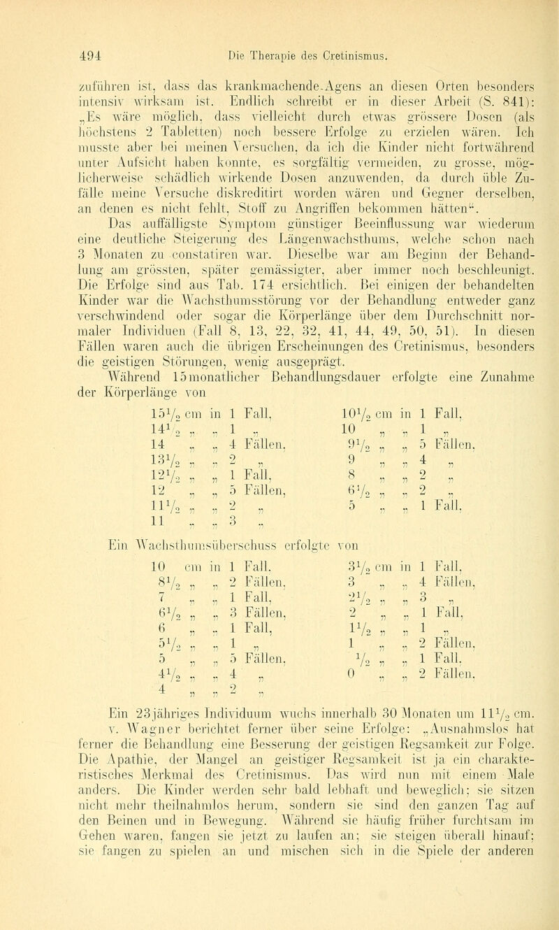 zuführen ist, dass das krankmachende-i\.gens an diesen Orten besonders intensiv wirksam ist. Endlich schreibt er in dieser Arbeit (S. 841): „Es wäre möglich, dass vielleicht durch etwas grössere Dosen (als liöchstens 2 Tabletten) noch bessere Erfolge zu erzielen wären. Ich musste aber bei meinen A'ersuchen, da ich die Kinder nicht fortwährend unter Aufsicht haben konnte, es sorgfältig vermeiden, zu grosse, mög- licherweise schädlich wirkende Dosen anzuwenden, da durch üble Zu- fälle meine Versuche diskreditirt worden wären und Gegner derselben, an denen es nicht fehlt, Stoff zu Angriffen bekommen hätten. Das auffälligste Symptom günstiger Beeinflussung war wiederum eine deutliche Steigerung des Längenwachsthums, welche schon nach 3 Monaten zu constatiren war. Dieselbe war am Beginn der Behand- lung am grössten, später gemässigter, aber iminer noch beschleunigt. Die Erfolge sind aus Tab. 174 ersichtlich. Bei einigen der behandelten Kinder war die Wachsthumsstörung vor der Behandlung entweder ganz verschwindend oder sogar die Körperlänge über dem Durchschnitt nor- maler Individuen (Fall 8, 13, 22, 32, 41, 44, 49, 50, 51). In diesen Fällen waren auch die übrigen Erscheinungen des Cretinismus, besonders die geistigen Störungen, wenig ausgeprägt. Während 15 monatlicher Behandlungsdauer erfolgte eine Zunahme der Körperlänge von 151/2 cm in 1 Fall, 141/0 ,, 1 77 14 „ ■1 4 Fällen, 13V2 „ I2V2 „ 12 „ 77 7} 2 1 Fail, 5 Fällen, IIV2 „ 11 77 77 2 ,7 3 7, achsthumsül )erschuss ( 10 cm in 1 Fall. 8V2 „ 7 „ 77 77 2 Fällen, 1 Fall, 6V2 „ 6 . 77 3 Fällen, 1 Fall, 5V2 „ 5 „ 77 77 1 77 5 Fällen. 4Vo ^ 72 V 4 „ 77 11 4- 7, 9 ^ 11 lOVo cm in 1 Fall, 10^^ „ ^ A 77 9 ,7 8 77 6V2 7, 5 „ 1 5 FälJen 4 2 2 77 1 Fall. 31/0 Clll in 1 Fall, 3 77 ,, 4 Fällen, 2V2 2 77 77 ;, 3 „ „ 1 Fall, IV2 1 77 77 -'■ 77 „ 2 Fällen, V2 0 77 77 „ 1 Fall. „ 2 Fällen, Ein 23jähriges Individuum wuchs innerhalb 30 Monaten um IIV2 cm- V. AVagner berichtet ferner über seine Erfolge: „Ausnahmslos hat ferner die Behandlung eine Besserung der geistigen Regsamkeit zur Folge. Die Apathie, der Mangel an geistiger Regsamkeit ist ja ein charakte- ristisches Merkmal des Cretinismus. Das wird nun mit einem Male anders. Die Kinder werden sehr bald lebhaft und beweglich; sie sitzen nicht mehr theilnahmlos herum, sondern sie sind den ganzen Tag auf den Beinen und in Bewegung. Während sie häufig früher furchtsam im Gehen waren, fangen sie jetzt zu laufen an; sie steigen überall hinauf; sie fangen zu spielen an und mischen sich in die Spiele der anderen