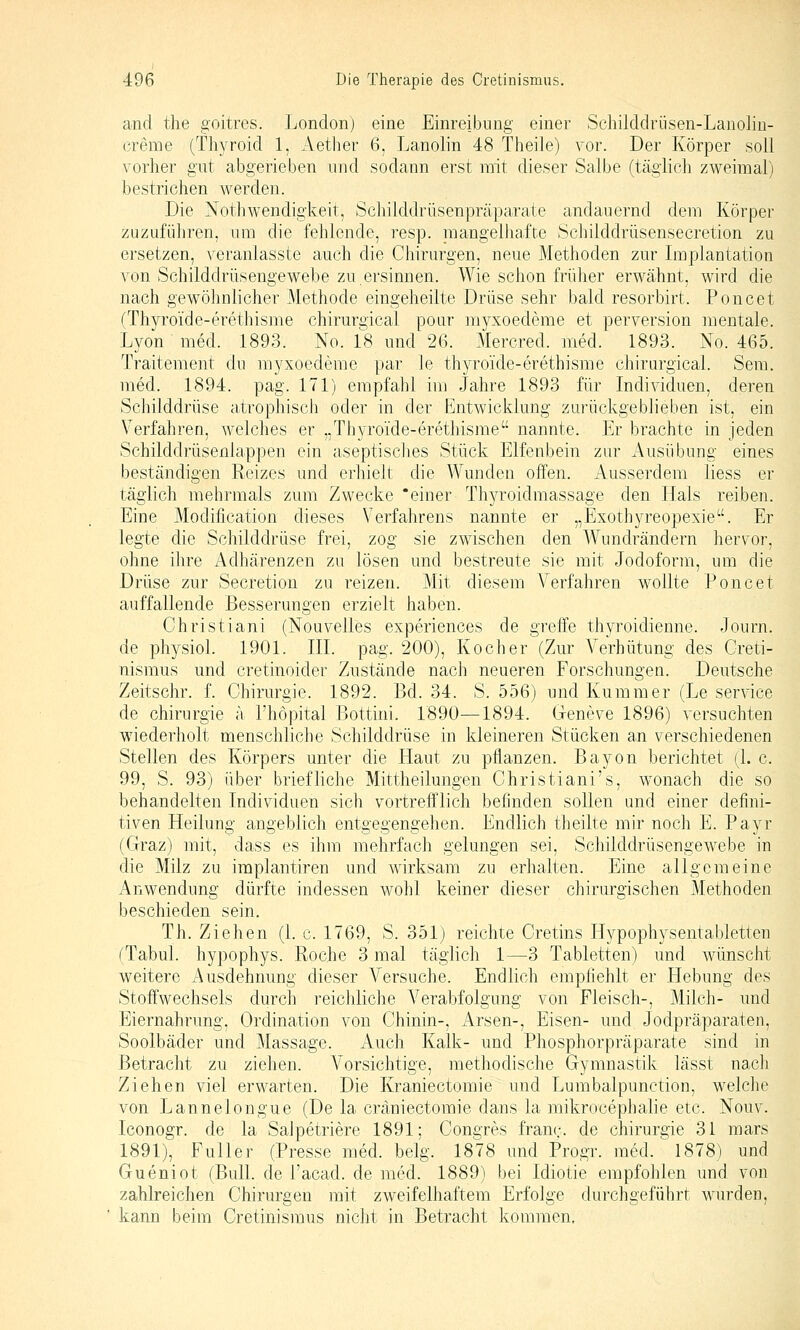 and tlie goitres. London) eine Einreibung einer Schilddrüsen-Lanoliu- creme (Thyroid 1, Aether 6, Lanolin 48 Theile) vor. Der Körper soll vorher gut abgerieben und sodann erst mit dieser Salbe (täglich zweimal) bestrichen werden. Die Notliwendigkeit, Scliilddrüsenpräparate andauernd dem Körper zuzuführen, um die fehlende, resp. niangelhafr.e Schilddrüsensecretion zu ersetzen, veranlasste auch die Chirurgen, neue Methoden zur Implantation von Schilddriisengewebe zu.ersinnen. Wie schon früher erwähnt, wird die nach gewöhnlicher Methode eingeheilte Drüse sehr bald resorbirt. Poncet (Thyroide-erethisme chirurgical poar myxoedeme et perversion mentale. Lyon med. 1893. No. 1^8 und 26. Mercred. med. 1893. No. 465. Traitement du myxoedeme par le thyroide-erethisme chirurgical. Sera, med. 1894. pag. 171) empfahl im Jahre 1893 für Individuen, deren Schilddrüse atrophisch oder in der Entwicklung zurückgeblieben ist, ein Verfahren, welches er „Thyroide-erethisme nannte. Er brachte in jeden Schilddrüsenlappen ein aseptisches Stück Elfenbein zur Ausübung eines beständigen Reizes und erhielt die Wunden offen. Ausserdem liess er täglich mehrmals zum Zwecke 'einer Thyroidmassage den Hals reiben. Eine Modification dieses Verfahrens nannte er „Exothyreopexie. Er legte die Schilddrüse frei, zog sie zwischen den Wundrändern hervor, ohne ihre Adhärenzen zu lösen und bestreute sie mit Jodoform, um die Drüse zur Secretion zu reizen. Mit diesem Verfahren wollte Poncet auffallende Besserungen erzielt haben. Christiani (Nouvelles experiences de greife thyroidienne. Journ. de physiol. 1901. III. pag. 200), Kocher (Zur Verhütung des Creti- nismus und cretinoider Zustände nach neueren Forschungen. Deutsche Zeitschr. f. Chirurgie. 1892. Bd. 34. S. 556) und Kummer (Le service de Chirurgie ä l'höpital Bottini. 1890—1894. Geneve 1896) versuchten wiederholt menschliche Schilddrüse in kleineren Stücken an verschiedenen Stellen des Körpers unter die Haut zu pflanzen. Bayon berichtet (1. c. 99, S. 93) über briefliche Mittheilungen Christiani's, wonach die so behandelten Individuen sich vortrefflich befinden sollen und einer defini- tiven Heilung angeblich entgegengehen. Endlich theilte mir noch E. Payr (Graz) mit, dass es ihm mehrfach gelungen sei, Schilddrüsengewebe in die Milz zu implantiren und wirksam zu erhalten. Eine allgemeine Anwendung dürfte indessen wohl keiner dieser chirurgischen Methoden beschieden sein. Th. Ziehen (1. c. 1769, S. 351) reichte Cretins Hypophysentabletten (Tabul. hypophys. Roche 3 mal täglich 1—3 Tabletten) und wünscht weitere Ausdehnung dieser Versuche. Endlich empfiehlt er Hebung des Stoffwechsels durch reiciüiche Verabfolgung von Fleisch-, Milch- und Eiernahrung, Ordination von Chinin-, x4rsen-, Eisen- und Jodpräparaten, Soolbäder und Massage. Auch Kalk- und Phosphorpräparate sind in Betracht zu ziehen. A'orsichtige, methodische Gymnastik lässt nacli Ziehen viel erwarten. Die Kraniectomie und Lumbalpunction, welche von Lannelongue (De la cräniectomie dans la mikrocephalie etc. Nouv. Iconogr. de la SaJpetriere 1891; Congres franr. de Chirurgie 31 mars 1891), Füller (Presse med. belg. 1878 und Progr. med. 1878) und Gueniot (Bull, de l'acad. de med. 1889) bei Idiotie empfohlen und von zahlreichen Chirurgen mit zweifelhaftem Erfolge durchgeführt wurden, kann beim Cretinismus nicht in Betracht kommen.