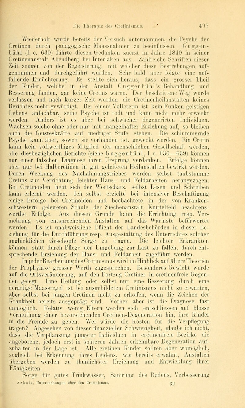 Wiederholt wurde bereits der Versiidi uiiii'riioiiiiiicii, die Psyche der Cretinen durch pädagogische Maassnalnnen zu beeinJlussen. Guggen- bühl (1. c. 630) führte diesen Gedanken zuerst im Jahre 1840 in seiner Cretinenanstalt Abendberg bei Interlalven aus. Zahlreiche Scliriften dieser Zeit zeugen von der Begeisterung, mit wclcJier diese Bestrebungen auf- genommen und durchgeführt wurden. Sehr bald aber folgte eine auf- fallende Ernüchterung. Es stellte sicli heraus, dass ein grosser Theil der Kinder, welche in der Anstalt Guggenbühl's Jjehandlung und Besserung fanden, gar keine Cretins waren. Der beschrittene Weg wurde verlassen und nach kurzer Zeit wurden die Cretinenheilanstalten keines Berichtes mehr gewürdigt. Bei einem Vollcretin ist kein Funken geistigen Lebens anfachbar, seine Psyche ist todt und kann nicht mehr erweckt werden. Anders ist es aber bei schwächer degenerirten Individuen. Wachsen solche ohne oder nur mit mangelhafter Erziehung auf, so bleiben auch die Geisteskräfte auf niedriger Stufe stehen. Die schlummernde Psyche kann aber, soweit sie vorhanden ist, geweckt werden. Ein Cretin kann kein vollwerthiges Mitglied der menschlichen Gesellschaft werden, alle diesbezüglichen Berichte (siehe Guggenbühl, 1. c. 630—639) können nur einer falschen Diagnose ihren Ursprung verdanken. Erfolge können aber nur bei Halbcretinen in gut geleiteten Heilanstalten bewirkt werden. Durch Weckung des Nachahmungstriebes werden selbst taubstumme Cretins zur A^errichtung leichter Haus- und Feldarbeiten herangezogen. Bei Cretinoiden hebt sich der Wortschatz, selbst Lesen und Schreiben kann erlernt werden. Ich selbst erzielte bei intensiver Beschäftigung einige Erfolge bei Cretinoiden und beobachtete in der von Kranken- schwestern geleiteten Schule der Siechenanstalt Knittelfeld beachtens- werthe Erfolge. Aus diesem Grunde kann die Errichtung resp. Ver- mehrung von entsprechenden Anstalten auf das Wärmste befürwortet werden. Es ist unabweisliche Pflicht der Landesbehörden in dieser Be- ziehung für die Durchführung resp. Ausgestaltung des Unterrichtes solcher unglücklichen Geschöpfe Sorge zu tragen. Die leichter Erkrankten können, statt durch Pflege der Umgebung zur Last zu fallen, durch ent- sprechende Erziehung der Haus- und Feldarbeit zugeführt werden. In jeder Bearbeitung des Cretinismus wird imHinblick auf ältere Theorien der Prophylaxe grosser Werth zugesprochen. Besonderes Gewicht wurde auf die Ortsveränderung, auf den Fortzug Cretiner in cretinenfreie Gegen- den gelegt. Eine Heilung oder selbst nur eine Besserung durch eine derartige Maassregel ist bei ausgebildetem Cretinismus nicht zu erwarten, aber selbst bei jungen Cretinen nicht zu erhoffen, wenn die Zeichen der Krankheit bereits ausgeprägt sind. Vorher aber ist die Diagnose fast unmöglich. Relativ wenig,Eltern werden sich entschliessen auf blosse Vermuthung einer bevorstehenden Cretinen-Degeneration hin, ihre Kinder in die Fremde zu geben. Wer würde die Kosten für die Verpflegung tragen? Abgesehen von dieser finanziellen Schwierigkeit, glaube ich nicht, dass die Verpflanzung jüngster Individuen in cretinenfreie Bezirke die angeborene, jedoch erst in späteren Jahren erkennbare Degeneration auf- zuhalten in der Lage ist. Alle cretinen Kinder sollten aber womöglich, sogleich bei Erkennung ihres Leidens, wie bereits erwähnt, Anstalten übergeben werden zu thunlichster Erziehung und Entwicklung ihrer Fähigkeiten. Sorge für gutes Trinkwasser, Sanirung des Bodens, Verbesserung Scholz. Untersuchungen Über den Cretinismus. g2