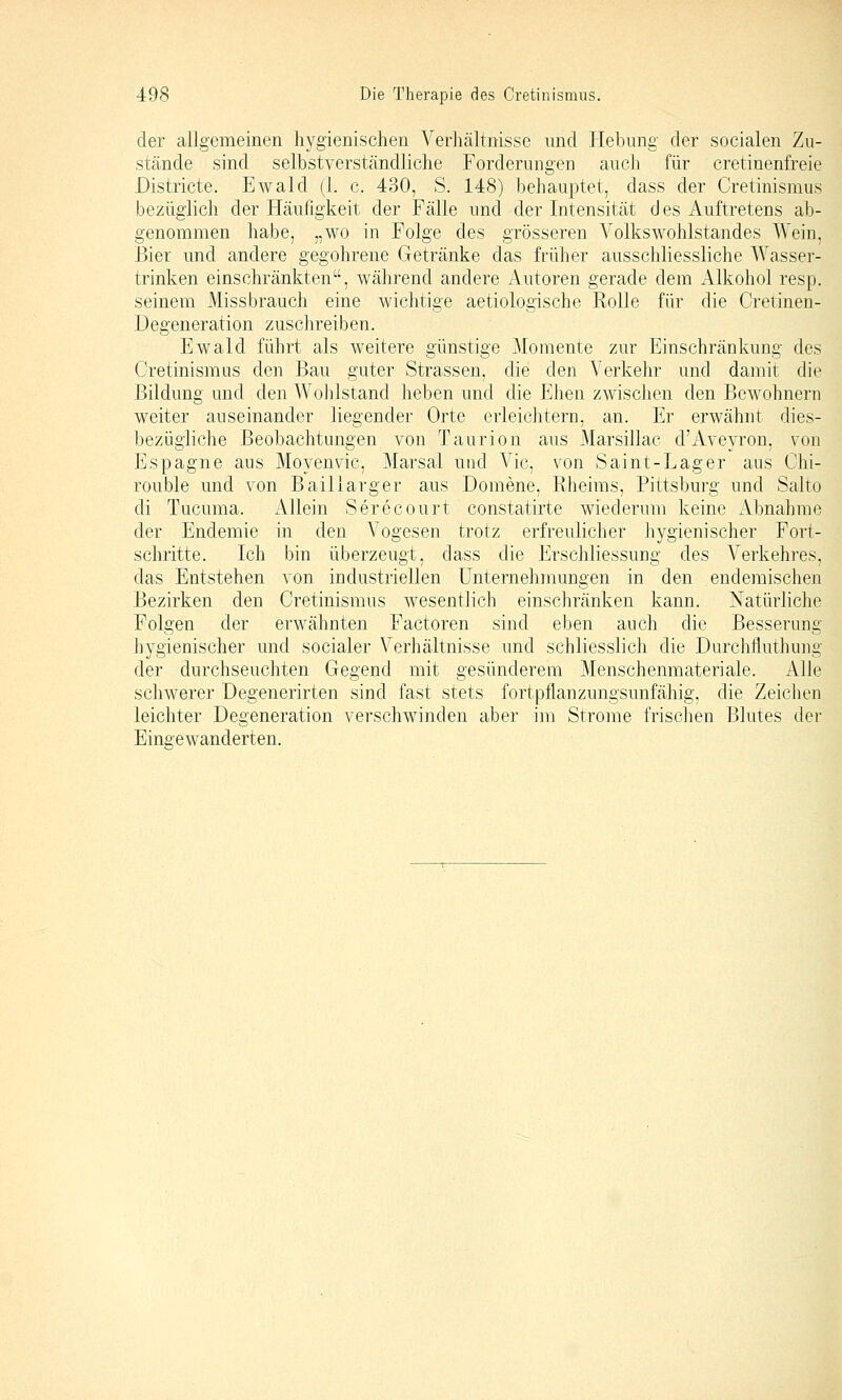 der allgemeinen hygienischen Verhältnisse und Hebung der socialen Zu- stände sind selbstverständliche Forderungen auch für cretinenfreie Districte. Ewald (1. c. 430, S. 148) behauptet, dass der Cretinismus bezüglich der Häufigkeit der Fälle und der Intensität d es Auftretens ab- genommen habe, „wo in Folge des grösseren Volkswohlstandes Wein, Bier und andere gegohrene Getränke das früher ausschliessliche Wasser- trinken einschränkten, während andere Autoren gerade dem xllkohol resp. seinem Missbrauch eine wichtige aetiologische Rolle für die Cretinen- Degeneration zuschreiben. Ewald führt als weitere günstige Momente zur Einschränkung des Cretinismus den Bau guter Strassen, die den AMjrkehr und damit die Bildung und den Wohlstand heben und die Ehen zwischen den Bewohnern weiter auseinander liegender Orte erleichtern, an. Er erwähnt dies- bezügliche Beobachtungen von Taurion aus Marsillac d'Aveyron, von Espagne aus Moyenvic, Marsal und Vic, von Saint-Lager aus Chi- rouble und von Baillarger aus Domene. Rheims, Pittsburg und Salto di Tucuma. Allein Serecourt constatirte wiederum keine Abnahme der Endemie in den Vogesen trotz erfreulicher hygienischer Fort- schritte. Ich bin überzeugt, dass die Erschliessung des Verkehres, das Entstehen von industriellen Unternehmungen in den endemischen Bezirken den Cretinismus wesentlich einschränken kann. Natürliche Folgen der erwähnten Factoren sind eben auch die Besserung hygienischer und socialer Verhältnisse und schliesslich die Durchfluthung der durchseuchten Gegend mit gesünderem Menschenmateriale. Alle schwerer Degenerirten sind fast stets fortpflanzungsunfähig, die Zeichen leichter Degeneration verschwinden aber im Strome frischen Blutes der Eingewanderten.