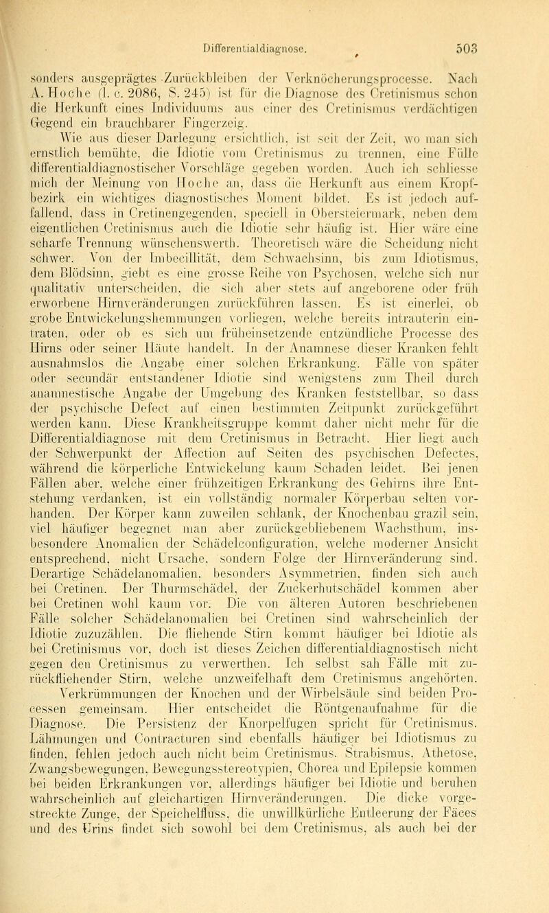 sonders ausgeprägtes Zurückbleiben der Verknöcberiingsprocesse. Nacb A. Hocbe (1. c. 2086, S. 245) ist für die Diagnose des Cretinismus sclion die Herkunft eines Individuums aus einer des Crelinisnius verdächtigen Gegend ein brauchbarer Fingerzeig. Wie aus dieser Darlegung ersichtlich, ist seil dei' Zeil, W(j nian sich ernstlich bemühte, die Idiotie vom Cretinismus zu trennen, eine FiilJe differentialdiagnostischer Vorschläge gegeben vi^orden. Auch icli schliesse mich der Meinung von Ho che an, class die Herkunft aus einem Kropf- bezirk ein wichtiges diagnostisches Moment bildet. Es ist jedoch auf- fallend, dass in Cretinengegenden, speciell in Obersteiermark, neben dem eigenthchen Cretinismus auch die Idiotie sein- häufig ist. Hier wäre eine scharfe Trennung wünschenswertb. Theoreliscli wäre die Scheidung nicht schwer. Von der Imbecillität, dem Schwaclisinn, bis zum Idiotismus, dem Blödsinn, giebt es eine grosse Reihe von Psychosen, welche sich nur qualitativ unterscheiden, die sich aber stets auf angeborene oder früh erworbene Hirnveränderungen zurückführen lassen. Es ist einerlei, ob grobe Entwickelungshemmungen vorliegen, welche bereits intrauterin ein- traten, oder ob es sich um früheinsetzende entzündliche Processe des Hirns oder seiner Häute liandelt. In der Anamnese dieser Kranken fehlt ausnahmslos die Angabe einer solchen Erkrankung. Fälle von später oder secundär entstandener Idiotie sind wenigstens zum Theil durch anamnestische Angabe der Umgebung des Kranken feststellbar, so dass der psychische Defect auf einen bestimmten Zeitpunkt zurückgeführt werden kann. Diese Krankheitsgruppe kommt daher nicht mehr für die Differentialdiagnose ]nit dem Cretinismus in Betracht. Hier liegt auch der Schwerpunkt der Affection auf Seiten des psychischen Defectes, während die körperliche Entwickelung kaum Schaden leidet. Bei jenen Fällen aber, welche einer frühzeitigen Erkrankung des Gehirns ihre Ent- stehung verdanken, ist ein vollständig normaler Körperbau selten vor- lianden. Der Körper kann zuweilen schlank, der Knochenbau grazil sein, viel häutiger begegnet man aber zurückgebliebenem Wachsthuni, ins- besondere Anomalien der Schädelcontlguration, welche moderner Ansicht entsprechend, nicht Ursache, sondern Folge der Hirnveränderung sind. Derartige Schädelanomalien, besonders Asymmetrien, fi^nden sich auch bei Cretinen. Der Thurmschädel, der Zuckerhutschädel kommen aber bei Cretinen wohl kaum vor. Die von älteren Autoren beschriebenen Fälle solcher Schädelanomalien bei Cretinen sind wahrscheinlich der Idiotie zuzuzählen. Die fliehende Stirn kommt liäufiger bei Idiotie als bei Cretinismus vor, doch i.st dieses Zeichen diff'erentialdiagnostisch nicht gegen den Cretinismus zu verwerthen. Ich selbst sah Fälle mit zu- rückfliehender Stirn, welche unzweifelliaft dem Cretinismus angehörten. Verkrümmungen der Knochen und der Wirbelsäule sind beiden Pro- cessen gemeinsam. Hier entscheidet die Röntgenaufnahme für die Diagnose. Die Persistenz der Knorpelfugen spricht für Cretinismus. Lähmungen und Contracturen sind ebenfalls häufiger bei Idiotismus zu finden, fehlen jedoch auch nicht beim Cretinismus. Strabismus, Athetose, Zwangsbewegungen, Bewegungsstereotypien, Chorea und Epilepsie kommen bei beiden Erkrankungen vor, allerdings häufiger bei Idiotie und beruhen wahrscheinlich auf gleichartigen Hirnveränderungen. Die dicke vorge- streckte Zunge, der Speichelfluss, die unwillkürliche Entleerung der Fäces und des Urins findet sich sowohl bei dem Cretinismus, als auch bei der