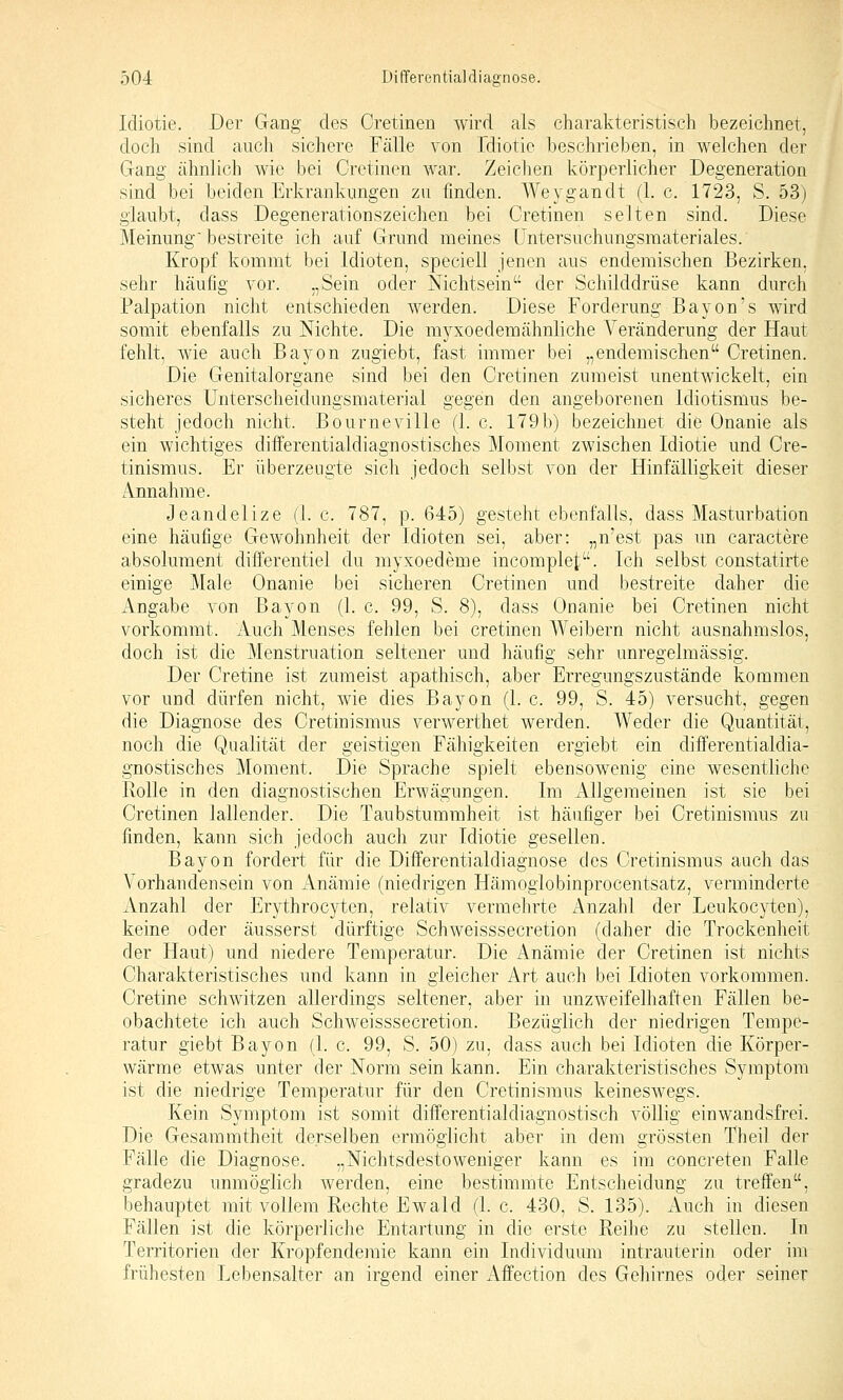 Idiotie. Der Gang des Cretinen wird als charakteristisch bezeichnet, doch sind aucli sichere Fälle von Idiotie beschrieben, in welchen der Gang ähnlich wie bei Cretinen war. Zeichen körperlicher Degeneration sind bei beiden Erkrankungen zu finden. Weygandt (1. c. 1723, S. 53) glaubt, dass Degenerationszeichen bei Cretinen selten sind. Diese Meinung bestreite ich auf Grund meines Untersuchungsmateriales. Kropf kommt bei Idioten, speciell jenen aus endemischen Bezirken, sehr häufig vor. „Sein oder Nichtsein der Schilddrüse kann durch Palpation nicht entschieden werden. Diese Forderung Bayon's wird somit ebenfalls zu Nichte. Die myxoedemähnliche Veränderung der Haut fehlt, wie auch Bayon zugiebt, fast immer bei „endemischen Cretinen. Die Genitalorgane sind bei den Cretinen zumeist unentwickelt, ein sicheres ünterscheidungsmaterial gegen den angeborenen Idiotismus be- steht jedoch nicht. Bourneville (1. c. 179b) bezeichnet die Onanie als ein wichtiges differentialdiagnostisches Moment zwischen Idiotie und Cre- tinismus. Er überzeugte sich jedoch selbst von der Hinfälligkeit dieser Annahme. Jeandelize (1. c. 787, p. 645) gesteht ebenfalls, dass Masturbation eine häufige Gewohnheit der Idioten sei, aber: „n'est pas un caractere absolument differentiel du myxoedeme incomplet:. Ich selbst constatirte einige Male Onanie bei sicheren Cretinen und bestreite daher die Angabe von Bayon (1. c. 99, S. 8), dass Onanie bei Cretinen nicht vorkommt. Auch Menses fehlen bei cretinen Weibern nicht ausnahmslos, doch ist die Menstruation seltener und häufig sehr unregelmässig. Der Cretine ist zumeist apathisch, aber Erregungszustände kommen vor und dürfen nicht, wie dies Bayon (1. c. 99, S. 45) versucht, gegen die Diagnose des Cretinismus verwerthet werden. Weder die Quantität, noch die Qualität der geistigen Fähigkeiten ergiebt ein differentialdia- gnostisches Moment. Die Sprache spielt ebensowenig eine wesentliche Rolle in den diagnostischen Erwägungen. Im Allgemeinen ist sie bei Cretinen lallender. Die Taubstummheit ist häufiger bei Cretinismus zu finden, kann sich jedoch auch zur Idiotie gesellen. Bayon fordert für die Differentialdiagnose des Cretinismus auch das Vorhandensein von Anämie (niedrigen Hämogiobinprocentsatz, verminderte Anzahl der Erythrocyten, relativ vermehrte Anzahl der Leukocyten), keine oder äusserst dürftige Schweisssecretion (daher die Trockenheit der Haut) und niedere Temperatur. Die Anämie der Cretinen ist nichts Charakteristisches und kann in gleicher Art auch bei Idioten vorkommen. Cretine schwitzen allerdings seltener, aber in unzweifelhaften Fällen be- obachtete ich auch Schweisssecretion. Bezüglich der niedrigen Tempe- ratur giebt Bayon (1. c. 99, S. 50) zu, dass auch bei Idioten die Körper- wärme etwas unter der Norm sein kann. Ein charakteristisches Symptom ist die niedrige Temperatur für den Cretinismus keineswegs. Kein Symptom ist somit differentialdiagnostisch völlig einwandsfrei. Die Gesaramtheit derselben ermöglicht aber in dem grössten Theil der Fälle die Diagnose. „Nichtsdestoweniger kann es im concreten Falle gradezu unmöglich werden, eine bestimmte Entscheidung zu treffen, behauptet mit vollem Rechte Ewald (1. c. 430, S. 135). Auch in diesen Fällen ist die körperliche Entartung in die erste Reilie zu stellen. In Territorien der Kropfendemie kann ein Individuum intrauterin oder im frühesten Lebensalter an irgend einer Affection des Gehirnes oder seiner